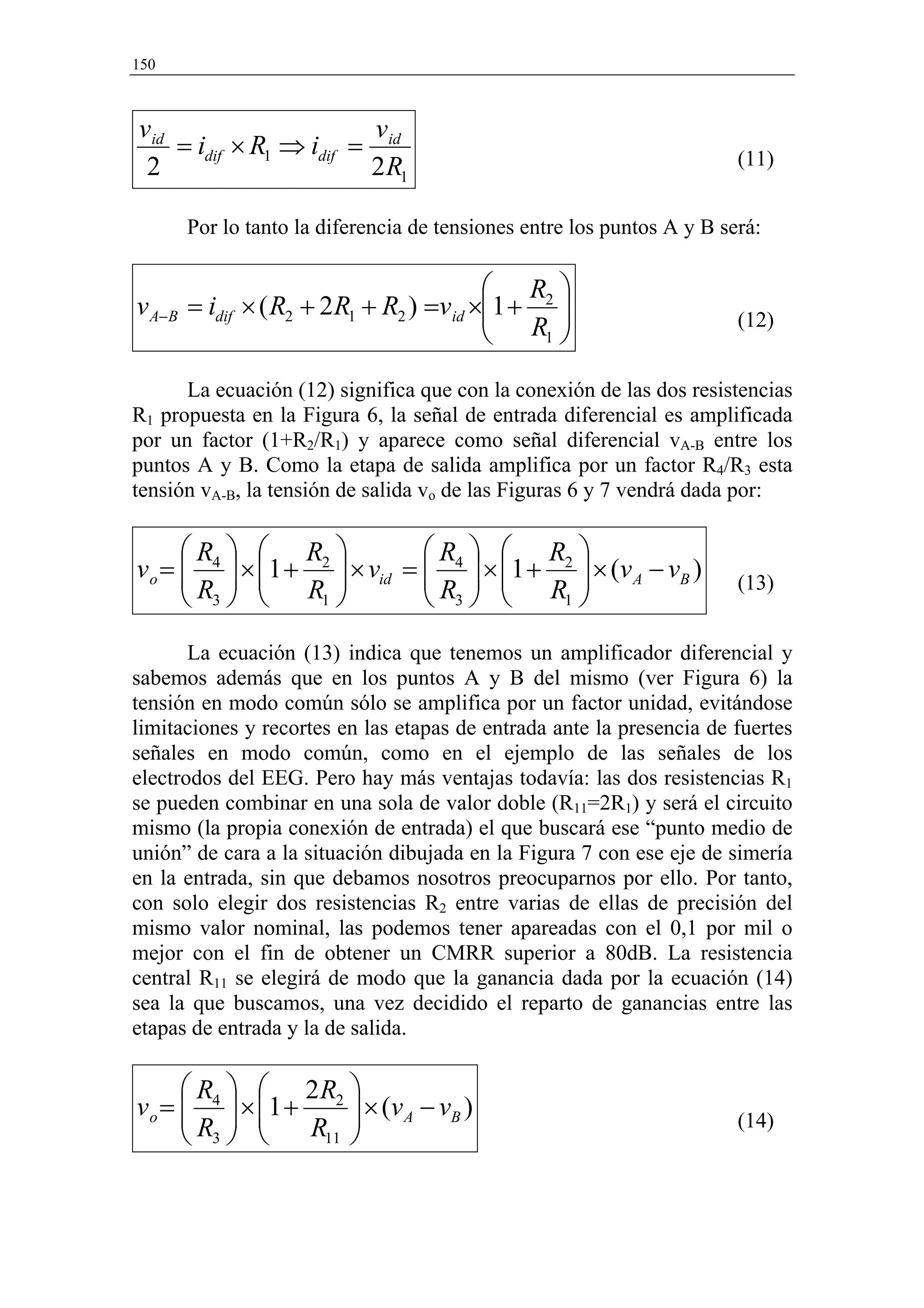 150



vid                      v
    = idif × R1 ⇒ idif = id                                            (11)
 2                      2 R1

      Por lo tanto la diferencia de tensiones entre los puntos A y B será:

                                         R 
v A−B = idif × ( R2 + 2 R1 + R2 ) =vid ×1 + 2 
                                         R                           (12)
                                            1 


      La ecuación (12) significa que con la conexión de las dos resistencias
R1 propuesta en la Figura 6, la señal de entrada diferencial es amplificada
por un factor (1+R2/R1) y aparece como señal diferencial vA-B entre los
puntos A y B. Como la etapa de salida amplifica por un factor R4/R3 esta
tensión vA-B, la tensión de salida vo de las Figuras 6 y 7 vendrá dada por:

      R   R                R   R 
        
v o =  4  × 1 + 2  × vid =  4  × 1 + 2  × (v A − vB )
                              R   R                               (13)
       R3   R1              3        1 


       La ecuación (13) indica que tenemos un amplificador diferencial y
sabemos además que en los puntos A y B del mismo (ver Figura 6) la
tensión en modo común sólo se amplifica por un factor unidad, evitándose
limitaciones y recortes en las etapas de entrada ante la presencia de fuertes
señales en modo común, como en el ejemplo de las señales de los
electrodos del EEG. Pero hay más ventajas todavía: las dos resistencias R1
se pueden combinar en una sola de valor doble (R11=2R1) y será el circuito
mismo (la propia conexión de entrada) el que buscará ese “punto medio de
unión” de cara a la situación dibujada en la Figura 7 con ese eje de simería
en la entrada, sin que debamos nosotros preocuparnos por ello. Por tanto,
con solo elegir dos resistencias R2 entre varias de ellas de precisión del
mismo valor nominal, las podemos tener apareadas con el 0,1 por mil o
mejor con el fin de obtener un CMRR superior a 80dB. La resistencia
central R11 se elegirá de modo que la ganancia dada por la ecuación (14)
sea la que buscamos, una vez decidido el reparto de ganancias entre las
etapas de entrada y la de salida.

       R   2R 
v o =  4  × 1 + 2  × ( v A − v B )
      R  
       3       R11 
                      
                                                                       (14)
 
