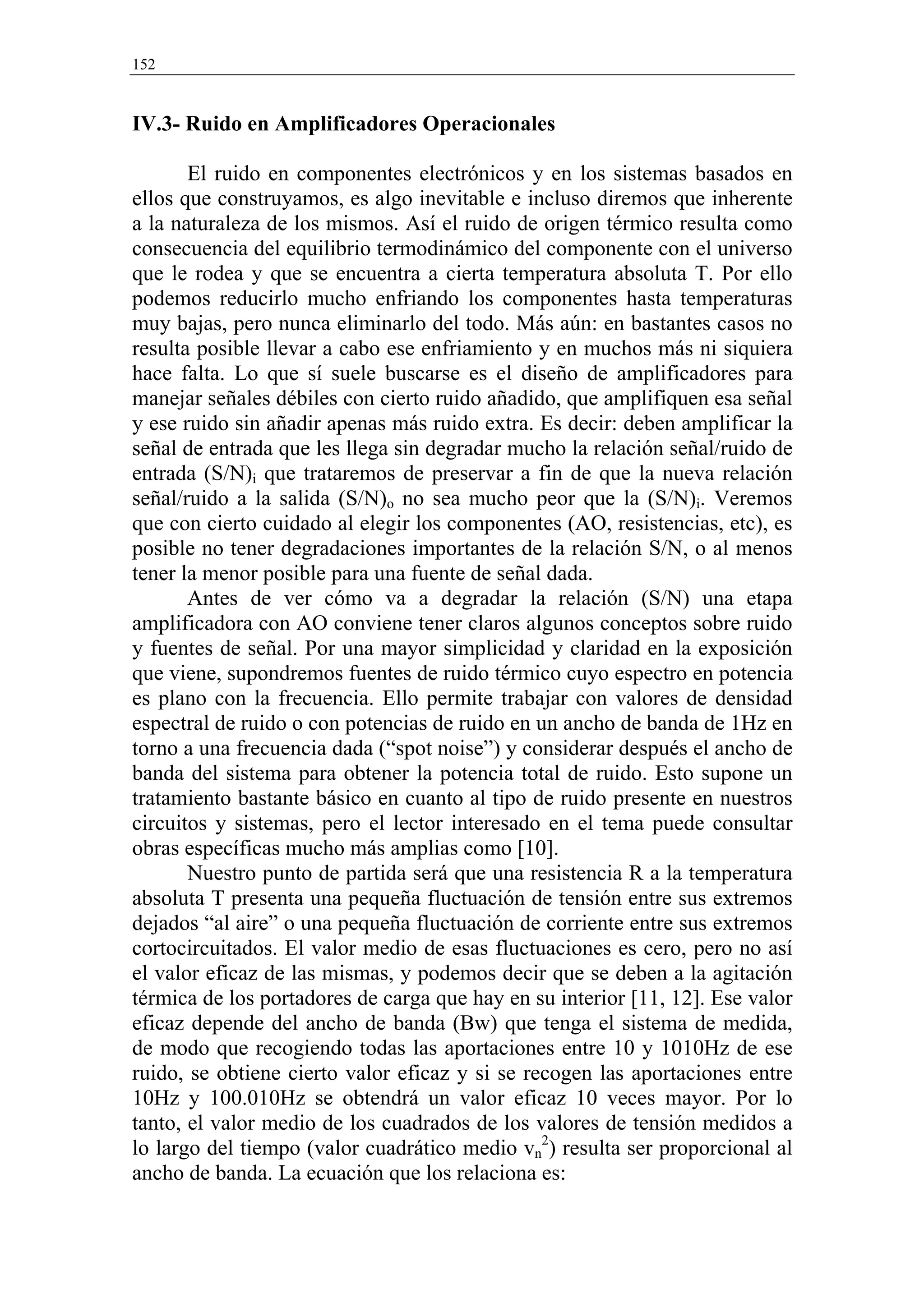 152


IV.3- Ruido en Amplificadores Operacionales

       El ruido en componentes electrónicos y en los sistemas basados en
ellos que construyamos, es algo inevitable e incluso diremos que inherente
a la naturaleza de los mismos. Así el ruido de origen térmico resulta como
consecuencia del equilibrio termodinámico del componente con el universo
que le rodea y que se encuentra a cierta temperatura absoluta T. Por ello
podemos reducirlo mucho enfriando los componentes hasta temperaturas
muy bajas, pero nunca eliminarlo del todo. Más aún: en bastantes casos no
resulta posible llevar a cabo ese enfriamiento y en muchos más ni siquiera
hace falta. Lo que sí suele buscarse es el diseño de amplificadores para
manejar señales débiles con cierto ruido añadido, que amplifiquen esa señal
y ese ruido sin añadir apenas más ruido extra. Es decir: deben amplificar la
señal de entrada que les llega sin degradar mucho la relación señal/ruido de
entrada (S/N)i que trataremos de preservar a fin de que la nueva relación
señal/ruido a la salida (S/N)o no sea mucho peor que la (S/N)i. Veremos
que con cierto cuidado al elegir los componentes (AO, resistencias, etc), es
posible no tener degradaciones importantes de la relación S/N, o al menos
tener la menor posible para una fuente de señal dada.
       Antes de ver cómo va a degradar la relación (S/N) una etapa
amplificadora con AO conviene tener claros algunos conceptos sobre ruido
y fuentes de señal. Por una mayor simplicidad y claridad en la exposición
que viene, supondremos fuentes de ruido térmico cuyo espectro en potencia
es plano con la frecuencia. Ello permite trabajar con valores de densidad
espectral de ruido o con potencias de ruido en un ancho de banda de 1Hz en
torno a una frecuencia dada (“spot noise”) y considerar después el ancho de
banda del sistema para obtener la potencia total de ruido. Esto supone un
tratamiento bastante básico en cuanto al tipo de ruido presente en nuestros
circuitos y sistemas, pero el lector interesado en el tema puede consultar
obras específicas mucho más amplias como [10].
       Nuestro punto de partida será que una resistencia R a la temperatura
absoluta T presenta una pequeña fluctuación de tensión entre sus extremos
dejados “al aire” o una pequeña fluctuación de corriente entre sus extremos
cortocircuitados. El valor medio de esas fluctuaciones es cero, pero no así
el valor eficaz de las mismas, y podemos decir que se deben a la agitación
térmica de los portadores de carga que hay en su interior [11, 12]. Ese valor
eficaz depende del ancho de banda (Bw) que tenga el sistema de medida,
de modo que recogiendo todas las aportaciones entre 10 y 1010Hz de ese
ruido, se obtiene cierto valor eficaz y si se recogen las aportaciones entre
10Hz y 100.010Hz se obtendrá un valor eficaz 10 veces mayor. Por lo
tanto, el valor medio de los cuadrados de los valores de tensión medidos a
lo largo del tiempo (valor cuadrático medio vn2) resulta ser proporcional al
ancho de banda. La ecuación que los relaciona es:
 