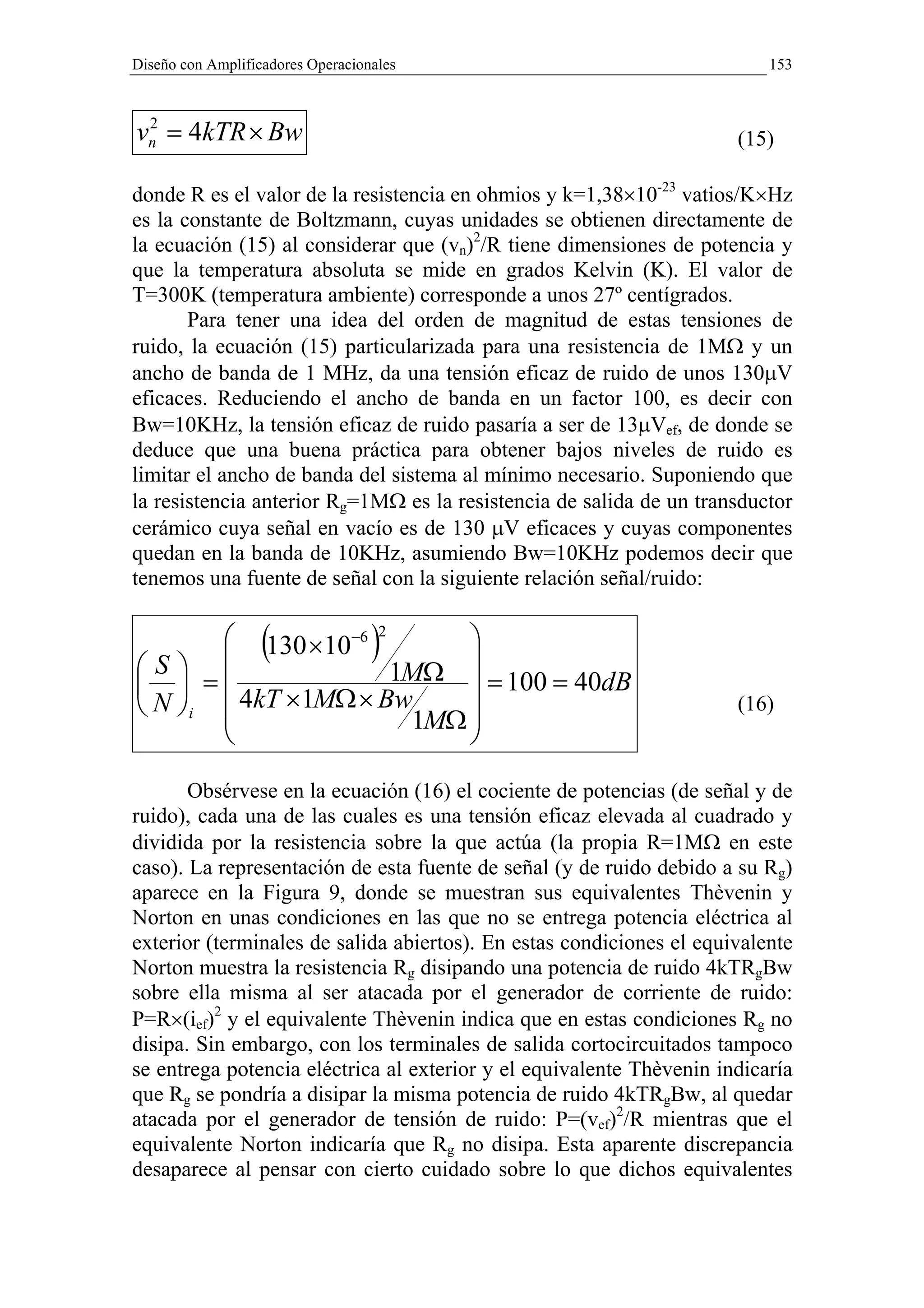 Diseño con Amplificadores Operacionales                                   153



vn = 4kTR × Bw
 2
                                                                      (15)

donde R es el valor de la resistencia en ohmios y k=1,38×10-23 vatios/K×Hz
es la constante de Boltzmann, cuyas unidades se obtienen directamente de
la ecuación (15) al considerar que (vn)2/R tiene dimensiones de potencia y
que la temperatura absoluta se mide en grados Kelvin (K). El valor de
T=300K (temperatura ambiente) corresponde a unos 27º centígrados.
       Para tener una idea del orden de magnitud de estas tensiones de
ruido, la ecuación (15) particularizada para una resistencia de 1MΩ y un
ancho de banda de 1 MHz, da una tensión eficaz de ruido de unos 130µV
eficaces. Reduciendo el ancho de banda en un factor 100, es decir con
Bw=10KHz, la tensión eficaz de ruido pasaría a ser de 13µVef, de donde se
deduce que una buena práctica para obtener bajos niveles de ruido es
limitar el ancho de banda del sistema al mínimo necesario. Suponiendo que
la resistencia anterior Rg=1MΩ es la resistencia de salida de un transductor
cerámico cuya señal en vacío es de 130 µV eficaces y cuyas componentes
quedan en la banda de 10KHz, asumiendo Bw=10KHz podemos decir que
tenemos una fuente de señal con la siguiente relación señal/ruido:



S               (
        130 ×10−6 2      
                                  )
  =               1MΩ  = 100 = 40dB
 N i  4kT ×1MΩ × Bw
                      1MΩ 
                                                                      (16)
                         
                         

       Obsérvese en la ecuación (16) el cociente de potencias (de señal y de
ruido), cada una de las cuales es una tensión eficaz elevada al cuadrado y
dividida por la resistencia sobre la que actúa (la propia R=1MΩ en este
caso). La representación de esta fuente de señal (y de ruido debido a su Rg)
aparece en la Figura 9, donde se muestran sus equivalentes Thèvenin y
Norton en unas condiciones en las que no se entrega potencia eléctrica al
exterior (terminales de salida abiertos). En estas condiciones el equivalente
Norton muestra la resistencia Rg disipando una potencia de ruido 4kTRgBw
sobre ella misma al ser atacada por el generador de corriente de ruido:
P=R×(ief)2 y el equivalente Thèvenin indica que en estas condiciones Rg no
disipa. Sin embargo, con los terminales de salida cortocircuitados tampoco
se entrega potencia eléctrica al exterior y el equivalente Thèvenin indicaría
que Rg se pondría a disipar la misma potencia de ruido 4kTRgBw, al quedar
atacada por el generador de tensión de ruido: P=(vef)2/R mientras que el
equivalente Norton indicaría que Rg no disipa. Esta aparente discrepancia
desaparece al pensar con cierto cuidado sobre lo que dichos equivalentes
 