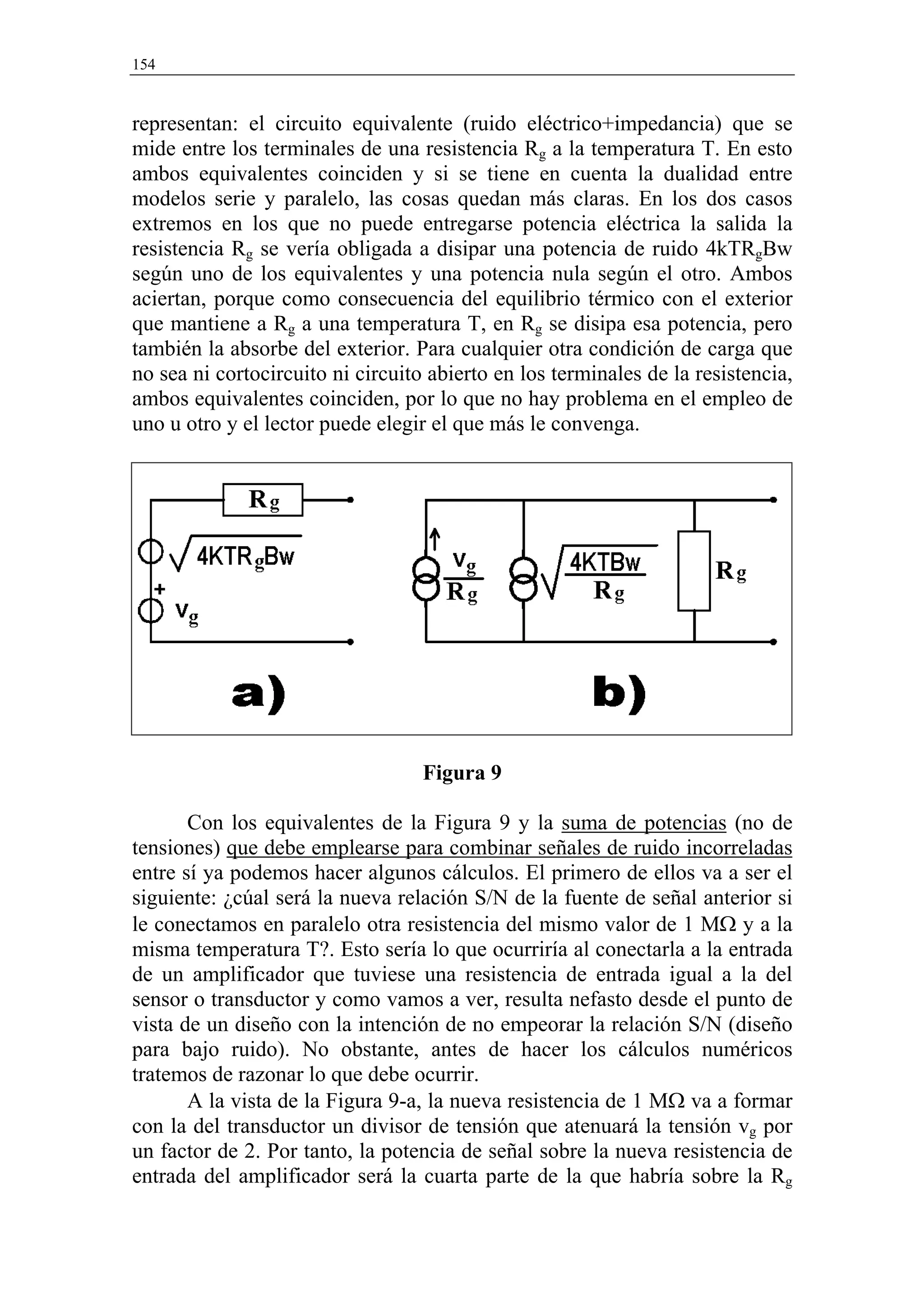 154


representan: el circuito equivalente (ruido eléctrico+impedancia) que se
mide entre los terminales de una resistencia Rg a la temperatura T. En esto
ambos equivalentes coinciden y si se tiene en cuenta la dualidad entre
modelos serie y paralelo, las cosas quedan más claras. En los dos casos
extremos en los que no puede entregarse potencia eléctrica la salida la
resistencia Rg se vería obligada a disipar una potencia de ruido 4kTRgBw
según uno de los equivalentes y una potencia nula según el otro. Ambos
aciertan, porque como consecuencia del equilibrio térmico con el exterior
que mantiene a Rg a una temperatura T, en Rg se disipa esa potencia, pero
también la absorbe del exterior. Para cualquier otra condición de carga que
no sea ni cortocircuito ni circuito abierto en los terminales de la resistencia,
ambos equivalentes coinciden, por lo que no hay problema en el empleo de
uno u otro y el lector puede elegir el que más le convenga.




                                   Figura 9

       Con los equivalentes de la Figura 9 y la suma de potencias (no de
tensiones) que debe emplearse para combinar señales de ruido incorreladas
entre sí ya podemos hacer algunos cálculos. El primero de ellos va a ser el
siguiente: ¿cúal será la nueva relación S/N de la fuente de señal anterior si
le conectamos en paralelo otra resistencia del mismo valor de 1 MΩ y a la
misma temperatura T?. Esto sería lo que ocurriría al conectarla a la entrada
de un amplificador que tuviese una resistencia de entrada igual a la del
sensor o transductor y como vamos a ver, resulta nefasto desde el punto de
vista de un diseño con la intención de no empeorar la relación S/N (diseño
para bajo ruido). No obstante, antes de hacer los cálculos numéricos
tratemos de razonar lo que debe ocurrir.
       A la vista de la Figura 9-a, la nueva resistencia de 1 MΩ va a formar
con la del transductor un divisor de tensión que atenuará la tensión vg por
un factor de 2. Por tanto, la potencia de señal sobre la nueva resistencia de
entrada del amplificador será la cuarta parte de la que habría sobre la Rg
 