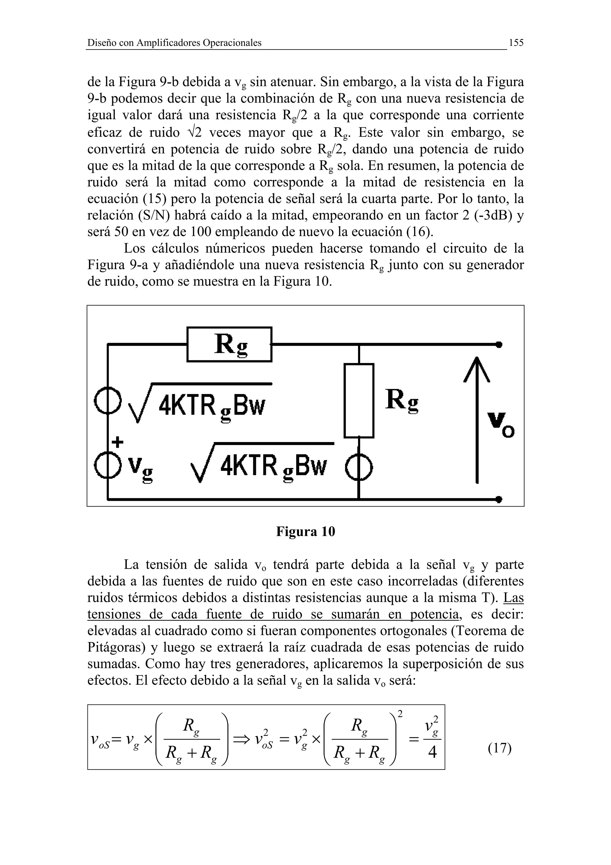 Diseño con Amplificadores Operacionales                                    155


de la Figura 9-b debida a vg sin atenuar. Sin embargo, a la vista de la Figura
9-b podemos decir que la combinación de Rg con una nueva resistencia de
igual valor dará una resistencia Rg/2 a la que corresponde una corriente
eficaz de ruido √2 veces mayor que a Rg. Este valor sin embargo, se
convertirá en potencia de ruido sobre Rg/2, dando una potencia de ruido
que es la mitad de la que corresponde a Rg sola. En resumen, la potencia de
ruido será la mitad como corresponde a la mitad de resistencia en la
ecuación (15) pero la potencia de señal será la cuarta parte. Por lo tanto, la
relación (S/N) habrá caído a la mitad, empeorando en un factor 2 (-3dB) y
será 50 en vez de 100 empleando de nuevo la ecuación (16).
       Los cálculos númericos pueden hacerse tomando el circuito de la
Figura 9-a y añadiéndole una nueva resistencia Rg junto con su generador
de ruido, como se muestra en la Figura 10.




                                          Figura 10

      La tensión de salida vo tendrá parte debida a la señal vg y parte
debida a las fuentes de ruido que son en este caso incorreladas (diferentes
ruidos térmicos debidos a distintas resistencias aunque a la misma T). Las
tensiones de cada fuente de ruido se sumarán en potencia, es decir:
elevadas al cuadrado como si fueran componentes ortogonales (Teorema de
Pitágoras) y luego se extraerá la raíz cuadrada de esas potencias de ruido
sumadas. Como hay tres generadores, aplicaremos la superposición de sus
efectos. El efecto debido a la señal vg en la salida vo será:

                                                       2
             Rg                             Rg       2
                                                        vg
v oS = vg ×                   ⇒ voS = vg × 
                                   2     2           =
                                           R +R                    (17)
             Rg + Rg                        g  g    4
 