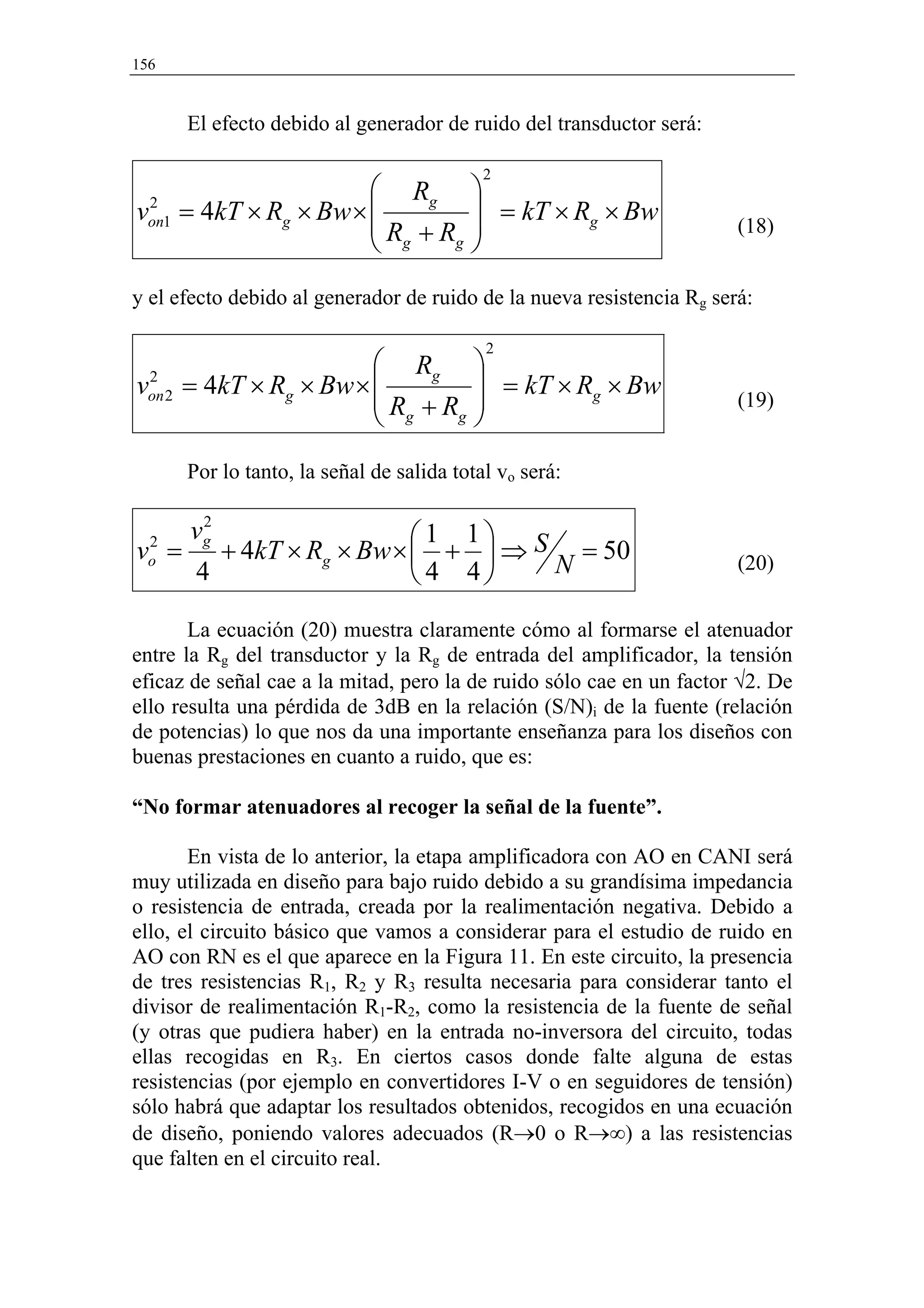 156


        El efecto debido al generador de ruido del transductor será:

                                             2
                        Rg                
von1 = 4kT × Rg × Bw × 
 2                                          = kT × Rg × Bw
                       R +R                                          (18)
                        g  g              
y el efecto debido al generador de ruido de la nueva resistencia Rg será:

                                             2
                           Rg              
 2
von 2   = 4kT × Rg × Bw ×                   = kT × Rg × Bw
                                                                     (19)
                           Rg + Rg         
        Por lo tanto, la señal de salida total vo será:

         2
        vg                   1 1
v =
  2
           + 4kT × Rg × Bw ×  +  ⇒ S = 50
  o
         4                   4 4    N                                (20)


       La ecuación (20) muestra claramente cómo al formarse el atenuador
entre la Rg del transductor y la Rg de entrada del amplificador, la tensión
eficaz de señal cae a la mitad, pero la de ruido sólo cae en un factor √2. De
ello resulta una pérdida de 3dB en la relación (S/N)i de la fuente (relación
de potencias) lo que nos da una importante enseñanza para los diseños con
buenas prestaciones en cuanto a ruido, que es:

“No formar atenuadores al recoger la señal de la fuente”.

       En vista de lo anterior, la etapa amplificadora con AO en CANI será
muy utilizada en diseño para bajo ruido debido a su grandísima impedancia
o resistencia de entrada, creada por la realimentación negativa. Debido a
ello, el circuito básico que vamos a considerar para el estudio de ruido en
AO con RN es el que aparece en la Figura 11. En este circuito, la presencia
de tres resistencias R1, R2 y R3 resulta necesaria para considerar tanto el
divisor de realimentación R1-R2, como la resistencia de la fuente de señal
(y otras que pudiera haber) en la entrada no-inversora del circuito, todas
ellas recogidas en R3. En ciertos casos donde falte alguna de estas
resistencias (por ejemplo en convertidores I-V o en seguidores de tensión)
sólo habrá que adaptar los resultados obtenidos, recogidos en una ecuación
de diseño, poniendo valores adecuados (R→0 o R→∞) a las resistencias
que falten en el circuito real.
 