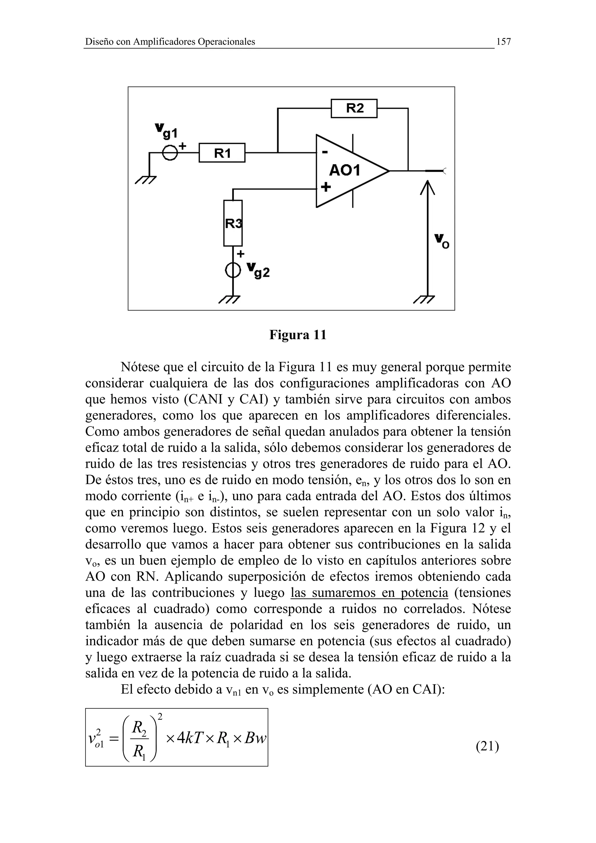 Diseño con Amplificadores Operacionales                                    157




                                          Figura 11

       Nótese que el circuito de la Figura 11 es muy general porque permite
considerar cualquiera de las dos configuraciones amplificadoras con AO
que hemos visto (CANI y CAI) y también sirve para circuitos con ambos
generadores, como los que aparecen en los amplificadores diferenciales.
Como ambos generadores de señal quedan anulados para obtener la tensión
eficaz total de ruido a la salida, sólo debemos considerar los generadores de
ruido de las tres resistencias y otros tres generadores de ruido para el AO.
De éstos tres, uno es de ruido en modo tensión, en, y los otros dos lo son en
modo corriente (in+ e in-), uno para cada entrada del AO. Estos dos últimos
que en principio son distintos, se suelen representar con un solo valor in,
como veremos luego. Estos seis generadores aparecen en la Figura 12 y el
desarrollo que vamos a hacer para obtener sus contribuciones en la salida
vo, es un buen ejemplo de empleo de lo visto en capítulos anteriores sobre
AO con RN. Aplicando superposición de efectos iremos obteniendo cada
una de las contribuciones y luego las sumaremos en potencia (tensiones
eficaces al cuadrado) como corresponde a ruidos no correlados. Nótese
también la ausencia de polaridad en los seis generadores de ruido, un
indicador más de que deben sumarse en potencia (sus efectos al cuadrado)
y luego extraerse la raíz cuadrada si se desea la tensión eficaz de ruido a la
salida en vez de la potencia de ruido a la salida.
       El efecto debido a vn1 en vo es simplemente (AO en CAI):
                2
      R 
vo1 =  2  × 4kT × R1 × Bw
 2
      R                                                              (21)
       1
 