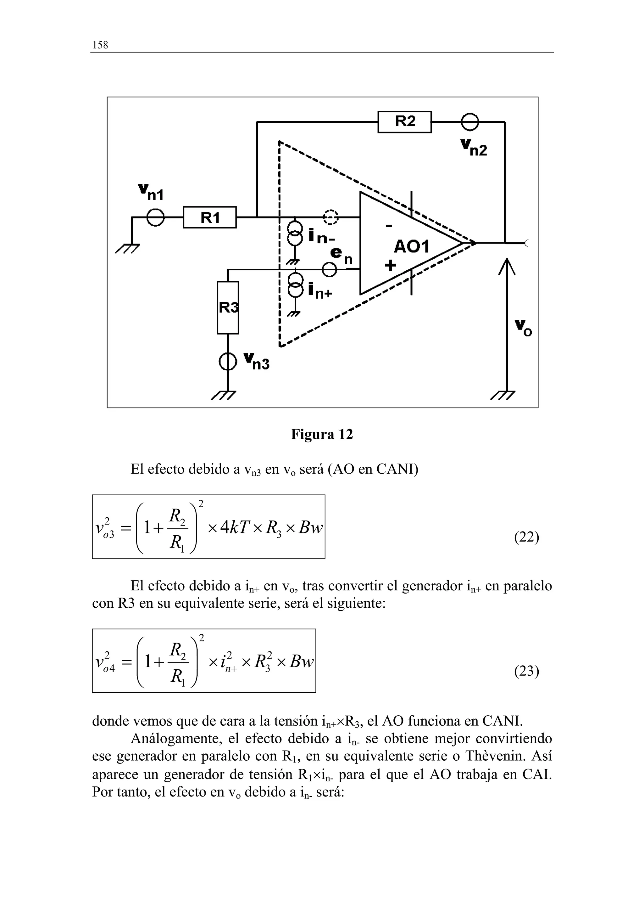 158




                                 Figura 12

      El efecto debido a vn3 en vo será (AO en CANI)

                 2
       R 
vo3 = 1 + 2  × 4kT × R3 × Bw
 2
       R                                                             (22)
          1 


     El efecto debido a in+ en vo, tras convertir el generador in+ en paralelo
con R3 en su equivalente serie, será el siguiente:

                  2
        R 
vo 4 = 1 + 2  × in+ × R32 × Bw
 2
        R 
                   2
                                                                       (23)
           1 


donde vemos que de cara a la tensión in+×R3, el AO funciona en CANI.
      Análogamente, el efecto debido a in- se obtiene mejor convirtiendo
ese generador en paralelo con R1, en su equivalente serie o Thèvenin. Así
aparece un generador de tensión R1×in- para el que el AO trabaja en CAI.
Por tanto, el efecto en vo debido a in- será:
 