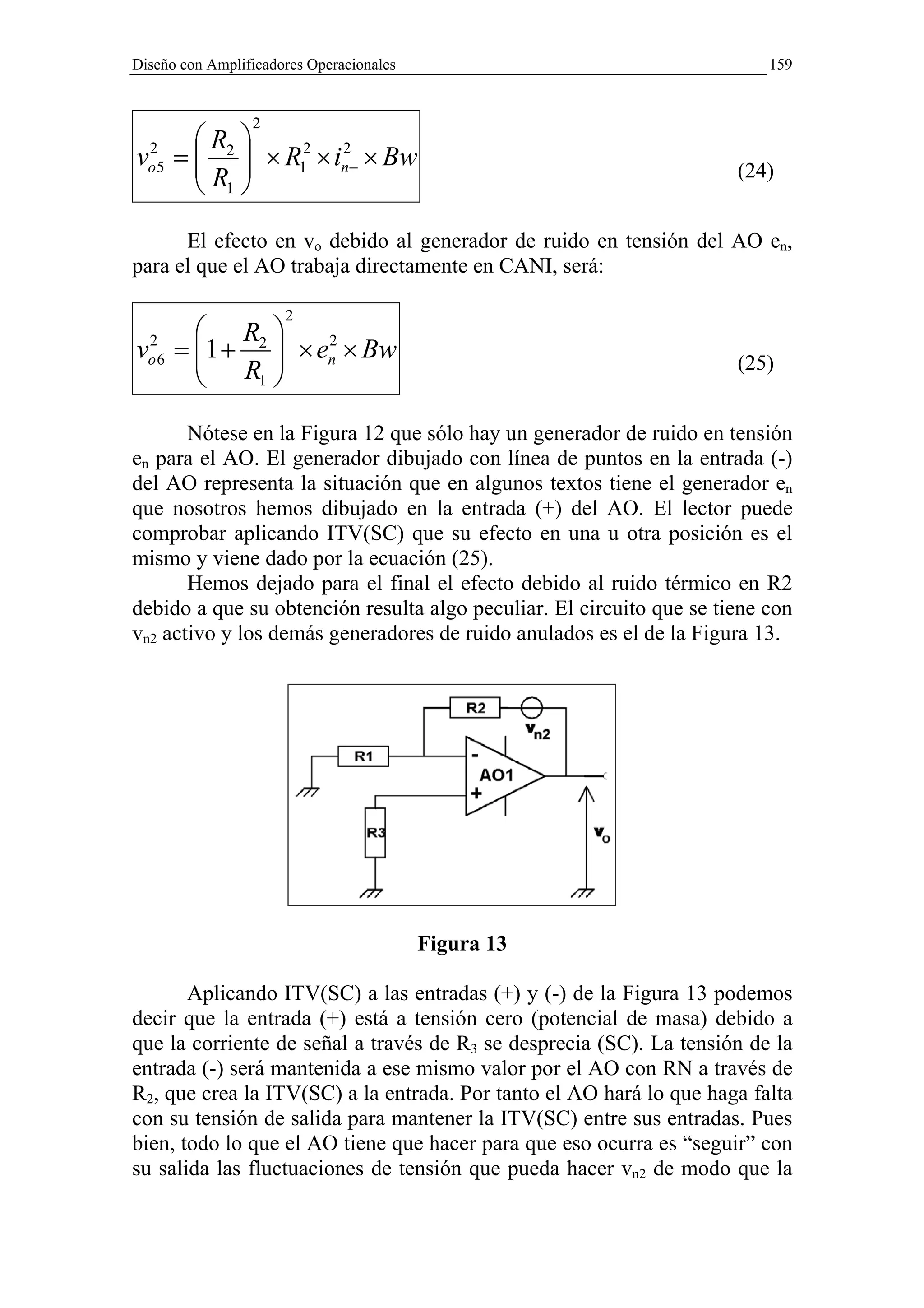 Diseño con Amplificadores Operacionales                                   159


                 2
      R 
vo5 =  2  × R12 × in− × Bw
 2
      R 
                     2
                                                                      (24)
       1
      El efecto en vo debido al generador de ruido en tensión del AO en,
para el que el AO trabaja directamente en CANI, será:

                      2
        R 
vo 6 = 1 + 2  × en × Bw
 2
             
                   2
                                                                      (25)
        R1 
       Nótese en la Figura 12 que sólo hay un generador de ruido en tensión
en para el AO. El generador dibujado con línea de puntos en la entrada (-)
del AO representa la situación que en algunos textos tiene el generador en
que nosotros hemos dibujado en la entrada (+) del AO. El lector puede
comprobar aplicando ITV(SC) que su efecto en una u otra posición es el
mismo y viene dado por la ecuación (25).
       Hemos dejado para el final el efecto debido al ruido térmico en R2
debido a que su obtención resulta algo peculiar. El circuito que se tiene con
vn2 activo y los demás generadores de ruido anulados es el de la Figura 13.




                                          Figura 13

       Aplicando ITV(SC) a las entradas (+) y (-) de la Figura 13 podemos
decir que la entrada (+) está a tensión cero (potencial de masa) debido a
que la corriente de señal a través de R3 se desprecia (SC). La tensión de la
entrada (-) será mantenida a ese mismo valor por el AO con RN a través de
R2, que crea la ITV(SC) a la entrada. Por tanto el AO hará lo que haga falta
con su tensión de salida para mantener la ITV(SC) entre sus entradas. Pues
bien, todo lo que el AO tiene que hacer para que eso ocurra es “seguir” con
su salida las fluctuaciones de tensión que pueda hacer vn2 de modo que la
 