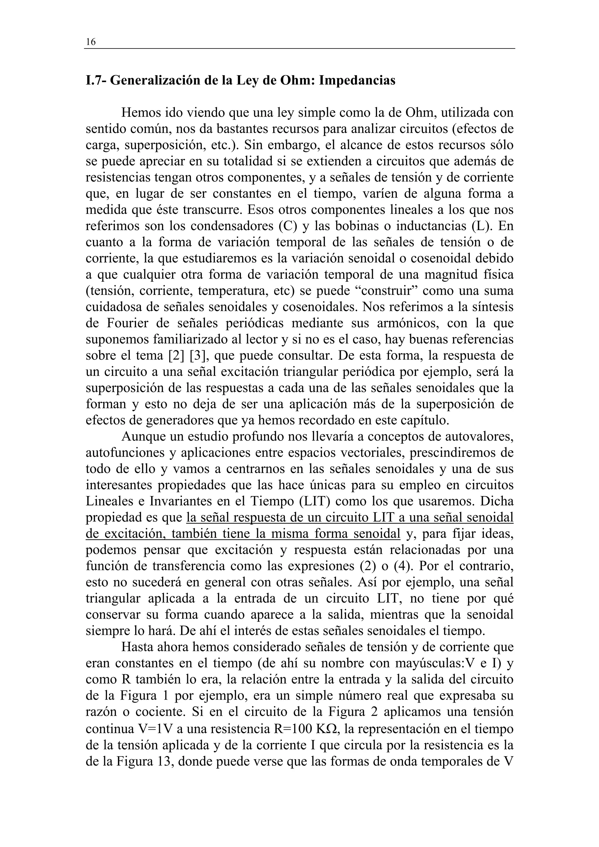 16


I.7- Generalización de la Ley de Ohm: Impedancias

       Hemos ido viendo que una ley simple como la de Ohm, utilizada con
sentido común, nos da bastantes recursos para analizar circuitos (efectos de
carga, superposición, etc.). Sin embargo, el alcance de estos recursos sólo
se puede apreciar en su totalidad si se extienden a circuitos que además de
resistencias tengan otros componentes, y a señales de tensión y de corriente
que, en lugar de ser constantes en el tiempo, varíen de alguna forma a
medida que éste transcurre. Esos otros componentes lineales a los que nos
referimos son los condensadores (C) y las bobinas o inductancias (L). En
cuanto a la forma de variación temporal de las señales de tensión o de
corriente, la que estudiaremos es la variación senoidal o cosenoidal debido
a que cualquier otra forma de variación temporal de una magnitud física
(tensión, corriente, temperatura, etc) se puede “construir” como una suma
cuidadosa de señales senoidales y cosenoidales. Nos referimos a la síntesis
de Fourier de señales periódicas mediante sus armónicos, con la que
suponemos familiarizado al lector y si no es el caso, hay buenas referencias
sobre el tema [2] [3], que puede consultar. De esta forma, la respuesta de
un circuito a una señal excitación triangular periódica por ejemplo, será la
superposición de las respuestas a cada una de las señales senoidales que la
forman y esto no deja de ser una aplicación más de la superposición de
efectos de generadores que ya hemos recordado en este capítulo.
       Aunque un estudio profundo nos llevaría a conceptos de autovalores,
autofunciones y aplicaciones entre espacios vectoriales, prescindiremos de
todo de ello y vamos a centrarnos en las señales senoidales y una de sus
interesantes propiedades que las hace únicas para su empleo en circuitos
Lineales e Invariantes en el Tiempo (LIT) como los que usaremos. Dicha
propiedad es que la señal respuesta de un circuito LIT a una señal senoidal
de excitación, también tiene la misma forma senoidal y, para fijar ideas,
podemos pensar que excitación y respuesta están relacionadas por una
función de transferencia como las expresiones (2) o (4). Por el contrario,
esto no sucederá en general con otras señales. Así por ejemplo, una señal
triangular aplicada a la entrada de un circuito LIT, no tiene por qué
conservar su forma cuando aparece a la salida, mientras que la senoidal
siempre lo hará. De ahí el interés de estas señales senoidales el tiempo.
       Hasta ahora hemos considerado señales de tensión y de corriente que
eran constantes en el tiempo (de ahí su nombre con mayúsculas:V e I) y
como R también lo era, la relación entre la entrada y la salida del circuito
de la Figura 1 por ejemplo, era un simple número real que expresaba su
razón o cociente. Si en el circuito de la Figura 2 aplicamos una tensión
continua V=1V a una resistencia R=100 KΩ, la representación en el tiempo
de la tensión aplicada y de la corriente I que circula por la resistencia es la
de la Figura 13, donde puede verse que las formas de onda temporales de V
 