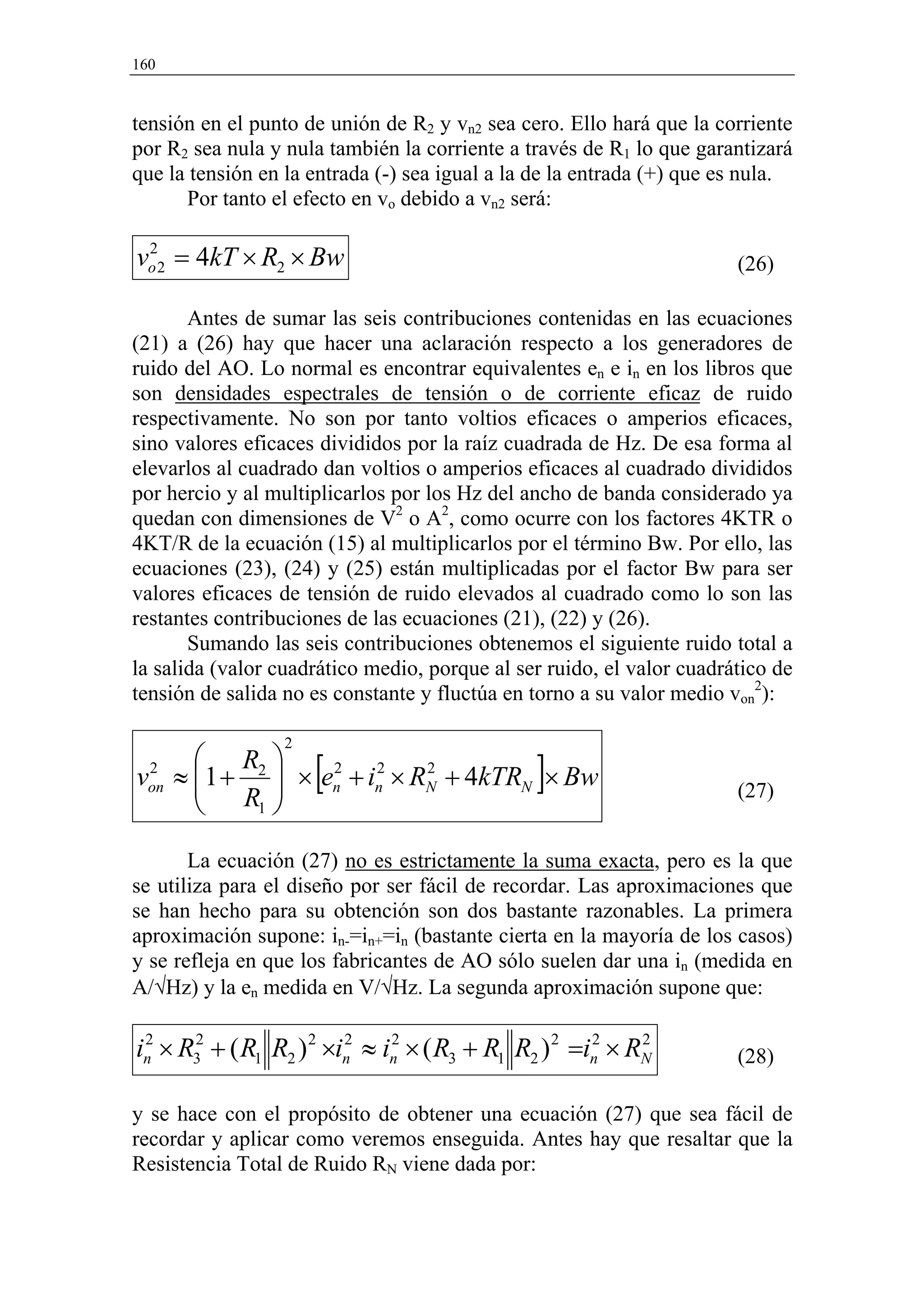 160


tensión en el punto de unión de R2 y vn2 sea cero. Ello hará que la corriente
por R2 sea nula y nula también la corriente a través de R1 lo que garantizará
que la tensión en la entrada (-) sea igual a la de la entrada (+) que es nula.
      Por tanto el efecto en vo debido a vn2 será:

vo 2 = 4kT × R2 × Bw
 2
                                                                       (26)

       Antes de sumar las seis contribuciones contenidas en las ecuaciones
(21) a (26) hay que hacer una aclaración respecto a los generadores de
ruido del AO. Lo normal es encontrar equivalentes en e in en los libros que
son densidades espectrales de tensión o de corriente eficaz de ruido
respectivamente. No son por tanto voltios eficaces o amperios eficaces,
sino valores eficaces divididos por la raíz cuadrada de Hz. De esa forma al
elevarlos al cuadrado dan voltios o amperios eficaces al cuadrado divididos
por hercio y al multiplicarlos por los Hz del ancho de banda considerado ya
quedan con dimensiones de V2 o A2, como ocurre con los factores 4KTR o
4KT/R de la ecuación (15) al multiplicarlos por el término Bw. Por ello, las
ecuaciones (23), (24) y (25) están multiplicadas por el factor Bw para ser
valores eficaces de tensión de ruido elevados al cuadrado como lo son las
restantes contribuciones de las ecuaciones (21), (22) y (26).
       Sumando las seis contribuciones obtenemos el siguiente ruido total a
la salida (valor cuadrático medio, porque al ser ruido, el valor cuadrático de
tensión de salida no es constante y fluctúa en torno a su valor medio von2):

                 2
       R 
       R 
                  2
                     [
von ≈ 1 + 2  × en + in × RN + 4kTRN × Bw
 2                     2    2
                                               ]                       (27)
          1 


       La ecuación (27) no es estrictamente la suma exacta, pero es la que
se utiliza para el diseño por ser fácil de recordar. Las aproximaciones que
se han hecho para su obtención son dos bastante razonables. La primera
aproximación supone: in-=in+=in (bastante cierta en la mayoría de los casos)
y se refleja en que los fabricantes de AO sólo suelen dar una in (medida en
A/√Hz) y la en medida en V/√Hz. La segunda aproximación supone que:

in × R32 + ( R1 R2 ) 2 ×in ≈ in × ( R3 + R1 R2 ) 2 =in × RN
 2                       2    2                      2    2
                                                                       (28)

y se hace con el propósito de obtener una ecuación (27) que sea fácil de
recordar y aplicar como veremos enseguida. Antes hay que resaltar que la
Resistencia Total de Ruido RN viene dada por:
 