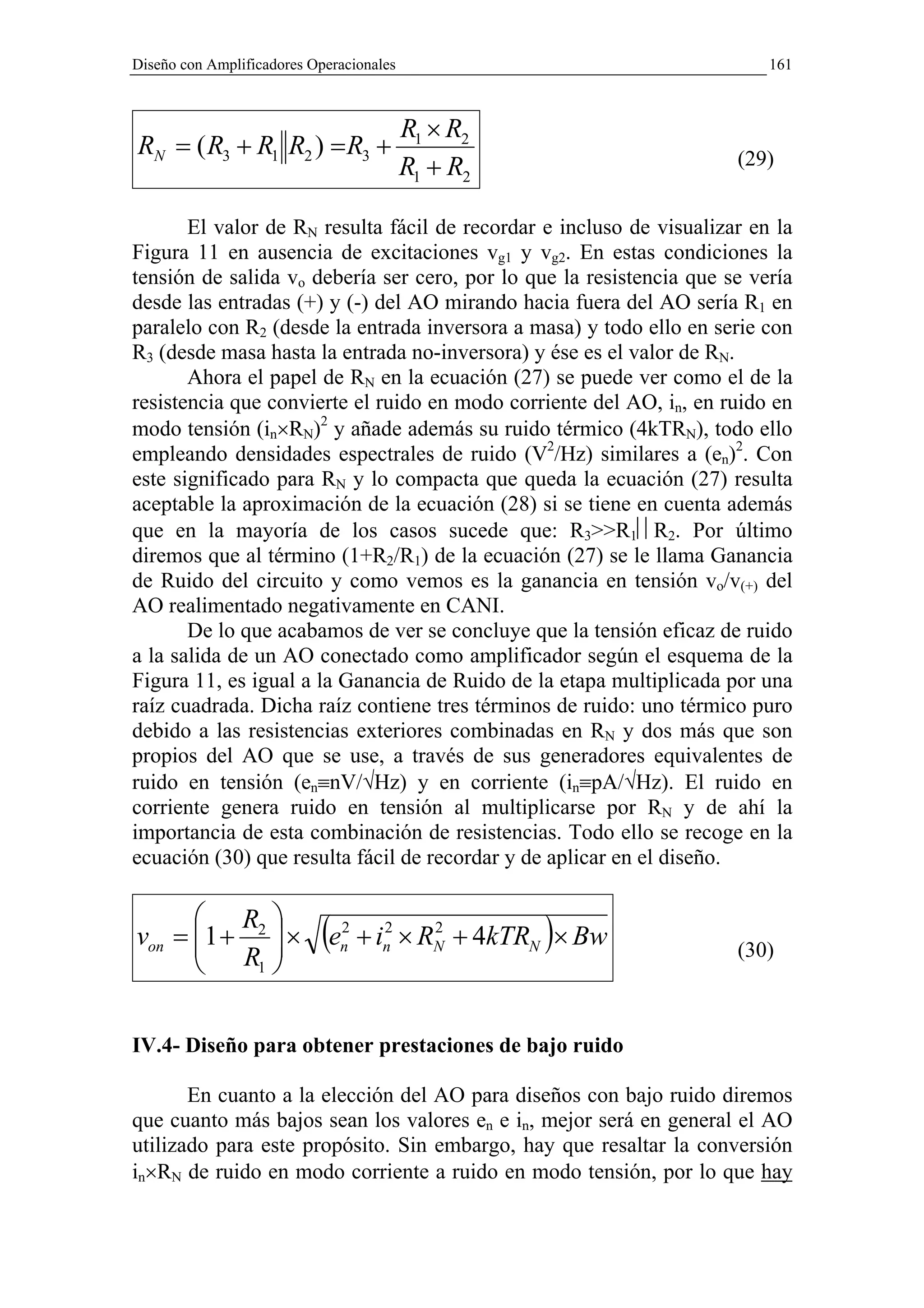 Diseño con Amplificadores Operacionales                                   161



                                          R1 × R2
RN = ( R3 + R1 R2 ) = R3 +                                            (29)
                                          R1 + R2

       El valor de RN resulta fácil de recordar e incluso de visualizar en la
Figura 11 en ausencia de excitaciones vg1 y vg2. En estas condiciones la
tensión de salida vo debería ser cero, por lo que la resistencia que se vería
desde las entradas (+) y (-) del AO mirando hacia fuera del AO sería R1 en
paralelo con R2 (desde la entrada inversora a masa) y todo ello en serie con
R3 (desde masa hasta la entrada no-inversora) y ése es el valor de RN.
       Ahora el papel de RN en la ecuación (27) se puede ver como el de la
resistencia que convierte el ruido en modo corriente del AO, in, en ruido en
modo tensión (in×RN)2 y añade además su ruido térmico (4kTRN), todo ello
empleando densidades espectrales de ruido (V2/Hz) similares a (en)2. Con
este significado para RN y lo compacta que queda la ecuación (27) resulta
aceptable la aproximación de la ecuación (28) si se tiene en cuenta además
que en la mayoría de los casos sucede que: R3>>R1R2. Por último
diremos que al término (1+R2/R1) de la ecuación (27) se le llama Ganancia
de Ruido del circuito y como vemos es la ganancia en tensión vo/v(+) del
AO realimentado negativamente en CANI.
       De lo que acabamos de ver se concluye que la tensión eficaz de ruido
a la salida de un AO conectado como amplificador según el esquema de la
Figura 11, es igual a la Ganancia de Ruido de la etapa multiplicada por una
raíz cuadrada. Dicha raíz contiene tres términos de ruido: uno térmico puro
debido a las resistencias exteriores combinadas en RN y dos más que son
propios del AO que se use, a través de sus generadores equivalentes de
ruido en tensión (en≡nV/√Hz) y en corriente (in≡pA/√Hz). El ruido en
corriente genera ruido en tensión al multiplicarse por RN y de ahí la
importancia de esta combinación de resistencias. Todo ello se recoge en la
ecuación (30) que resulta fácil de recordar y de aplicar en el diseño.

       R 
von = 1 + 2  ×
                          (e2
                              n
                                     2    2
                                                    )
                                  + in × RN + 4kTRN × Bw              (30)
       R1 

IV.4- Diseño para obtener prestaciones de bajo ruido

       En cuanto a la elección del AO para diseños con bajo ruido diremos
que cuanto más bajos sean los valores en e in, mejor será en general el AO
utilizado para este propósito. Sin embargo, hay que resaltar la conversión
in×RN de ruido en modo corriente a ruido en modo tensión, por lo que hay
 