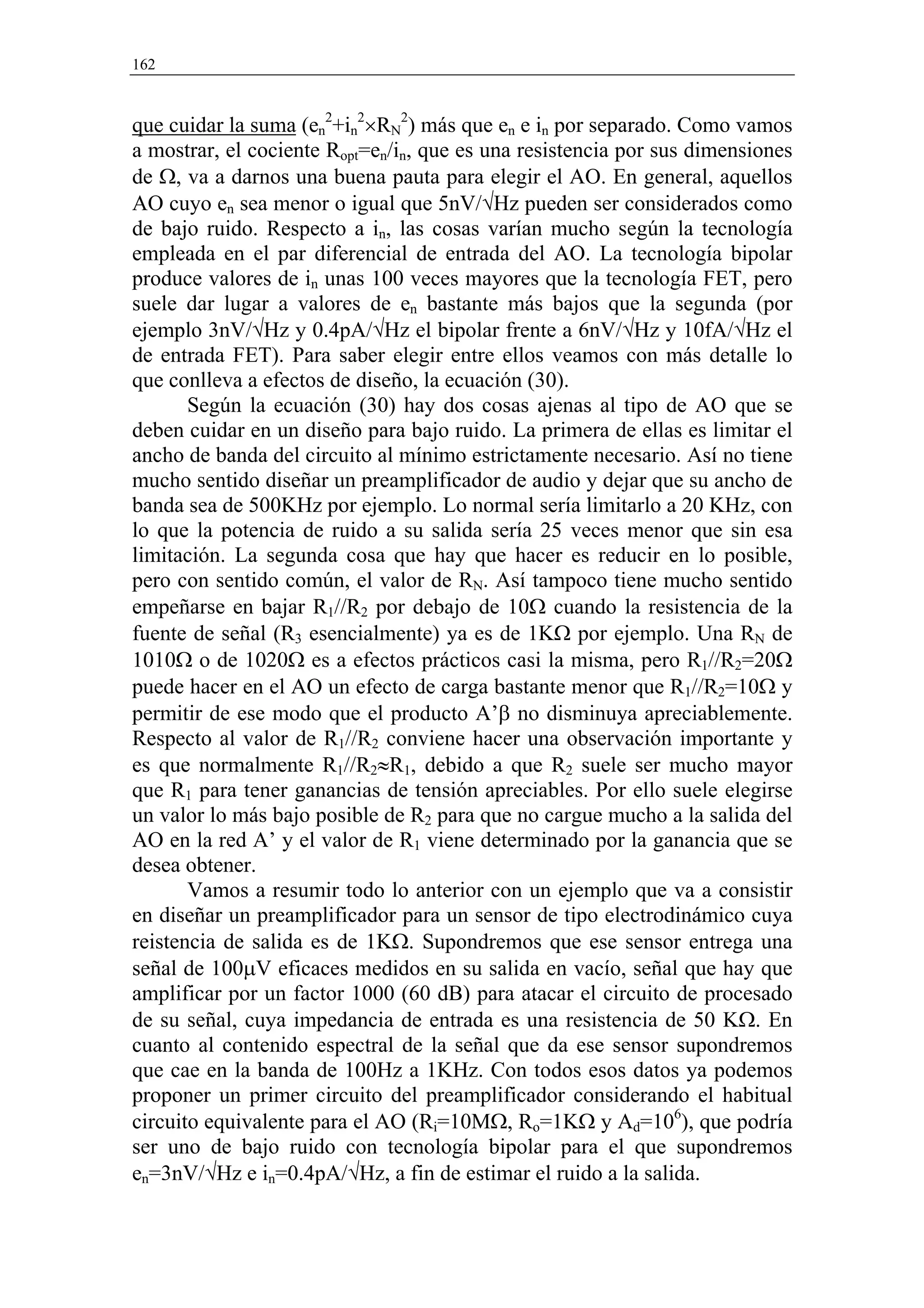 162



que cuidar la suma (en2+in2×RN2) más que en e in por separado. Como vamos
a mostrar, el cociente Ropt=en/in, que es una resistencia por sus dimensiones
de Ω, va a darnos una buena pauta para elegir el AO. En general, aquellos
AO cuyo en sea menor o igual que 5nV/√Hz pueden ser considerados como
de bajo ruido. Respecto a in, las cosas varían mucho según la tecnología
empleada en el par diferencial de entrada del AO. La tecnología bipolar
produce valores de in unas 100 veces mayores que la tecnología FET, pero
suele dar lugar a valores de en bastante más bajos que la segunda (por
ejemplo 3nV/√Hz y 0.4pA/√Hz el bipolar frente a 6nV/√Hz y 10fA/√Hz el
de entrada FET). Para saber elegir entre ellos veamos con más detalle lo
que conlleva a efectos de diseño, la ecuación (30).
       Según la ecuación (30) hay dos cosas ajenas al tipo de AO que se
deben cuidar en un diseño para bajo ruido. La primera de ellas es limitar el
ancho de banda del circuito al mínimo estrictamente necesario. Así no tiene
mucho sentido diseñar un preamplificador de audio y dejar que su ancho de
banda sea de 500KHz por ejemplo. Lo normal sería limitarlo a 20 KHz, con
lo que la potencia de ruido a su salida sería 25 veces menor que sin esa
limitación. La segunda cosa que hay que hacer es reducir en lo posible,
pero con sentido común, el valor de RN. Así tampoco tiene mucho sentido
empeñarse en bajar R1//R2 por debajo de 10Ω cuando la resistencia de la
fuente de señal (R3 esencialmente) ya es de 1KΩ por ejemplo. Una RN de
1010Ω o de 1020Ω es a efectos prácticos casi la misma, pero R1//R2=20Ω
puede hacer en el AO un efecto de carga bastante menor que R1//R2=10Ω y
permitir de ese modo que el producto A’β no disminuya apreciablemente.
Respecto al valor de R1//R2 conviene hacer una observación importante y
es que normalmente R1//R2≈R1, debido a que R2 suele ser mucho mayor
que R1 para tener ganancias de tensión apreciables. Por ello suele elegirse
un valor lo más bajo posible de R2 para que no cargue mucho a la salida del
AO en la red A’ y el valor de R1 viene determinado por la ganancia que se
desea obtener.
       Vamos a resumir todo lo anterior con un ejemplo que va a consistir
en diseñar un preamplificador para un sensor de tipo electrodinámico cuya
reistencia de salida es de 1KΩ. Supondremos que ese sensor entrega una
señal de 100µV eficaces medidos en su salida en vacío, señal que hay que
amplificar por un factor 1000 (60 dB) para atacar el circuito de procesado
de su señal, cuya impedancia de entrada es una resistencia de 50 KΩ. En
cuanto al contenido espectral de la señal que da ese sensor supondremos
que cae en la banda de 100Hz a 1KHz. Con todos esos datos ya podemos
proponer un primer circuito del preamplificador considerando el habitual
circuito equivalente para el AO (Ri=10MΩ, Ro=1KΩ y Ad=106), que podría
ser uno de bajo ruido con tecnología bipolar para el que supondremos
en=3nV/√Hz e in=0.4pA/√Hz, a fin de estimar el ruido a la salida.
 
