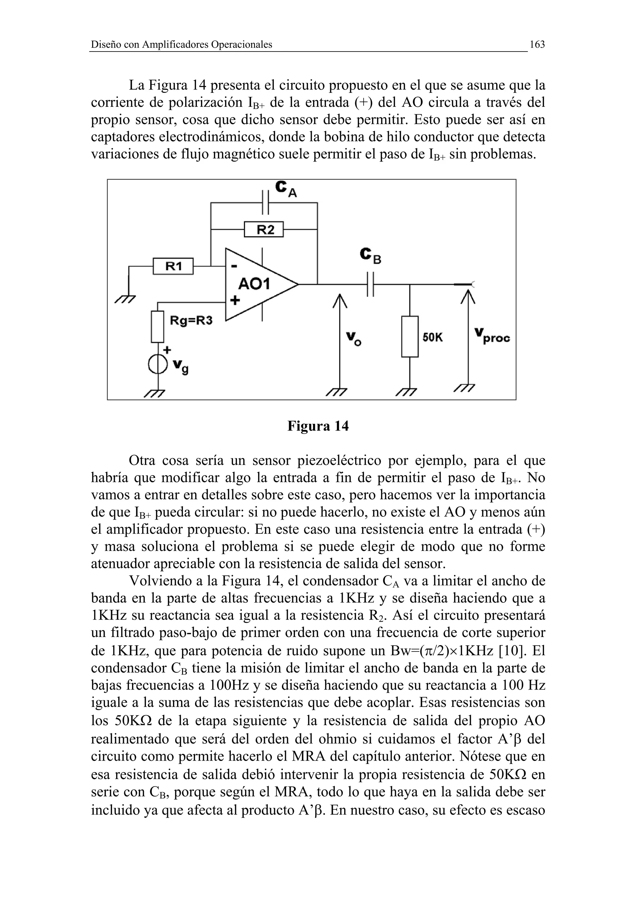 Diseño con Amplificadores Operacionales                                  163


      La Figura 14 presenta el circuito propuesto en el que se asume que la
corriente de polarización IB+ de la entrada (+) del AO circula a través del
propio sensor, cosa que dicho sensor debe permitir. Esto puede ser así en
captadores electrodinámicos, donde la bobina de hilo conductor que detecta
variaciones de flujo magnético suele permitir el paso de IB+ sin problemas.




                                          Figura 14

       Otra cosa sería un sensor piezoeléctrico por ejemplo, para el que
habría que modificar algo la entrada a fin de permitir el paso de IB+. No
vamos a entrar en detalles sobre este caso, pero hacemos ver la importancia
de que IB+ pueda circular: si no puede hacerlo, no existe el AO y menos aún
el amplificador propuesto. En este caso una resistencia entre la entrada (+)
y masa soluciona el problema si se puede elegir de modo que no forme
atenuador apreciable con la resistencia de salida del sensor.
       Volviendo a la Figura 14, el condensador CA va a limitar el ancho de
banda en la parte de altas frecuencias a 1KHz y se diseña haciendo que a
1KHz su reactancia sea igual a la resistencia R2. Así el circuito presentará
un filtrado paso-bajo de primer orden con una frecuencia de corte superior
de 1KHz, que para potencia de ruido supone un Bw=(π/2)×1KHz [10]. El
condensador CB tiene la misión de limitar el ancho de banda en la parte de
bajas frecuencias a 100Hz y se diseña haciendo que su reactancia a 100 Hz
iguale a la suma de las resistencias que debe acoplar. Esas resistencias son
los 50KΩ de la etapa siguiente y la resistencia de salida del propio AO
realimentado que será del orden del ohmio si cuidamos el factor A’β del
circuito como permite hacerlo el MRA del capítulo anterior. Nótese que en
esa resistencia de salida debió intervenir la propia resistencia de 50KΩ en
serie con CB, porque según el MRA, todo lo que haya en la salida debe ser
incluido ya que afecta al producto A’β. En nuestro caso, su efecto es escaso
 