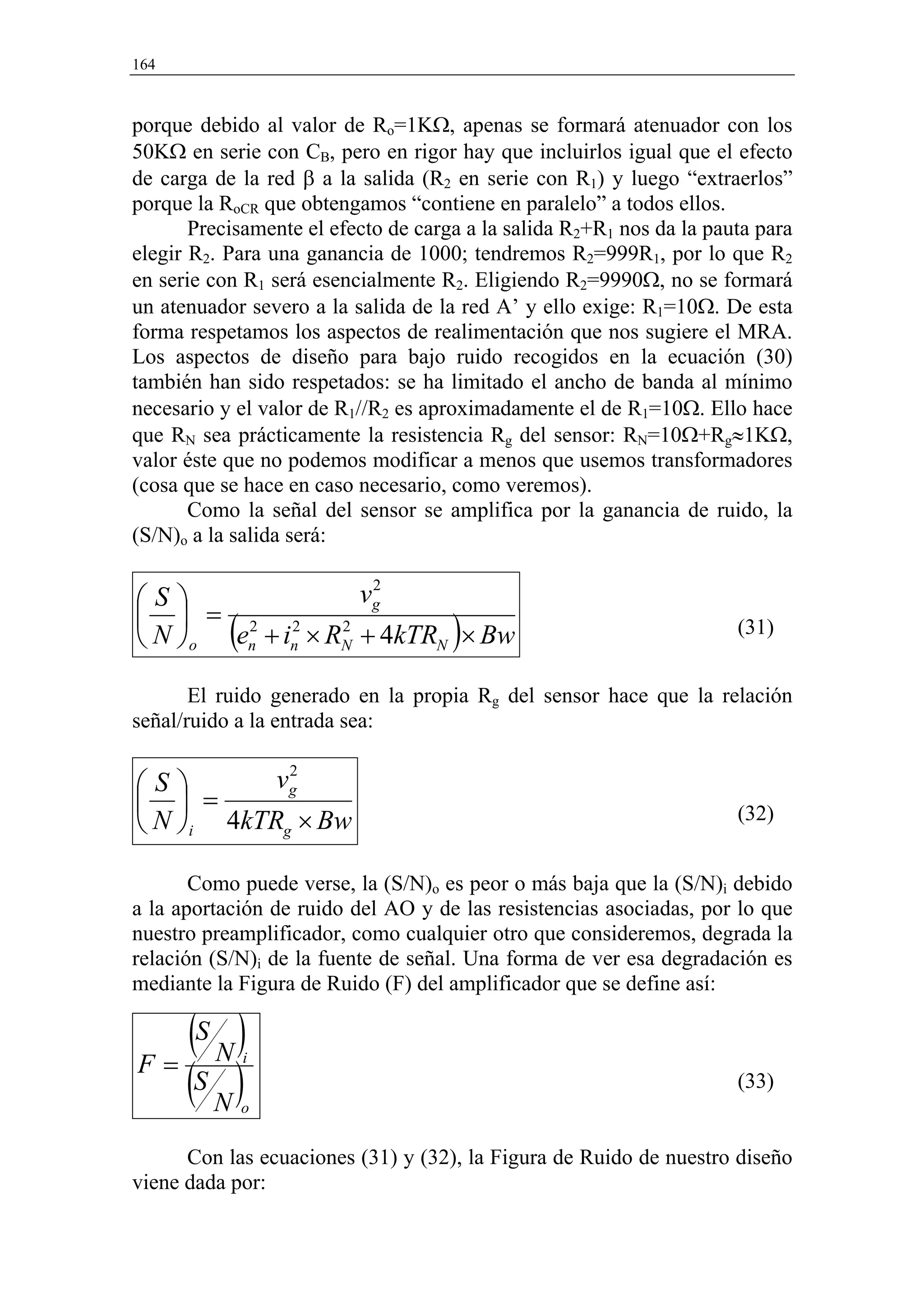 164



porque debido al valor de Ro=1KΩ, apenas se formará atenuador con los
50KΩ en serie con CB, pero en rigor hay que incluirlos igual que el efecto
de carga de la red β a la salida (R2 en serie con R1) y luego “extraerlos”
porque la RoCR que obtengamos “contiene en paralelo” a todos ellos.
       Precisamente el efecto de carga a la salida R2+R1 nos da la pauta para
elegir R2. Para una ganancia de 1000; tendremos R2=999R1, por lo que R2
en serie con R1 será esencialmente R2. Eligiendo R2=9990Ω, no se formará
un atenuador severo a la salida de la red A’ y ello exige: R1=10Ω. De esta
forma respetamos los aspectos de realimentación que nos sugiere el MRA.
Los aspectos de diseño para bajo ruido recogidos en la ecuación (30)
también han sido respetados: se ha limitado el ancho de banda al mínimo
necesario y el valor de R1//R2 es aproximadamente el de R1=10Ω. Ello hace
que RN sea prácticamente la resistencia Rg del sensor: RN=10Ω+Rg≈1KΩ,
valor éste que no podemos modificar a menos que usemos transformadores
(cosa que se hace en caso necesario, como veremos).
       Como la señal del sensor se amplifica por la ganancia de ruido, la
(S/N)o a la salida será:

                            2
S                 vg
  = 2 2
           (
 N o en + in × RN + 4kTRN × Bw
                  2
                                     )                                (31)


       El ruido generado en la propia Rg del sensor hace que la relación
señal/ruido a la entrada sea:

            2
S        vg
  =                                                                 (32)
 N i 4kTRg × Bw

       Como puede verse, la (S/N)o es peor o más baja que la (S/N)i debido
a la aportación de ruido del AO y de las resistencias asociadas, por lo que
nuestro preamplificador, como cualquier otro que consideremos, degrada la
relación (S/N)i de la fuente de señal. Una forma de ver esa degradación es
mediante la Figura de Ruido (F) del amplificador que se define así:

   (S N )
F=
   (S N )
               i
                                                                      (33)
               o


      Con las ecuaciones (31) y (32), la Figura de Ruido de nuestro diseño
viene dada por:
 