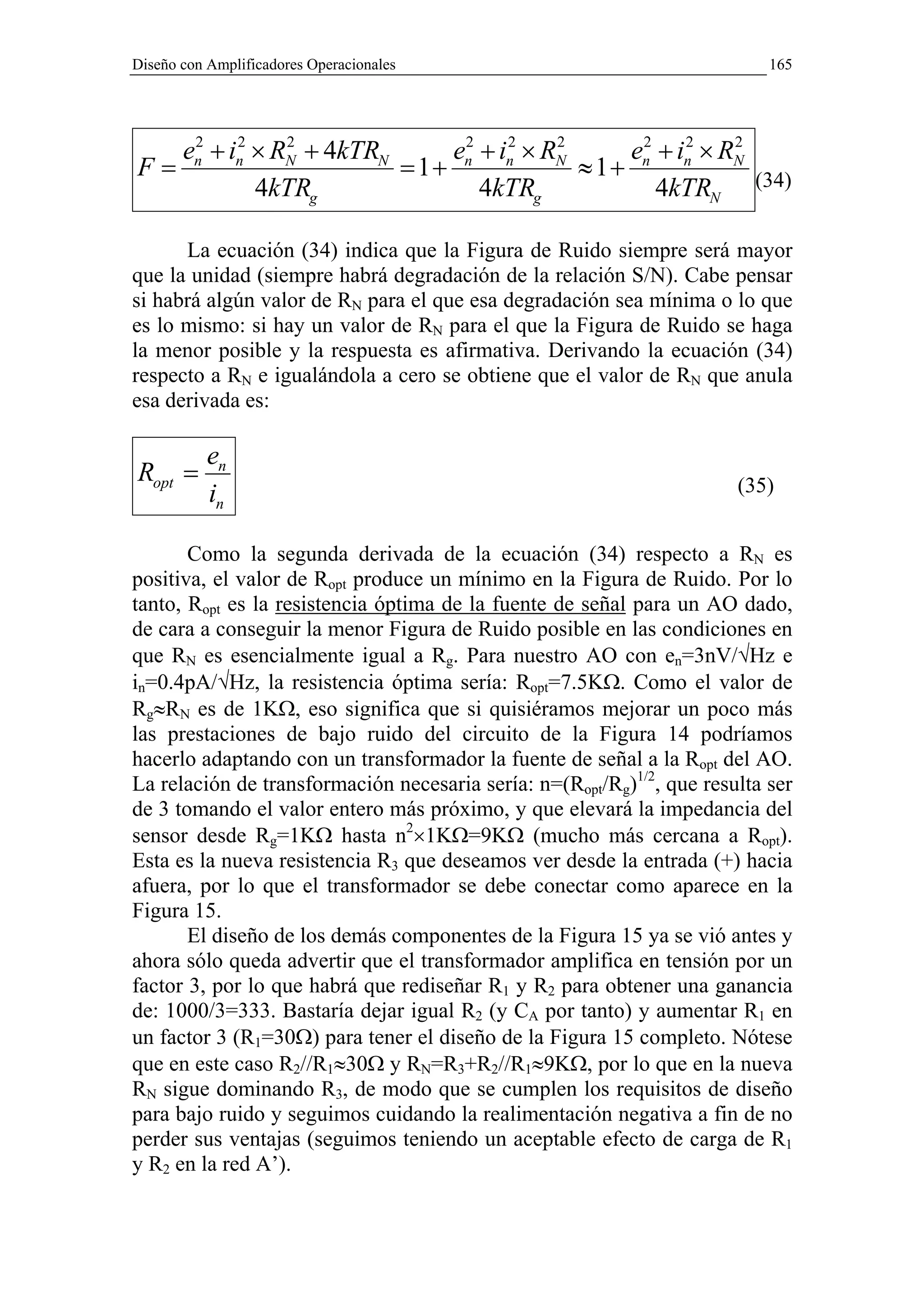 Diseño con Amplificadores Operacionales                                    165




   en + in × RN + 4kTRN
    2    2    2
                             en + in × RN
                              2    2    2
                                               en + in × RN
                                                2    2    2
F=                      = 1+              ≈ 1+
           4kTRg                4kTRg             4kTRN (34)

      La ecuación (34) indica que la Figura de Ruido siempre será mayor
que la unidad (siempre habrá degradación de la relación S/N). Cabe pensar
si habrá algún valor de RN para el que esa degradación sea mínima o lo que
es lo mismo: si hay un valor de RN para el que la Figura de Ruido se haga
la menor posible y la respuesta es afirmativa. Derivando la ecuación (34)
respecto a RN e igualándola a cero se obtiene que el valor de RN que anula
esa derivada es:

           en
Ropt =                                                                 (35)
           in

       Como la segunda derivada de la ecuación (34) respecto a RN es
positiva, el valor de Ropt produce un mínimo en la Figura de Ruido. Por lo
tanto, Ropt es la resistencia óptima de la fuente de señal para un AO dado,
de cara a conseguir la menor Figura de Ruido posible en las condiciones en
que RN es esencialmente igual a Rg. Para nuestro AO con en=3nV/√Hz e
in=0.4pA/√Hz, la resistencia óptima sería: Ropt=7.5KΩ. Como el valor de
Rg≈RN es de 1KΩ, eso significa que si quisiéramos mejorar un poco más
las prestaciones de bajo ruido del circuito de la Figura 14 podríamos
hacerlo adaptando con un transformador la fuente de señal a la Ropt del AO.
La relación de transformación necesaria sería: n=(Ropt/Rg)1/2, que resulta ser
de 3 tomando el valor entero más próximo, y que elevará la impedancia del
sensor desde Rg=1KΩ hasta n2×1KΩ=9KΩ (mucho más cercana a Ropt).
Esta es la nueva resistencia R3 que deseamos ver desde la entrada (+) hacia
afuera, por lo que el transformador se debe conectar como aparece en la
Figura 15.
       El diseño de los demás componentes de la Figura 15 ya se vió antes y
ahora sólo queda advertir que el transformador amplifica en tensión por un
factor 3, por lo que habrá que rediseñar R1 y R2 para obtener una ganancia
de: 1000/3=333. Bastaría dejar igual R2 (y CA por tanto) y aumentar R1 en
un factor 3 (R1=30Ω) para tener el diseño de la Figura 15 completo. Nótese
que en este caso R2//R1≈30Ω y RN=R3+R2//R1≈9KΩ, por lo que en la nueva
RN sigue dominando R3, de modo que se cumplen los requisitos de diseño
para bajo ruido y seguimos cuidando la realimentación negativa a fin de no
perder sus ventajas (seguimos teniendo un aceptable efecto de carga de R1
y R2 en la red A’).
 