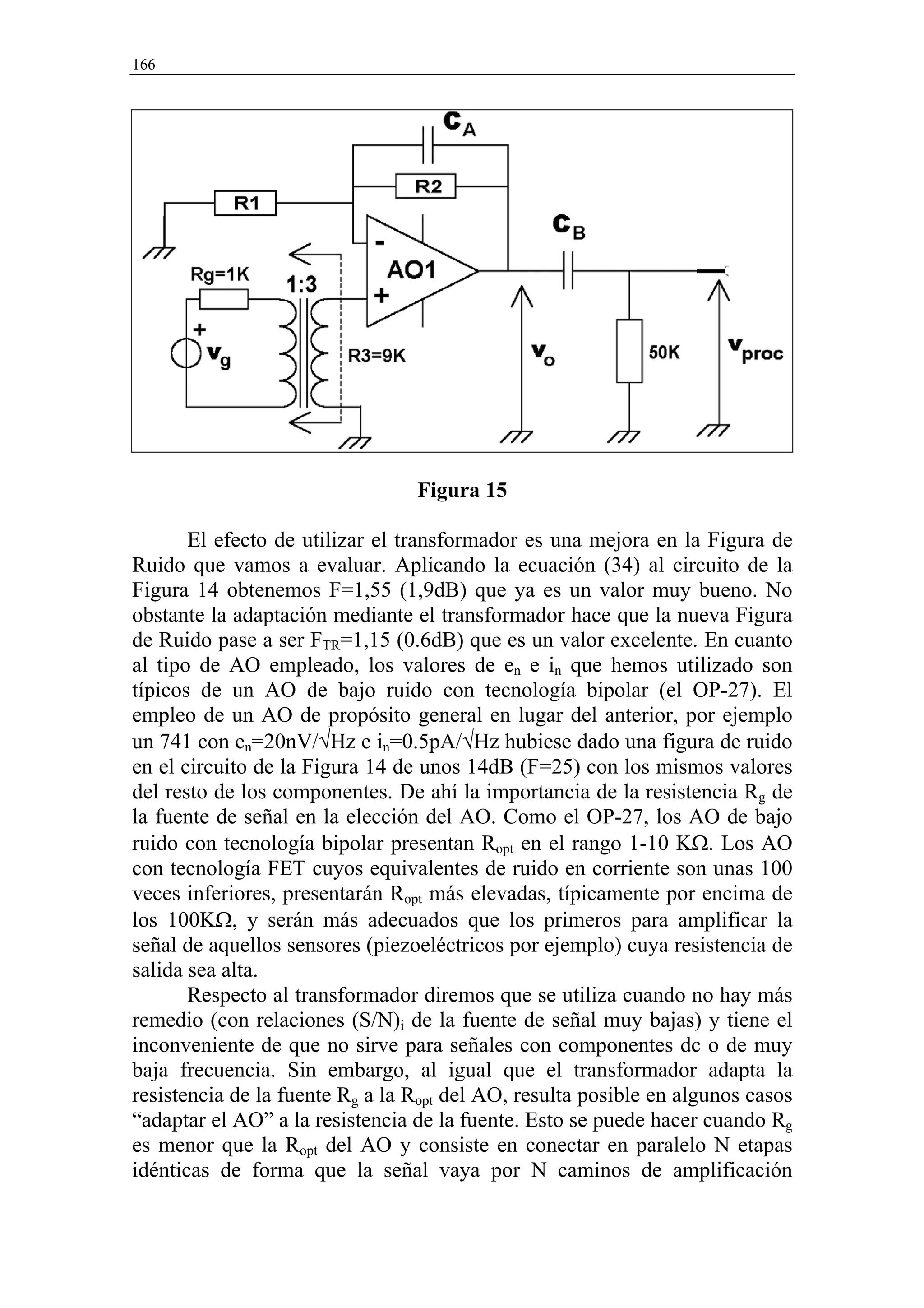 166




                                 Figura 15

       El efecto de utilizar el transformador es una mejora en la Figura de
Ruido que vamos a evaluar. Aplicando la ecuación (34) al circuito de la
Figura 14 obtenemos F=1,55 (1,9dB) que ya es un valor muy bueno. No
obstante la adaptación mediante el transformador hace que la nueva Figura
de Ruido pase a ser FTR=1,15 (0.6dB) que es un valor excelente. En cuanto
al tipo de AO empleado, los valores de en e in que hemos utilizado son
típicos de un AO de bajo ruido con tecnología bipolar (el OP-27). El
empleo de un AO de propósito general en lugar del anterior, por ejemplo
un 741 con en=20nV/√Hz e in=0.5pA/√Hz hubiese dado una figura de ruido
en el circuito de la Figura 14 de unos 14dB (F=25) con los mismos valores
del resto de los componentes. De ahí la importancia de la resistencia Rg de
la fuente de señal en la elección del AO. Como el OP-27, los AO de bajo
ruido con tecnología bipolar presentan Ropt en el rango 1-10 KΩ. Los AO
con tecnología FET cuyos equivalentes de ruido en corriente son unas 100
veces inferiores, presentarán Ropt más elevadas, típicamente por encima de
los 100KΩ, y serán más adecuados que los primeros para amplificar la
señal de aquellos sensores (piezoeléctricos por ejemplo) cuya resistencia de
salida sea alta.
       Respecto al transformador diremos que se utiliza cuando no hay más
remedio (con relaciones (S/N)i de la fuente de señal muy bajas) y tiene el
inconveniente de que no sirve para señales con componentes dc o de muy
baja frecuencia. Sin embargo, al igual que el transformador adapta la
resistencia de la fuente Rg a la Ropt del AO, resulta posible en algunos casos
“adaptar el AO” a la resistencia de la fuente. Esto se puede hacer cuando Rg
es menor que la Ropt del AO y consiste en conectar en paralelo N etapas
idénticas de forma que la señal vaya por N caminos de amplificación
 