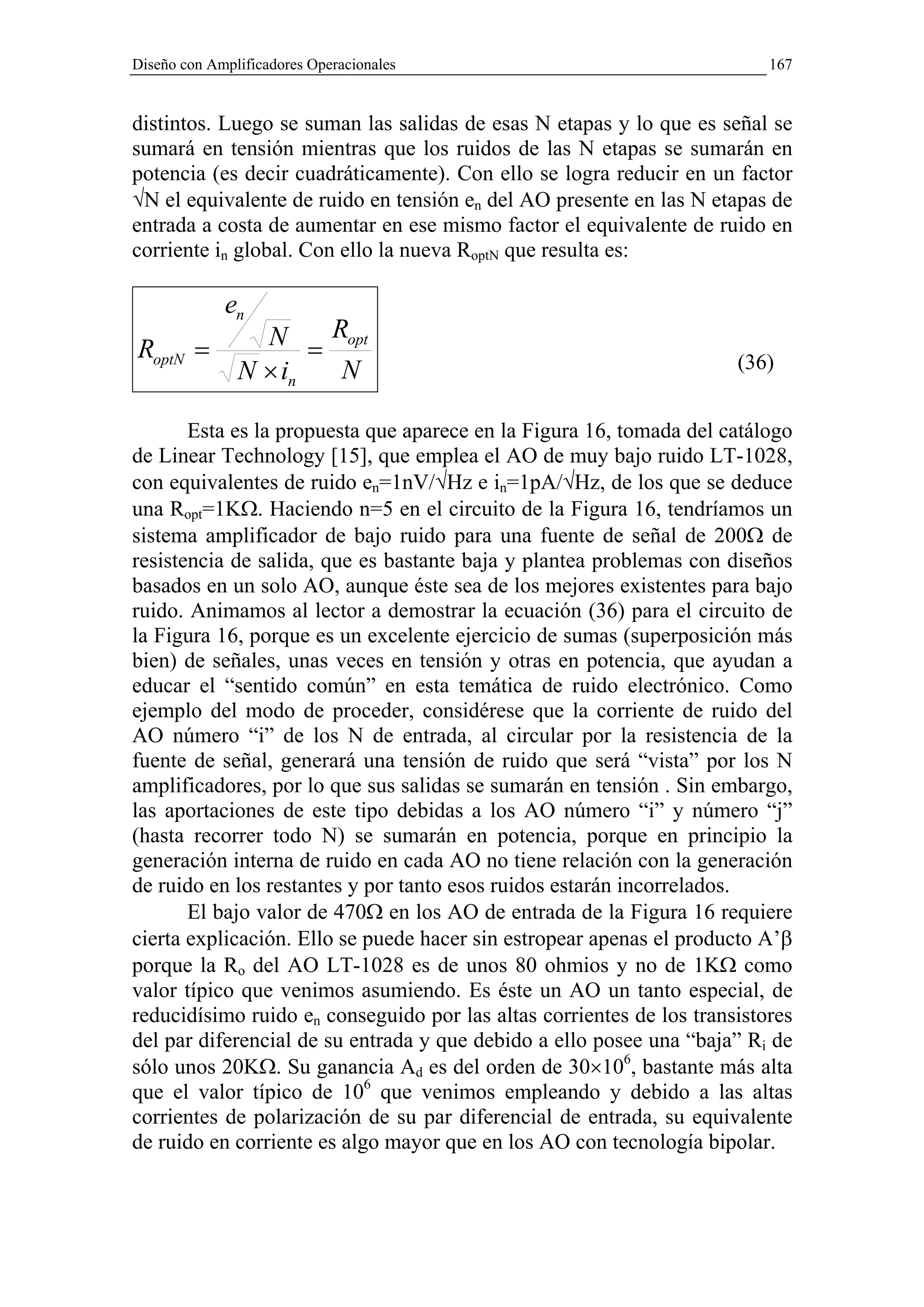 Diseño con Amplificadores Operacionales                                   167


distintos. Luego se suman las salidas de esas N etapas y lo que es señal se
sumará en tensión mientras que los ruidos de las N etapas se sumarán en
potencia (es decir cuadráticamente). Con ello se logra reducir en un factor
√N el equivalente de ruido en tensión en del AO presente en las N etapas de
entrada a costa de aumentar en ese mismo factor el equivalente de ruido en
corriente in global. Con ello la nueva RoptN que resulta es:

             en
RoptN =          N = Ropt
               N × in N                                               (36)


       Esta es la propuesta que aparece en la Figura 16, tomada del catálogo
de Linear Technology [15], que emplea el AO de muy bajo ruido LT-1028,
con equivalentes de ruido en=1nV/√Hz e in=1pA/√Hz, de los que se deduce
una Ropt=1KΩ. Haciendo n=5 en el circuito de la Figura 16, tendríamos un
sistema amplificador de bajo ruido para una fuente de señal de 200Ω de
resistencia de salida, que es bastante baja y plantea problemas con diseños
basados en un solo AO, aunque éste sea de los mejores existentes para bajo
ruido. Animamos al lector a demostrar la ecuación (36) para el circuito de
la Figura 16, porque es un excelente ejercicio de sumas (superposición más
bien) de señales, unas veces en tensión y otras en potencia, que ayudan a
educar el “sentido común” en esta temática de ruido electrónico. Como
ejemplo del modo de proceder, considérese que la corriente de ruido del
AO número “i” de los N de entrada, al circular por la resistencia de la
fuente de señal, generará una tensión de ruido que será “vista” por los N
amplificadores, por lo que sus salidas se sumarán en tensión . Sin embargo,
las aportaciones de este tipo debidas a los AO número “i” y número “j”
(hasta recorrer todo N) se sumarán en potencia, porque en principio la
generación interna de ruido en cada AO no tiene relación con la generación
de ruido en los restantes y por tanto esos ruidos estarán incorrelados.
       El bajo valor de 470Ω en los AO de entrada de la Figura 16 requiere
cierta explicación. Ello se puede hacer sin estropear apenas el producto A’β
porque la Ro del AO LT-1028 es de unos 80 ohmios y no de 1KΩ como
valor típico que venimos asumiendo. Es éste un AO un tanto especial, de
reducidísimo ruido en conseguido por las altas corrientes de los transistores
del par diferencial de su entrada y que debido a ello posee una “baja” Ri de
sólo unos 20KΩ. Su ganancia Ad es del orden de 30×106, bastante más alta
que el valor típico de 106 que venimos empleando y debido a las altas
corrientes de polarización de su par diferencial de entrada, su equivalente
de ruido en corriente es algo mayor que en los AO con tecnología bipolar.
 