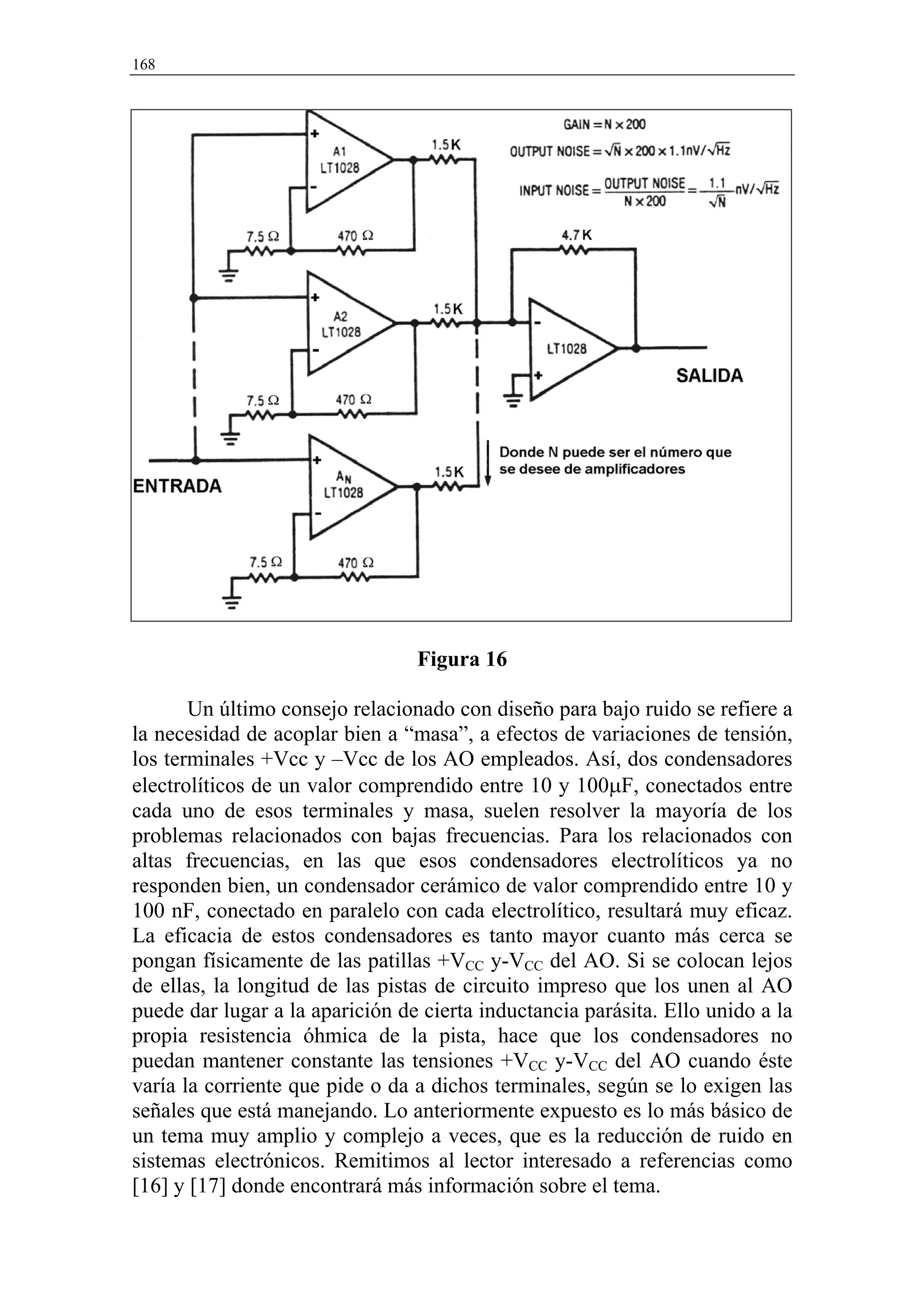 168




                                 Figura 16

       Un último consejo relacionado con diseño para bajo ruido se refiere a
la necesidad de acoplar bien a “masa”, a efectos de variaciones de tensión,
los terminales +Vcc y –Vcc de los AO empleados. Así, dos condensadores
electrolíticos de un valor comprendido entre 10 y 100µF, conectados entre
cada uno de esos terminales y masa, suelen resolver la mayoría de los
problemas relacionados con bajas frecuencias. Para los relacionados con
altas frecuencias, en las que esos condensadores electrolíticos ya no
responden bien, un condensador cerámico de valor comprendido entre 10 y
100 nF, conectado en paralelo con cada electrolítico, resultará muy eficaz.
La eficacia de estos condensadores es tanto mayor cuanto más cerca se
pongan físicamente de las patillas +VCC y-VCC del AO. Si se colocan lejos
de ellas, la longitud de las pistas de circuito impreso que los unen al AO
puede dar lugar a la aparición de cierta inductancia parásita. Ello unido a la
propia resistencia óhmica de la pista, hace que los condensadores no
puedan mantener constante las tensiones +VCC y-VCC del AO cuando éste
varía la corriente que pide o da a dichos terminales, según se lo exigen las
señales que está manejando. Lo anteriormente expuesto es lo más básico de
un tema muy amplio y complejo a veces, que es la reducción de ruido en
sistemas electrónicos. Remitimos al lector interesado a referencias como
[16] y [17] donde encontrará más información sobre el tema.
 