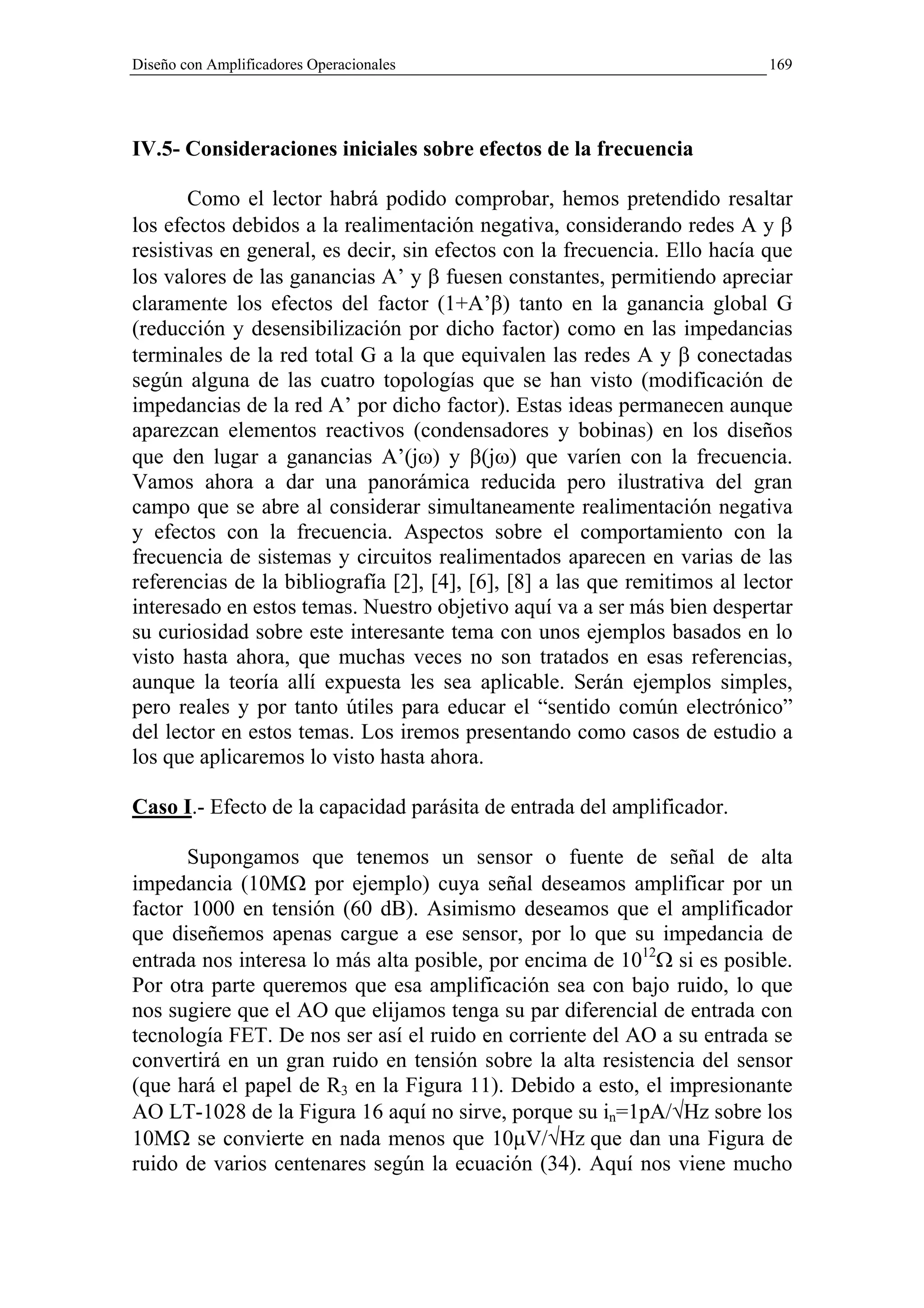 Diseño con Amplificadores Operacionales                                     169




IV.5- Consideraciones iniciales sobre efectos de la frecuencia

       Como el lector habrá podido comprobar, hemos pretendido resaltar
los efectos debidos a la realimentación negativa, considerando redes A y β
resistivas en general, es decir, sin efectos con la frecuencia. Ello hacía que
los valores de las ganancias A’ y β fuesen constantes, permitiendo apreciar
claramente los efectos del factor (1+A’β) tanto en la ganancia global G
(reducción y desensibilización por dicho factor) como en las impedancias
terminales de la red total G a la que equivalen las redes A y β conectadas
según alguna de las cuatro topologías que se han visto (modificación de
impedancias de la red A’ por dicho factor). Estas ideas permanecen aunque
aparezcan elementos reactivos (condensadores y bobinas) en los diseños
que den lugar a ganancias A’(jω) y β(jω) que varíen con la frecuencia.
Vamos ahora a dar una panorámica reducida pero ilustrativa del gran
campo que se abre al considerar simultaneamente realimentación negativa
y efectos con la frecuencia. Aspectos sobre el comportamiento con la
frecuencia de sistemas y circuitos realimentados aparecen en varias de las
referencias de la bibliografía [2], [4], [6], [8] a las que remitimos al lector
interesado en estos temas. Nuestro objetivo aquí va a ser más bien despertar
su curiosidad sobre este interesante tema con unos ejemplos basados en lo
visto hasta ahora, que muchas veces no son tratados en esas referencias,
aunque la teoría allí expuesta les sea aplicable. Serán ejemplos simples,
pero reales y por tanto útiles para educar el “sentido común electrónico”
del lector en estos temas. Los iremos presentando como casos de estudio a
los que aplicaremos lo visto hasta ahora.

Caso I.- Efecto de la capacidad parásita de entrada del amplificador.

       Supongamos que tenemos un sensor o fuente de señal de alta
impedancia (10MΩ por ejemplo) cuya señal deseamos amplificar por un
factor 1000 en tensión (60 dB). Asimismo deseamos que el amplificador
que diseñemos apenas cargue a ese sensor, por lo que su impedancia de
entrada nos interesa lo más alta posible, por encima de 1012Ω si es posible.
Por otra parte queremos que esa amplificación sea con bajo ruido, lo que
nos sugiere que el AO que elijamos tenga su par diferencial de entrada con
tecnología FET. De nos ser así el ruido en corriente del AO a su entrada se
convertirá en un gran ruido en tensión sobre la alta resistencia del sensor
(que hará el papel de R3 en la Figura 11). Debido a esto, el impresionante
AO LT-1028 de la Figura 16 aquí no sirve, porque su in=1pA/√Hz sobre los
10MΩ se convierte en nada menos que 10µV/√Hz que dan una Figura de
ruido de varios centenares según la ecuación (34). Aquí nos viene mucho
 