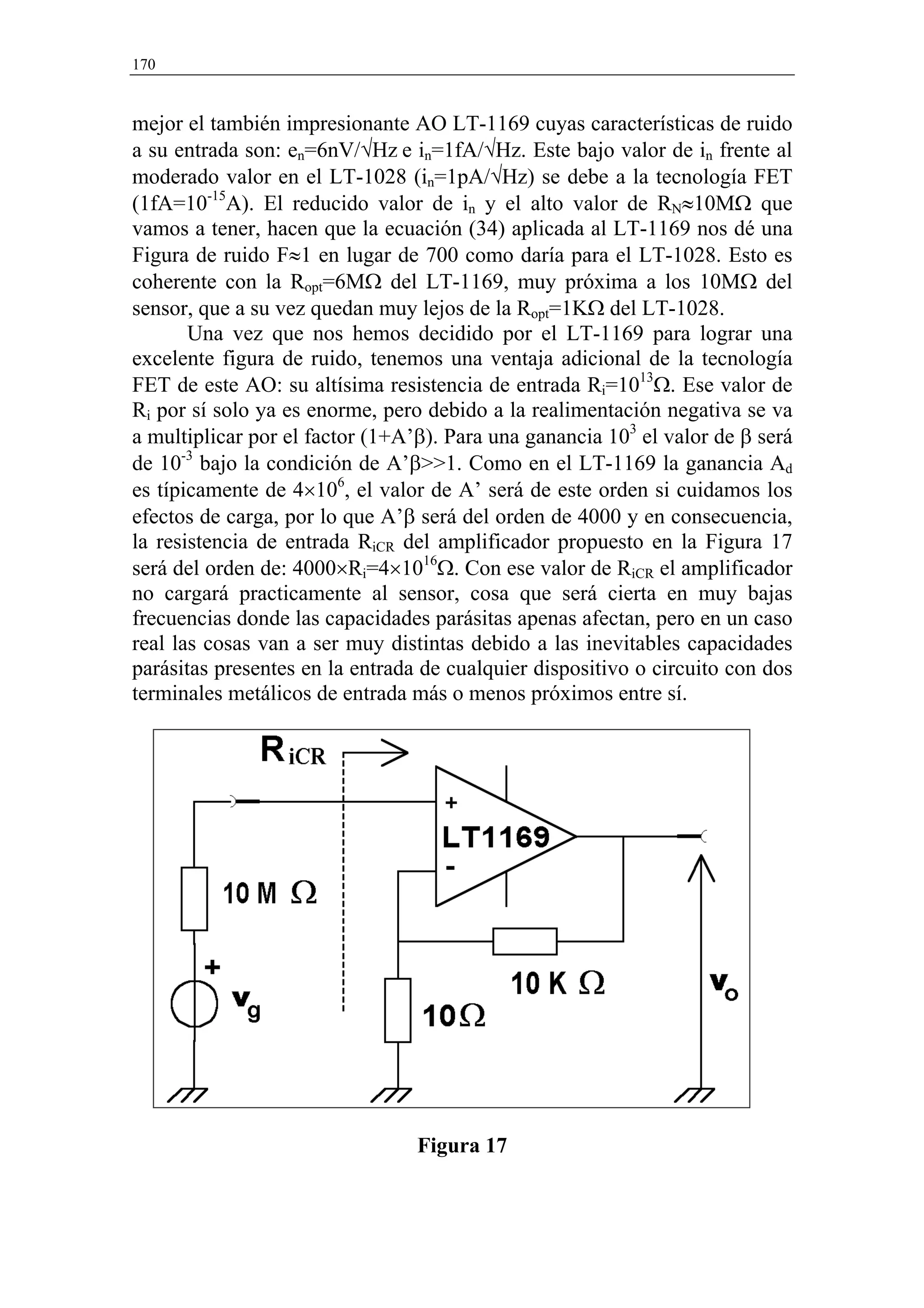 170


mejor el también impresionante AO LT-1169 cuyas características de ruido
a su entrada son: en=6nV/√Hz e in=1fA/√Hz. Este bajo valor de in frente al
moderado valor en el LT-1028 (in=1pA/√Hz) se debe a la tecnología FET
(1fA=10-15A). El reducido valor de in y el alto valor de RN≈10MΩ que
vamos a tener, hacen que la ecuación (34) aplicada al LT-1169 nos dé una
Figura de ruido F≈1 en lugar de 700 como daría para el LT-1028. Esto es
coherente con la Ropt=6MΩ del LT-1169, muy próxima a los 10MΩ del
sensor, que a su vez quedan muy lejos de la Ropt=1KΩ del LT-1028.
       Una vez que nos hemos decidido por el LT-1169 para lograr una
excelente figura de ruido, tenemos una ventaja adicional de la tecnología
FET de este AO: su altísima resistencia de entrada Ri=1013Ω. Ese valor de
Ri por sí solo ya es enorme, pero debido a la realimentación negativa se va
a multiplicar por el factor (1+A’β). Para una ganancia 103 el valor de β será
de 10-3 bajo la condición de A’β>>1. Como en el LT-1169 la ganancia Ad
es típicamente de 4×106, el valor de A’ será de este orden si cuidamos los
efectos de carga, por lo que A’β será del orden de 4000 y en consecuencia,
la resistencia de entrada RiCR del amplificador propuesto en la Figura 17
será del orden de: 4000×Ri=4×1016Ω. Con ese valor de RiCR el amplificador
no cargará practicamente al sensor, cosa que será cierta en muy bajas
frecuencias donde las capacidades parásitas apenas afectan, pero en un caso
real las cosas van a ser muy distintas debido a las inevitables capacidades
parásitas presentes en la entrada de cualquier dispositivo o circuito con dos
terminales metálicos de entrada más o menos próximos entre sí.




                                 Figura 17
 