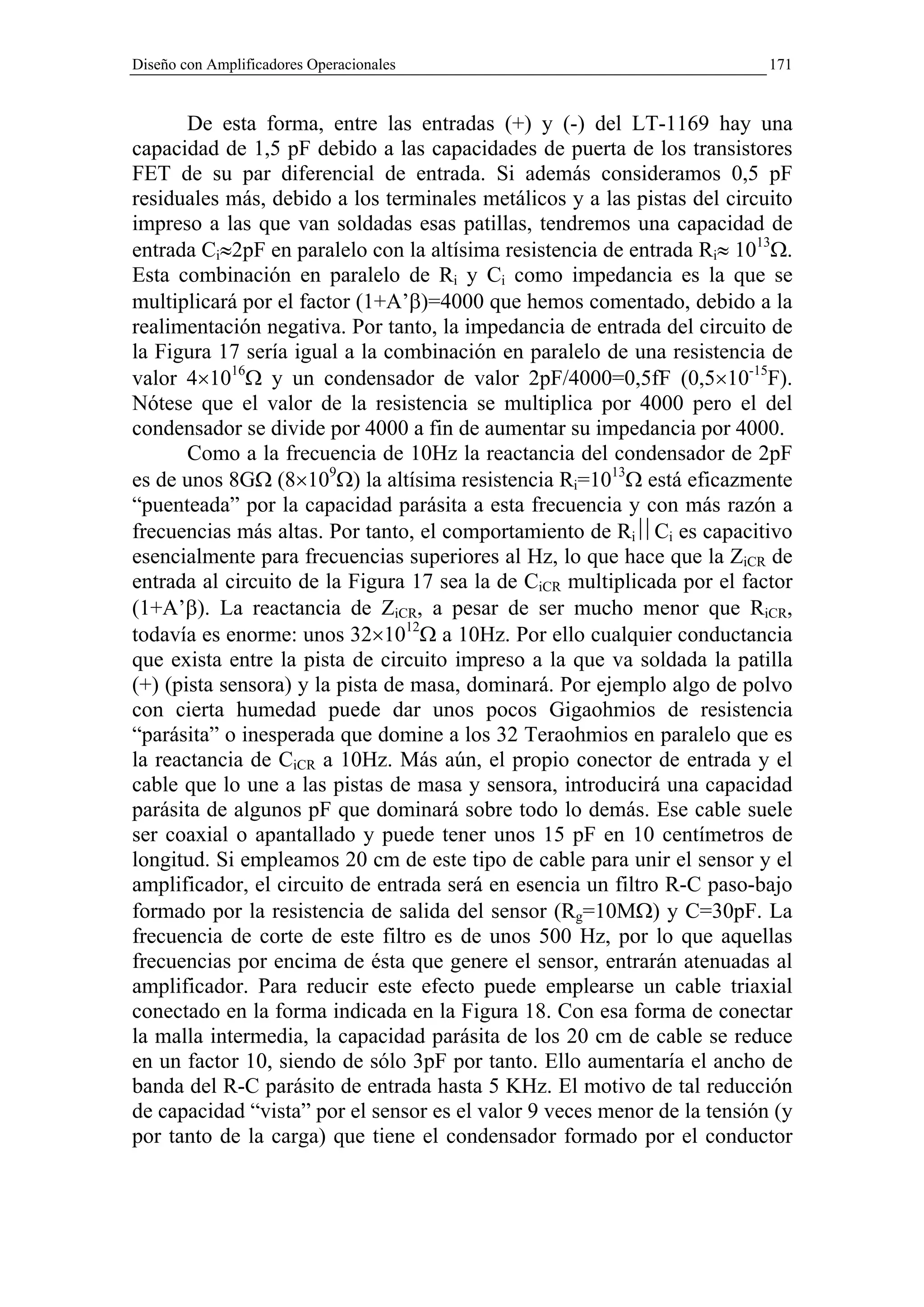 Diseño con Amplificadores Operacionales                                   171


       De esta forma, entre las entradas (+) y (-) del LT-1169 hay una
capacidad de 1,5 pF debido a las capacidades de puerta de los transistores
FET de su par diferencial de entrada. Si además consideramos 0,5 pF
residuales más, debido a los terminales metálicos y a las pistas del circuito
impreso a las que van soldadas esas patillas, tendremos una capacidad de
entrada Ci≈2pF en paralelo con la altísima resistencia de entrada Ri≈ 1013Ω.
Esta combinación en paralelo de Ri y Ci como impedancia es la que se
multiplicará por el factor (1+A’β)=4000 que hemos comentado, debido a la
realimentación negativa. Por tanto, la impedancia de entrada del circuito de
la Figura 17 sería igual a la combinación en paralelo de una resistencia de
valor 4×1016Ω y un condensador de valor 2pF/4000=0,5fF (0,5×10-15F).
Nótese que el valor de la resistencia se multiplica por 4000 pero el del
condensador se divide por 4000 a fin de aumentar su impedancia por 4000.
       Como a la frecuencia de 10Hz la reactancia del condensador de 2pF
es de unos 8GΩ (8×109Ω) la altísima resistencia Ri=1013Ω está eficazmente
“puenteada” por la capacidad parásita a esta frecuencia y con más razón a
frecuencias más altas. Por tanto, el comportamiento de RiCi es capacitivo
esencialmente para frecuencias superiores al Hz, lo que hace que la ZiCR de
entrada al circuito de la Figura 17 sea la de CiCR multiplicada por el factor
(1+A’β). La reactancia de ZiCR, a pesar de ser mucho menor que RiCR,
todavía es enorme: unos 32×1012Ω a 10Hz. Por ello cualquier conductancia
que exista entre la pista de circuito impreso a la que va soldada la patilla
(+) (pista sensora) y la pista de masa, dominará. Por ejemplo algo de polvo
con cierta humedad puede dar unos pocos Gigaohmios de resistencia
“parásita” o inesperada que domine a los 32 Teraohmios en paralelo que es
la reactancia de CiCR a 10Hz. Más aún, el propio conector de entrada y el
cable que lo une a las pistas de masa y sensora, introducirá una capacidad
parásita de algunos pF que dominará sobre todo lo demás. Ese cable suele
ser coaxial o apantallado y puede tener unos 15 pF en 10 centímetros de
longitud. Si empleamos 20 cm de este tipo de cable para unir el sensor y el
amplificador, el circuito de entrada será en esencia un filtro R-C paso-bajo
formado por la resistencia de salida del sensor (Rg=10MΩ) y C=30pF. La
frecuencia de corte de este filtro es de unos 500 Hz, por lo que aquellas
frecuencias por encima de ésta que genere el sensor, entrarán atenuadas al
amplificador. Para reducir este efecto puede emplearse un cable triaxial
conectado en la forma indicada en la Figura 18. Con esa forma de conectar
la malla intermedia, la capacidad parásita de los 20 cm de cable se reduce
en un factor 10, siendo de sólo 3pF por tanto. Ello aumentaría el ancho de
banda del R-C parásito de entrada hasta 5 KHz. El motivo de tal reducción
de capacidad “vista” por el sensor es el valor 9 veces menor de la tensión (y
por tanto de la carga) que tiene el condensador formado por el conductor
 