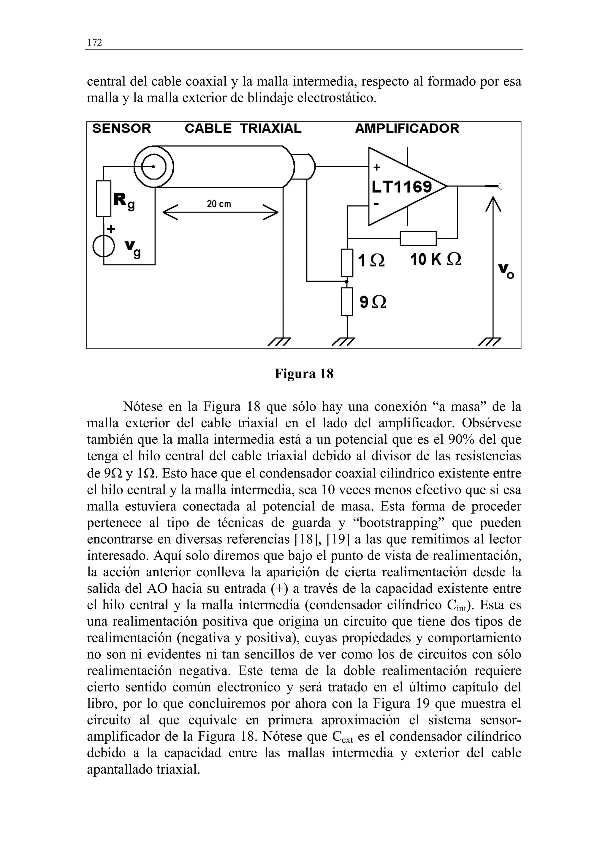 172


central del cable coaxial y la malla intermedia, respecto al formado por esa
malla y la malla exterior de blindaje electrostático.




                                 Figura 18

       Nótese en la Figura 18 que sólo hay una conexión “a masa” de la
malla exterior del cable triaxial en el lado del amplificador. Obsérvese
también que la malla intermedia está a un potencial que es el 90% del que
tenga el hilo central del cable triaxial debido al divisor de las resistencias
de 9Ω y 1Ω. Esto hace que el condensador coaxial cilíndrico existente entre
el hilo central y la malla intermedia, sea 10 veces menos efectivo que si esa
malla estuviera conectada al potencial de masa. Esta forma de proceder
pertenece al tipo de técnicas de guarda y “bootstrapping” que pueden
encontrarse en diversas referencias [18], [19] a las que remitimos al lector
interesado. Aquí solo diremos que bajo el punto de vista de realimentación,
la acción anterior conlleva la aparición de cierta realimentación desde la
salida del AO hacia su entrada (+) a través de la capacidad existente entre
el hilo central y la malla intermedia (condensador cilíndrico Cint). Esta es
una realimentación positiva que origina un circuito que tiene dos tipos de
realimentación (negativa y positiva), cuyas propiedades y comportamiento
no son ni evidentes ni tan sencillos de ver como los de circuitos con sólo
realimentación negativa. Este tema de la doble realimentación requiere
cierto sentido común electronico y será tratado en el último capítulo del
libro, por lo que concluiremos por ahora con la Figura 19 que muestra el
circuito al que equivale en primera aproximación el sistema sensor-
amplificador de la Figura 18. Nótese que Cext es el condensador cilíndrico
debido a la capacidad entre las mallas intermedia y exterior del cable
apantallado triaxial.
 