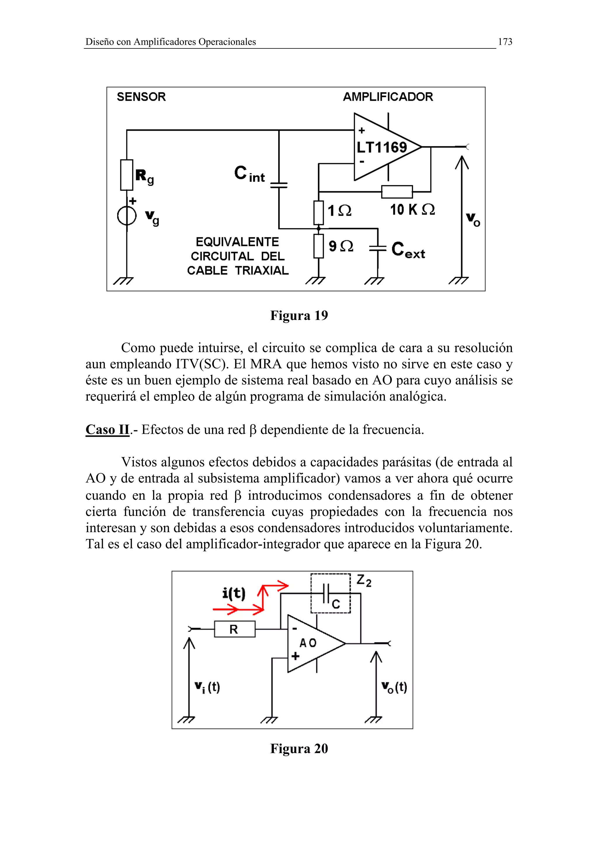 Diseño con Amplificadores Operacionales                                  173




                                          Figura 19

       Como puede intuirse, el circuito se complica de cara a su resolución
aun empleando ITV(SC). El MRA que hemos visto no sirve en este caso y
éste es un buen ejemplo de sistema real basado en AO para cuyo análisis se
requerirá el empleo de algún programa de simulación analógica.

Caso II.- Efectos de una red β dependiente de la frecuencia.

       Vistos algunos efectos debidos a capacidades parásitas (de entrada al
AO y de entrada al subsistema amplificador) vamos a ver ahora qué ocurre
cuando en la propia red β introducimos condensadores a fin de obtener
cierta función de transferencia cuyas propiedades con la frecuencia nos
interesan y son debidas a esos condensadores introducidos voluntariamente.
Tal es el caso del amplificador-integrador que aparece en la Figura 20.




                                          Figura 20
 