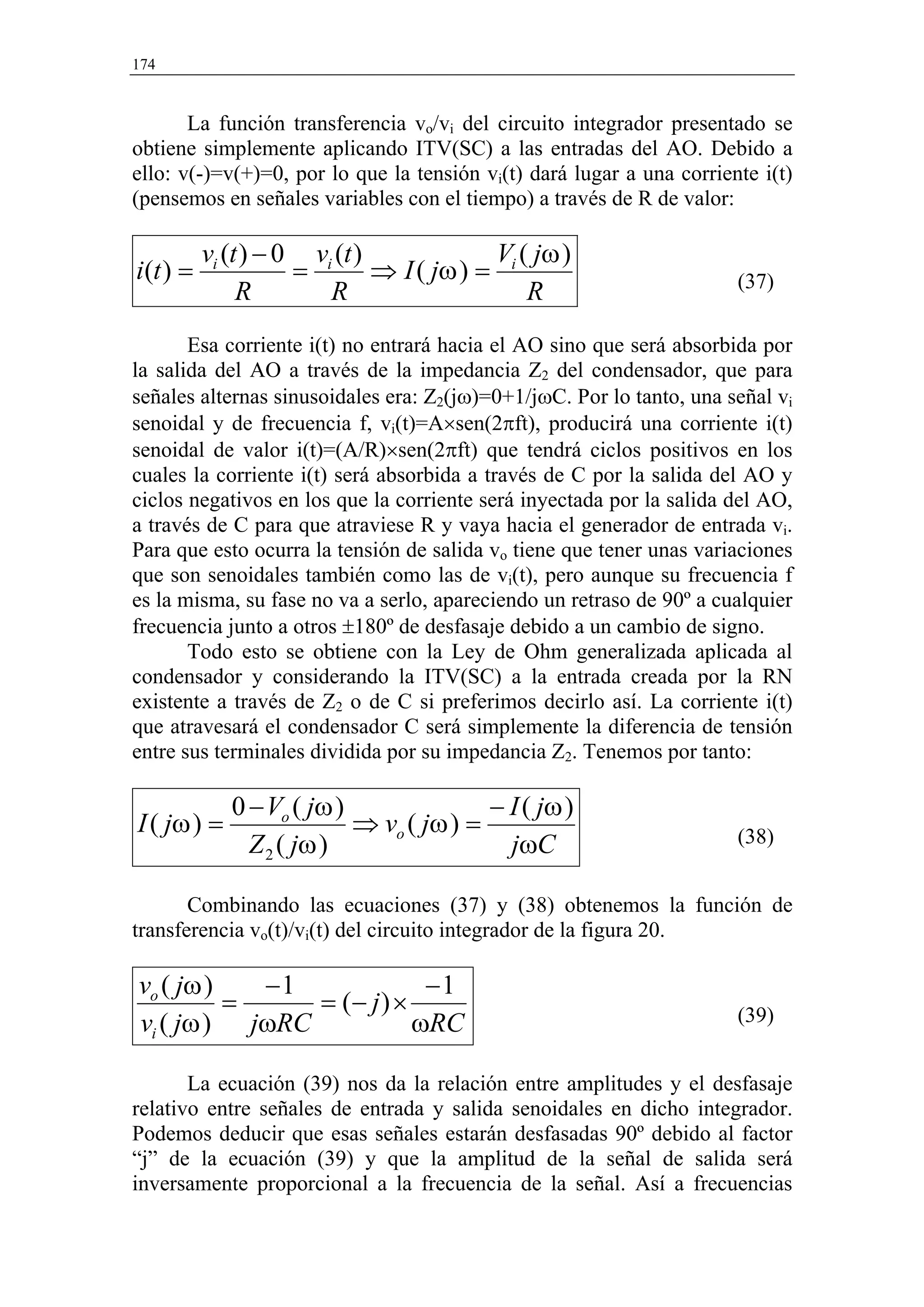 174


       La función transferencia vo/vi del circuito integrador presentado se
obtiene simplemente aplicando ITV(SC) a las entradas del AO. Debido a
ello: v(-)=v(+)=0, por lo que la tensión vi(t) dará lugar a una corriente i(t)
(pensemos en señales variables con el tiempo) a través de R de valor:

          vi (t ) − 0 vi (t )             V ( jω )
i(t ) =              =        ⇒ I ( jω ) = i                           (37)
               R        R                    R
       Esa corriente i(t) no entrará hacia el AO sino que será absorbida por
la salida del AO a través de la impedancia Z2 del condensador, que para
señales alternas sinusoidales era: Z2(jω)=0+1/jωC. Por lo tanto, una señal vi
senoidal y de frecuencia f, vi(t)=A×sen(2πft), producirá una corriente i(t)
senoidal de valor i(t)=(A/R)×sen(2πft) que tendrá ciclos positivos en los
cuales la corriente i(t) será absorbida a través de C por la salida del AO y
ciclos negativos en los que la corriente será inyectada por la salida del AO,
a través de C para que atraviese R y vaya hacia el generador de entrada vi.
Para que esto ocurra la tensión de salida vo tiene que tener unas variaciones
que son senoidales también como las de vi(t), pero aunque su frecuencia f
es la misma, su fase no va a serlo, apareciendo un retraso de 90º a cualquier
frecuencia junto a otros ±180º de desfasaje debido a un cambio de signo.
       Todo esto se obtiene con la Ley de Ohm generalizada aplicada al
condensador y considerando la ITV(SC) a la entrada creada por la RN
existente a través de Z2 o de C si preferimos decirlo así. La corriente i(t)
que atravesará el condensador C será simplemente la diferencia de tensión
entre sus terminales dividida por su impedancia Z2. Tenemos por tanto:

             0 − Vo ( jω )               − I ( jω )
I ( jω ) =                 ⇒ vo ( jω ) =                               (38)
               Z 2 ( jω )                  jωC

       Combinando las ecuaciones (37) y (38) obtenemos la función de
transferencia vo(t)/vi(t) del circuito integrador de la figura 20.

vo ( jω )   −1             −1
          =    = (− j ) ×                                              (39)
vi ( jω ) jωRC            ωRC

       La ecuación (39) nos da la relación entre amplitudes y el desfasaje
relativo entre señales de entrada y salida senoidales en dicho integrador.
Podemos deducir que esas señales estarán desfasadas 90º debido al factor
“j” de la ecuación (39) y que la amplitud de la señal de salida será
inversamente proporcional a la frecuencia de la señal. Así a frecuencias
 