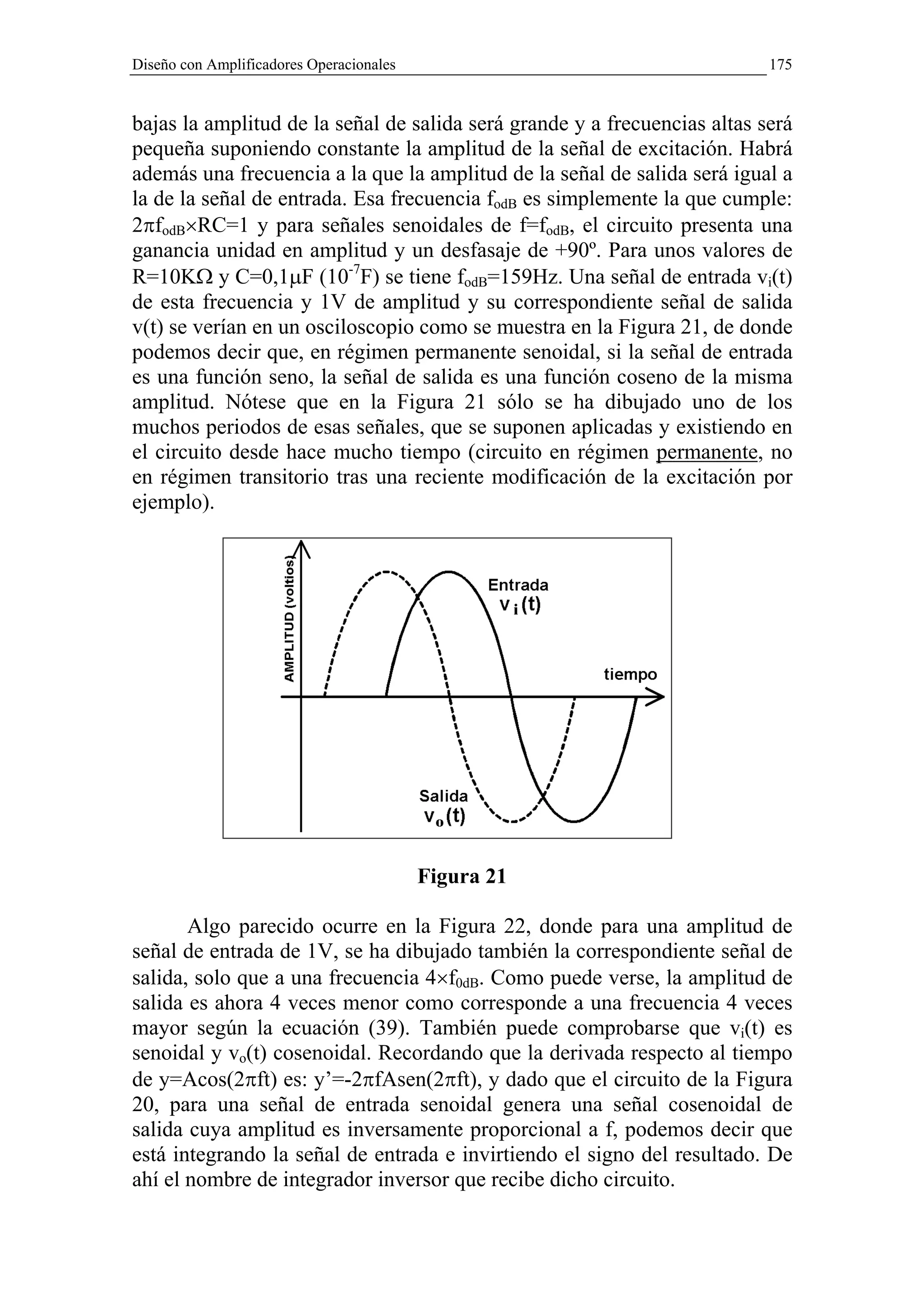 Diseño con Amplificadores Operacionales                                    175


bajas la amplitud de la señal de salida será grande y a frecuencias altas será
pequeña suponiendo constante la amplitud de la señal de excitación. Habrá
además una frecuencia a la que la amplitud de la señal de salida será igual a
la de la señal de entrada. Esa frecuencia fodB es simplemente la que cumple:
2πfodB×RC=1 y para señales senoidales de f=fodB, el circuito presenta una
ganancia unidad en amplitud y un desfasaje de +90º. Para unos valores de
R=10KΩ y C=0,1µF (10-7F) se tiene fodB=159Hz. Una señal de entrada vi(t)
de esta frecuencia y 1V de amplitud y su correspondiente señal de salida
v(t) se verían en un osciloscopio como se muestra en la Figura 21, de donde
podemos decir que, en régimen permanente senoidal, si la señal de entrada
es una función seno, la señal de salida es una función coseno de la misma
amplitud. Nótese que en la Figura 21 sólo se ha dibujado uno de los
muchos periodos de esas señales, que se suponen aplicadas y existiendo en
el circuito desde hace mucho tiempo (circuito en régimen permanente, no
en régimen transitorio tras una reciente modificación de la excitación por
ejemplo).




                                          Figura 21

       Algo parecido ocurre en la Figura 22, donde para una amplitud de
señal de entrada de 1V, se ha dibujado también la correspondiente señal de
salida, solo que a una frecuencia 4×f0dB. Como puede verse, la amplitud de
salida es ahora 4 veces menor como corresponde a una frecuencia 4 veces
mayor según la ecuación (39). También puede comprobarse que vi(t) es
senoidal y vo(t) cosenoidal. Recordando que la derivada respecto al tiempo
de y=Acos(2πft) es: y’=-2πfAsen(2πft), y dado que el circuito de la Figura
20, para una señal de entrada senoidal genera una señal cosenoidal de
salida cuya amplitud es inversamente proporcional a f, podemos decir que
está integrando la señal de entrada e invirtiendo el signo del resultado. De
ahí el nombre de integrador inversor que recibe dicho circuito.
 