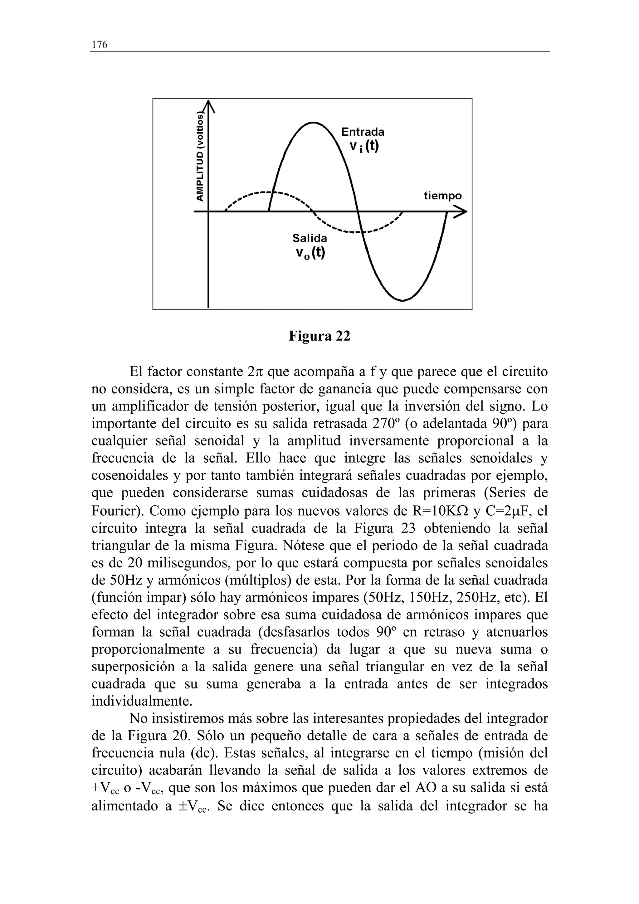176




                                Figura 22

       El factor constante 2π que acompaña a f y que parece que el circuito
no considera, es un simple factor de ganancia que puede compensarse con
un amplificador de tensión posterior, igual que la inversión del signo. Lo
importante del circuito es su salida retrasada 270º (o adelantada 90º) para
cualquier señal senoidal y la amplitud inversamente proporcional a la
frecuencia de la señal. Ello hace que integre las señales senoidales y
cosenoidales y por tanto también integrará señales cuadradas por ejemplo,
que pueden considerarse sumas cuidadosas de las primeras (Series de
Fourier). Como ejemplo para los nuevos valores de R=10KΩ y C=2µF, el
circuito integra la señal cuadrada de la Figura 23 obteniendo la señal
triangular de la misma Figura. Nótese que el periodo de la señal cuadrada
es de 20 milisegundos, por lo que estará compuesta por señales senoidales
de 50Hz y armónicos (múltiplos) de esta. Por la forma de la señal cuadrada
(función impar) sólo hay armónicos impares (50Hz, 150Hz, 250Hz, etc). El
efecto del integrador sobre esa suma cuidadosa de armónicos impares que
forman la señal cuadrada (desfasarlos todos 90º en retraso y atenuarlos
proporcionalmente a su frecuencia) da lugar a que su nueva suma o
superposición a la salida genere una señal triangular en vez de la señal
cuadrada que su suma generaba a la entrada antes de ser integrados
individualmente.
       No insistiremos más sobre las interesantes propiedades del integrador
de la Figura 20. Sólo un pequeño detalle de cara a señales de entrada de
frecuencia nula (dc). Estas señales, al integrarse en el tiempo (misión del
circuito) acabarán llevando la señal de salida a los valores extremos de
+Vcc o -Vcc, que son los máximos que pueden dar el AO a su salida si está
alimentado a ±Vcc. Se dice entonces que la salida del integrador se ha
 