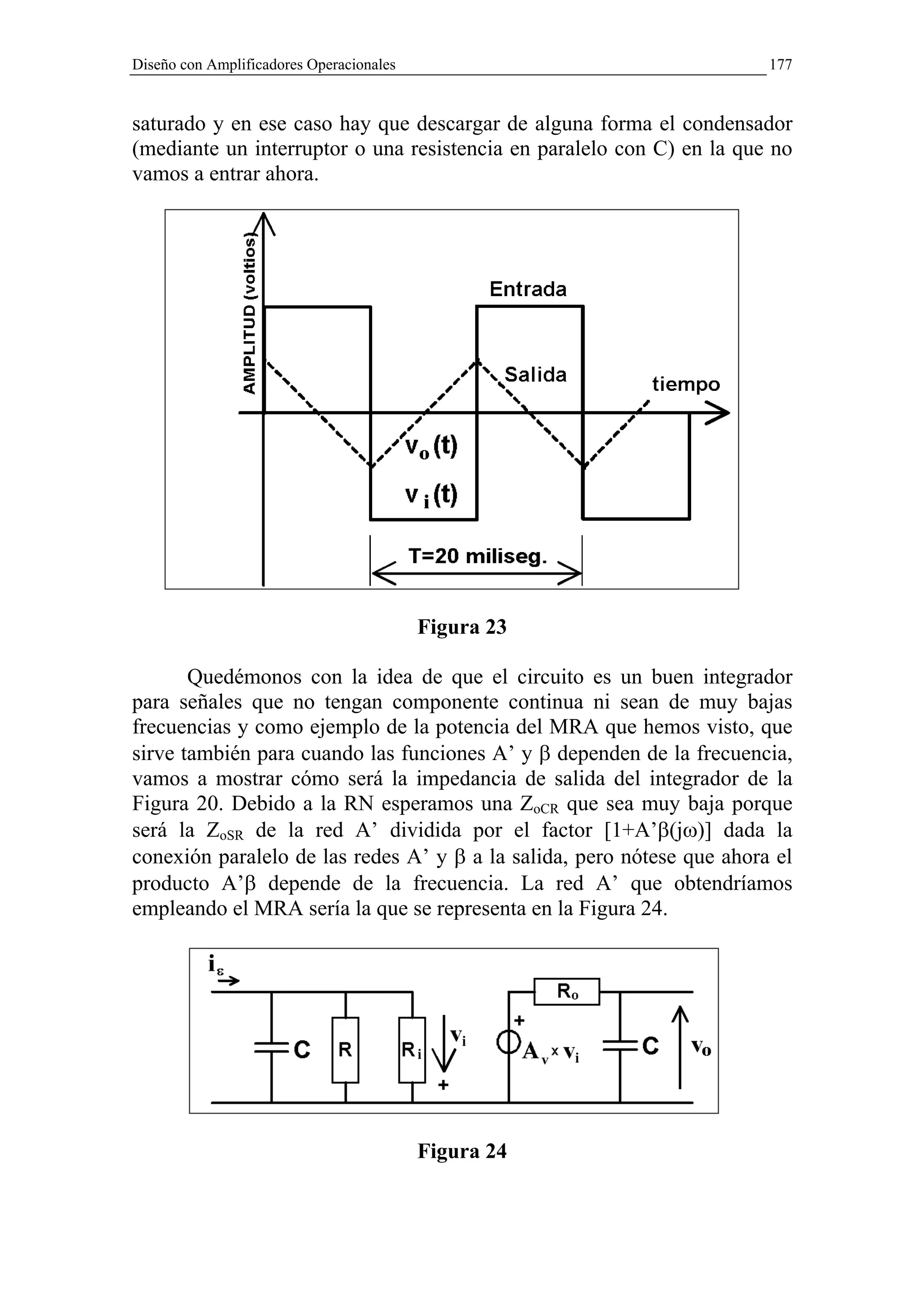 Diseño con Amplificadores Operacionales                                 177


saturado y en ese caso hay que descargar de alguna forma el condensador
(mediante un interruptor o una resistencia en paralelo con C) en la que no
vamos a entrar ahora.




                                          Figura 23

       Quedémonos con la idea de que el circuito es un buen integrador
para señales que no tengan componente continua ni sean de muy bajas
frecuencias y como ejemplo de la potencia del MRA que hemos visto, que
sirve también para cuando las funciones A’ y β dependen de la frecuencia,
vamos a mostrar cómo será la impedancia de salida del integrador de la
Figura 20. Debido a la RN esperamos una ZoCR que sea muy baja porque
será la ZoSR de la red A’ dividida por el factor [1+A’β(jω)] dada la
conexión paralelo de las redes A’ y β a la salida, pero nótese que ahora el
producto A’β depende de la frecuencia. La red A’ que obtendríamos
empleando el MRA sería la que se representa en la Figura 24.




                                          Figura 24
 