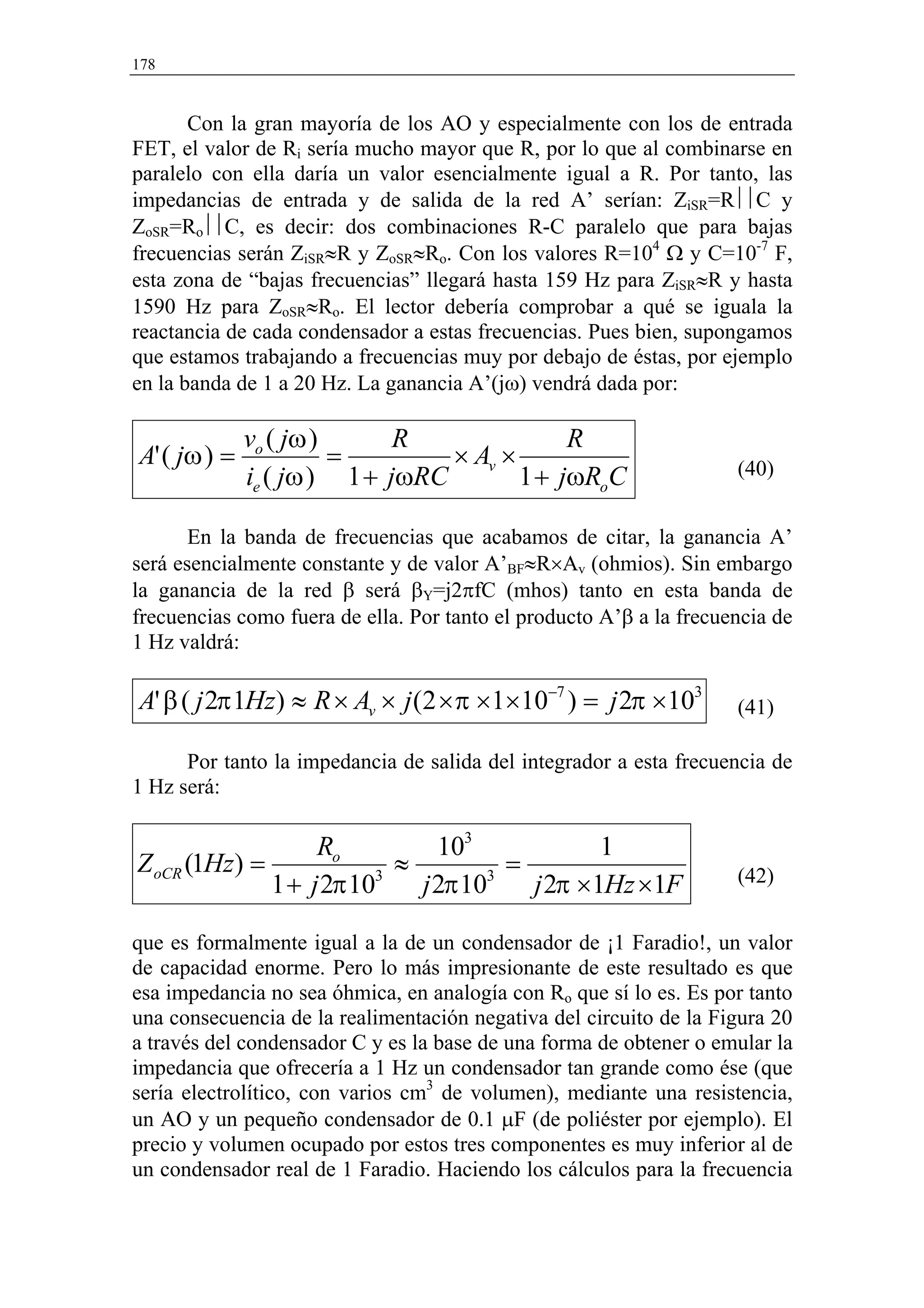 178


       Con la gran mayoría de los AO y especialmente con los de entrada
FET, el valor de Ri sería mucho mayor que R, por lo que al combinarse en
paralelo con ella daría un valor esencialmente igual a R. Por tanto, las
impedancias de entrada y de salida de la red A’ serían: ZiSR=RC y
ZoSR=RoC, es decir: dos combinaciones R-C paralelo que para bajas
frecuencias serán ZiSR≈R y ZoSR≈Ro. Con los valores R=104 Ω y C=10-7 F,
esta zona de “bajas frecuencias” llegará hasta 159 Hz para ZiSR≈R y hasta
1590 Hz para ZoSR≈Ro. El lector debería comprobar a qué se iguala la
reactancia de cada condensador a estas frecuencias. Pues bien, supongamos
que estamos trabajando a frecuencias muy por debajo de éstas, por ejemplo
en la banda de 1 a 20 Hz. La ganancia A’(jω) vendrá dada por:

              vo ( jω )      R               R
A' ( jω ) =             =        × Av ×                              (40)
              ie ( jω ) 1 + jωRC        1 + jωRoC

       En la banda de frecuencias que acabamos de citar, la ganancia A’
será esencialmente constante y de valor A’BF≈R×Av (ohmios). Sin embargo
la ganancia de la red β será βY=j2πfC (mhos) tanto en esta banda de
frecuencias como fuera de ella. Por tanto el producto A’β a la frecuencia de
1 Hz valdrá:

A' β ( j 2π 1Hz) ≈ R × Av × j (2 × π ×1×10−7 ) = j 2π ×103           (41)

      Por tanto la impedancia de salida del integrador a esta frecuencia de
1 Hz será:

                   Ro        103           1
Z oCR (1Hz) =             ≈        =                                 (42)
              1 + j 2π 103 j 2π 103 j 2π ×1Hz ×1F

que es formalmente igual a la de un condensador de ¡1 Faradio!, un valor
de capacidad enorme. Pero lo más impresionante de este resultado es que
esa impedancia no sea óhmica, en analogía con Ro que sí lo es. Es por tanto
una consecuencia de la realimentación negativa del circuito de la Figura 20
a través del condensador C y es la base de una forma de obtener o emular la
impedancia que ofrecería a 1 Hz un condensador tan grande como ése (que
sería electrolítico, con varios cm3 de volumen), mediante una resistencia,
un AO y un pequeño condensador de 0.1 µF (de poliéster por ejemplo). El
precio y volumen ocupado por estos tres componentes es muy inferior al de
un condensador real de 1 Faradio. Haciendo los cálculos para la frecuencia
 