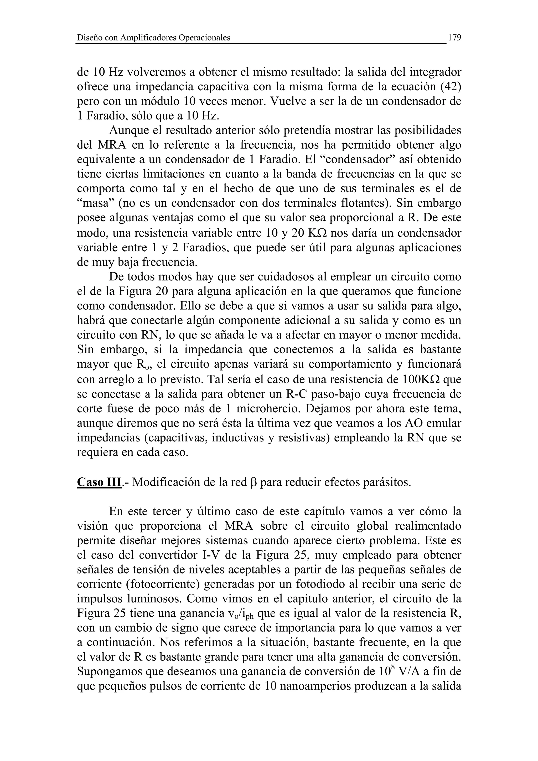 Diseño con Amplificadores Operacionales                                    179


de 10 Hz volveremos a obtener el mismo resultado: la salida del integrador
ofrece una impedancia capacitiva con la misma forma de la ecuación (42)
pero con un módulo 10 veces menor. Vuelve a ser la de un condensador de
1 Faradio, sólo que a 10 Hz.
       Aunque el resultado anterior sólo pretendía mostrar las posibilidades
del MRA en lo referente a la frecuencia, nos ha permitido obtener algo
equivalente a un condensador de 1 Faradio. El “condensador” así obtenido
tiene ciertas limitaciones en cuanto a la banda de frecuencias en la que se
comporta como tal y en el hecho de que uno de sus terminales es el de
“masa” (no es un condensador con dos terminales flotantes). Sin embargo
posee algunas ventajas como el que su valor sea proporcional a R. De este
modo, una resistencia variable entre 10 y 20 KΩ nos daría un condensador
variable entre 1 y 2 Faradios, que puede ser útil para algunas aplicaciones
de muy baja frecuencia.
       De todos modos hay que ser cuidadosos al emplear un circuito como
el de la Figura 20 para alguna aplicación en la que queramos que funcione
como condensador. Ello se debe a que si vamos a usar su salida para algo,
habrá que conectarle algún componente adicional a su salida y como es un
circuito con RN, lo que se añada le va a afectar en mayor o menor medida.
Sin embargo, si la impedancia que conectemos a la salida es bastante
mayor que Ro, el circuito apenas variará su comportamiento y funcionará
con arreglo a lo previsto. Tal sería el caso de una resistencia de 100KΩ que
se conectase a la salida para obtener un R-C paso-bajo cuya frecuencia de
corte fuese de poco más de 1 microhercio. Dejamos por ahora este tema,
aunque diremos que no será ésta la última vez que veamos a los AO emular
impedancias (capacitivas, inductivas y resistivas) empleando la RN que se
requiera en cada caso.

Caso III.- Modificación de la red β para reducir efectos parásitos.

       En este tercer y último caso de este capítulo vamos a ver cómo la
visión que proporciona el MRA sobre el circuito global realimentado
permite diseñar mejores sistemas cuando aparece cierto problema. Este es
el caso del convertidor I-V de la Figura 25, muy empleado para obtener
señales de tensión de niveles aceptables a partir de las pequeñas señales de
corriente (fotocorriente) generadas por un fotodiodo al recibir una serie de
impulsos luminosos. Como vimos en el capítulo anterior, el circuito de la
Figura 25 tiene una ganancia vo/iph que es igual al valor de la resistencia R,
con un cambio de signo que carece de importancia para lo que vamos a ver
a continuación. Nos referimos a la situación, bastante frecuente, en la que
el valor de R es bastante grande para tener una alta ganancia de conversión.
Supongamos que deseamos una ganancia de conversión de 108 V/A a fin de
que pequeños pulsos de corriente de 10 nanoamperios produzcan a la salida
 