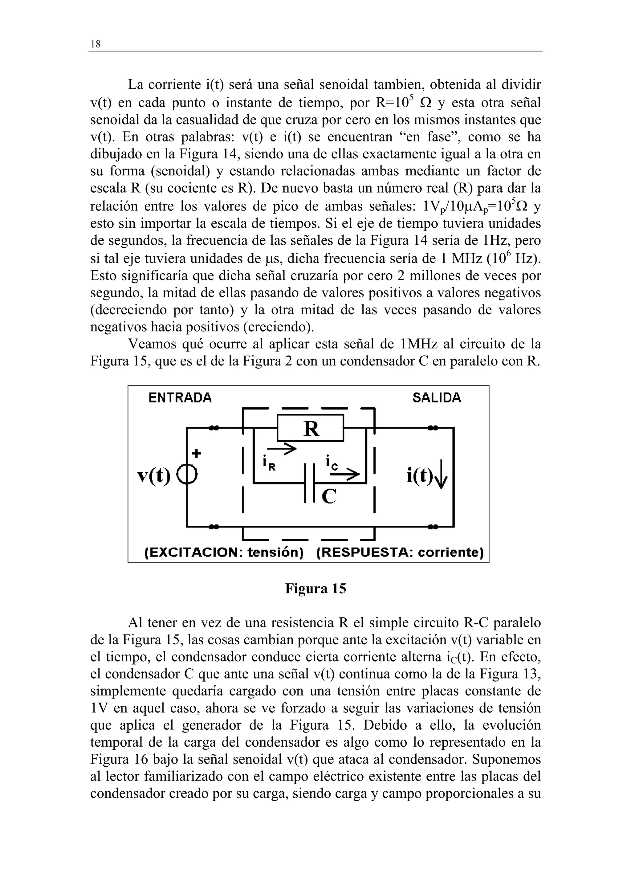 18


        La corriente i(t) será una señal senoidal tambien, obtenida al dividir
v(t) en cada punto o instante de tiempo, por R=105 Ω y esta otra señal
senoidal da la casualidad de que cruza por cero en los mismos instantes que
v(t). En otras palabras: v(t) e i(t) se encuentran “en fase”, como se ha
dibujado en la Figura 14, siendo una de ellas exactamente igual a la otra en
su forma (senoidal) y estando relacionadas ambas mediante un factor de
escala R (su cociente es R). De nuevo basta un número real (R) para dar la
relación entre los valores de pico de ambas señales: 1Vp/10µAp=105Ω y
esto sin importar la escala de tiempos. Si el eje de tiempo tuviera unidades
de segundos, la frecuencia de las señales de la Figura 14 sería de 1Hz, pero
si tal eje tuviera unidades de µs, dicha frecuencia sería de 1 MHz (106 Hz).
Esto significaría que dicha señal cruzaría por cero 2 millones de veces por
segundo, la mitad de ellas pasando de valores positivos a valores negativos
(decreciendo por tanto) y la otra mitad de las veces pasando de valores
negativos hacia positivos (creciendo).
        Veamos qué ocurre al aplicar esta señal de 1MHz al circuito de la
Figura 15, que es el de la Figura 2 con un condensador C en paralelo con R.




                                 Figura 15

       Al tener en vez de una resistencia R el simple circuito R-C paralelo
de la Figura 15, las cosas cambian porque ante la excitación v(t) variable en
el tiempo, el condensador conduce cierta corriente alterna iC(t). En efecto,
el condensador C que ante una señal v(t) continua como la de la Figura 13,
simplemente quedaría cargado con una tensión entre placas constante de
1V en aquel caso, ahora se ve forzado a seguir las variaciones de tensión
que aplica el generador de la Figura 15. Debido a ello, la evolución
temporal de la carga del condensador es algo como lo representado en la
Figura 16 bajo la señal senoidal v(t) que ataca al condensador. Suponemos
al lector familiarizado con el campo eléctrico existente entre las placas del
condensador creado por su carga, siendo carga y campo proporcionales a su
 