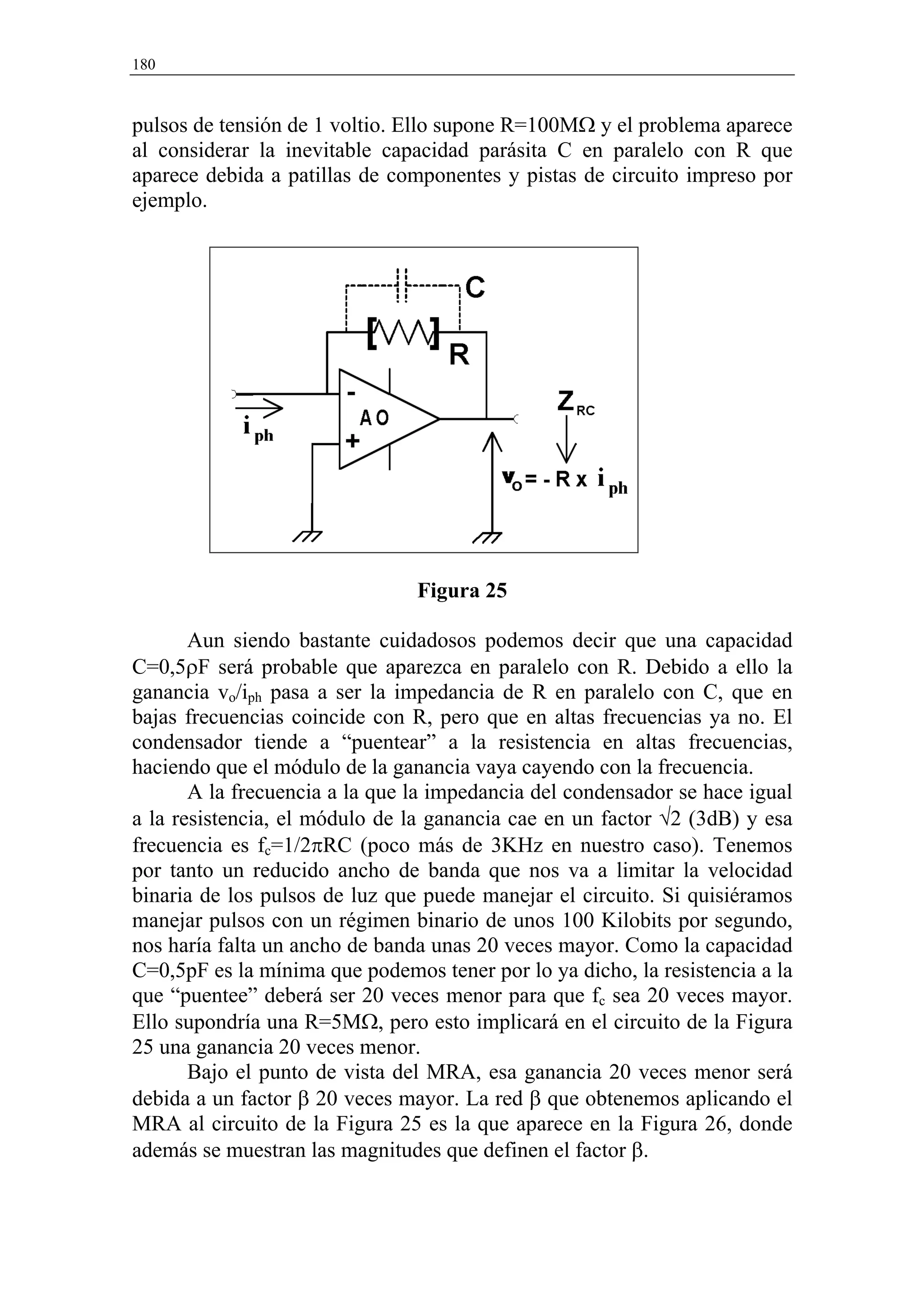 180



pulsos de tensión de 1 voltio. Ello supone R=100MΩ y el problema aparece
al considerar la inevitable capacidad parásita C en paralelo con R que
aparece debida a patillas de componentes y pistas de circuito impreso por
ejemplo.




                                Figura 25

       Aun siendo bastante cuidadosos podemos decir que una capacidad
C=0,5ρF será probable que aparezca en paralelo con R. Debido a ello la
ganancia vo/iph pasa a ser la impedancia de R en paralelo con C, que en
bajas frecuencias coincide con R, pero que en altas frecuencias ya no. El
condensador tiende a “puentear” a la resistencia en altas frecuencias,
haciendo que el módulo de la ganancia vaya cayendo con la frecuencia.
       A la frecuencia a la que la impedancia del condensador se hace igual
a la resistencia, el módulo de la ganancia cae en un factor √2 (3dB) y esa
frecuencia es fc=1/2πRC (poco más de 3KHz en nuestro caso). Tenemos
por tanto un reducido ancho de banda que nos va a limitar la velocidad
binaria de los pulsos de luz que puede manejar el circuito. Si quisiéramos
manejar pulsos con un régimen binario de unos 100 Kilobits por segundo,
nos haría falta un ancho de banda unas 20 veces mayor. Como la capacidad
C=0,5pF es la mínima que podemos tener por lo ya dicho, la resistencia a la
que “puentee” deberá ser 20 veces menor para que fc sea 20 veces mayor.
Ello supondría una R=5MΩ, pero esto implicará en el circuito de la Figura
25 una ganancia 20 veces menor.
       Bajo el punto de vista del MRA, esa ganancia 20 veces menor será
debida a un factor β 20 veces mayor. La red β que obtenemos aplicando el
MRA al circuito de la Figura 25 es la que aparece en la Figura 26, donde
además se muestran las magnitudes que definen el factor β.
 