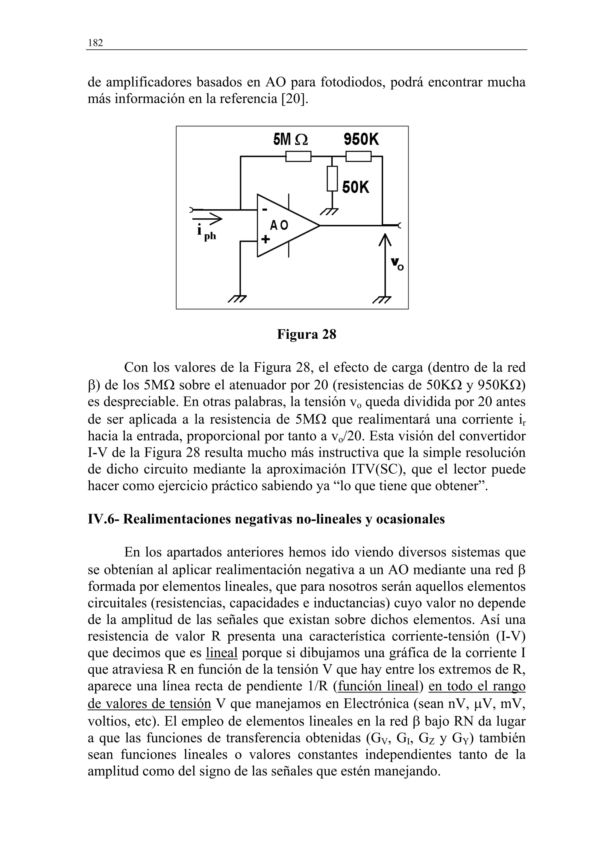 182


de amplificadores basados en AO para fotodiodos, podrá encontrar mucha
más información en la referencia [20].




                                 Figura 28

       Con los valores de la Figura 28, el efecto de carga (dentro de la red
β) de los 5MΩ sobre el atenuador por 20 (resistencias de 50KΩ y 950KΩ)
es despreciable. En otras palabras, la tensión vo queda dividida por 20 antes
de ser aplicada a la resistencia de 5MΩ que realimentará una corriente ir
hacia la entrada, proporcional por tanto a vo/20. Esta visión del convertidor
I-V de la Figura 28 resulta mucho más instructiva que la simple resolución
de dicho circuito mediante la aproximación ITV(SC), que el lector puede
hacer como ejercicio práctico sabiendo ya “lo que tiene que obtener”.

IV.6- Realimentaciones negativas no-lineales y ocasionales

       En los apartados anteriores hemos ido viendo diversos sistemas que
se obtenían al aplicar realimentación negativa a un AO mediante una red β
formada por elementos lineales, que para nosotros serán aquellos elementos
circuitales (resistencias, capacidades e inductancias) cuyo valor no depende
de la amplitud de las señales que existan sobre dichos elementos. Así una
resistencia de valor R presenta una característica corriente-tensión (I-V)
que decimos que es lineal porque si dibujamos una gráfica de la corriente I
que atraviesa R en función de la tensión V que hay entre los extremos de R,
aparece una línea recta de pendiente 1/R (función lineal) en todo el rango
de valores de tensión V que manejamos en Electrónica (sean nV, µV, mV,
voltios, etc). El empleo de elementos lineales en la red β bajo RN da lugar
a que las funciones de transferencia obtenidas (GV, GI, GZ y GY) también
sean funciones lineales o valores constantes independientes tanto de la
amplitud como del signo de las señales que estén manejando.
 