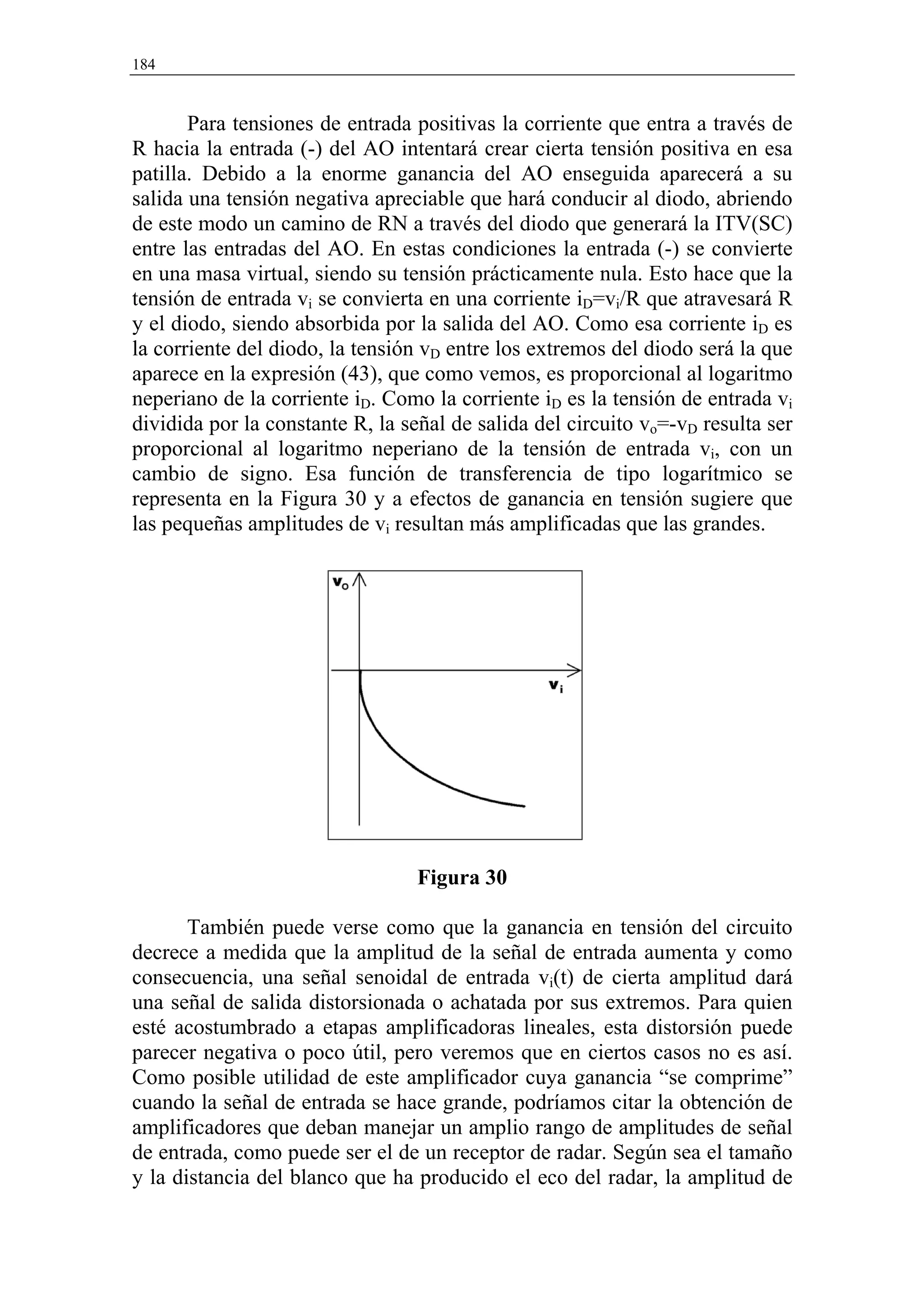 184


       Para tensiones de entrada positivas la corriente que entra a través de
R hacia la entrada (-) del AO intentará crear cierta tensión positiva en esa
patilla. Debido a la enorme ganancia del AO enseguida aparecerá a su
salida una tensión negativa apreciable que hará conducir al diodo, abriendo
de este modo un camino de RN a través del diodo que generará la ITV(SC)
entre las entradas del AO. En estas condiciones la entrada (-) se convierte
en una masa virtual, siendo su tensión prácticamente nula. Esto hace que la
tensión de entrada vi se convierta en una corriente iD=vi/R que atravesará R
y el diodo, siendo absorbida por la salida del AO. Como esa corriente iD es
la corriente del diodo, la tensión vD entre los extremos del diodo será la que
aparece en la expresión (43), que como vemos, es proporcional al logaritmo
neperiano de la corriente iD. Como la corriente iD es la tensión de entrada vi
dividida por la constante R, la señal de salida del circuito vo=-vD resulta ser
proporcional al logaritmo neperiano de la tensión de entrada vi, con un
cambio de signo. Esa función de transferencia de tipo logarítmico se
representa en la Figura 30 y a efectos de ganancia en tensión sugiere que
las pequeñas amplitudes de vi resultan más amplificadas que las grandes.




                                  Figura 30

       También puede verse como que la ganancia en tensión del circuito
decrece a medida que la amplitud de la señal de entrada aumenta y como
consecuencia, una señal senoidal de entrada vi(t) de cierta amplitud dará
una señal de salida distorsionada o achatada por sus extremos. Para quien
esté acostumbrado a etapas amplificadoras lineales, esta distorsión puede
parecer negativa o poco útil, pero veremos que en ciertos casos no es así.
Como posible utilidad de este amplificador cuya ganancia “se comprime”
cuando la señal de entrada se hace grande, podríamos citar la obtención de
amplificadores que deban manejar un amplio rango de amplitudes de señal
de entrada, como puede ser el de un receptor de radar. Según sea el tamaño
y la distancia del blanco que ha producido el eco del radar, la amplitud de
 