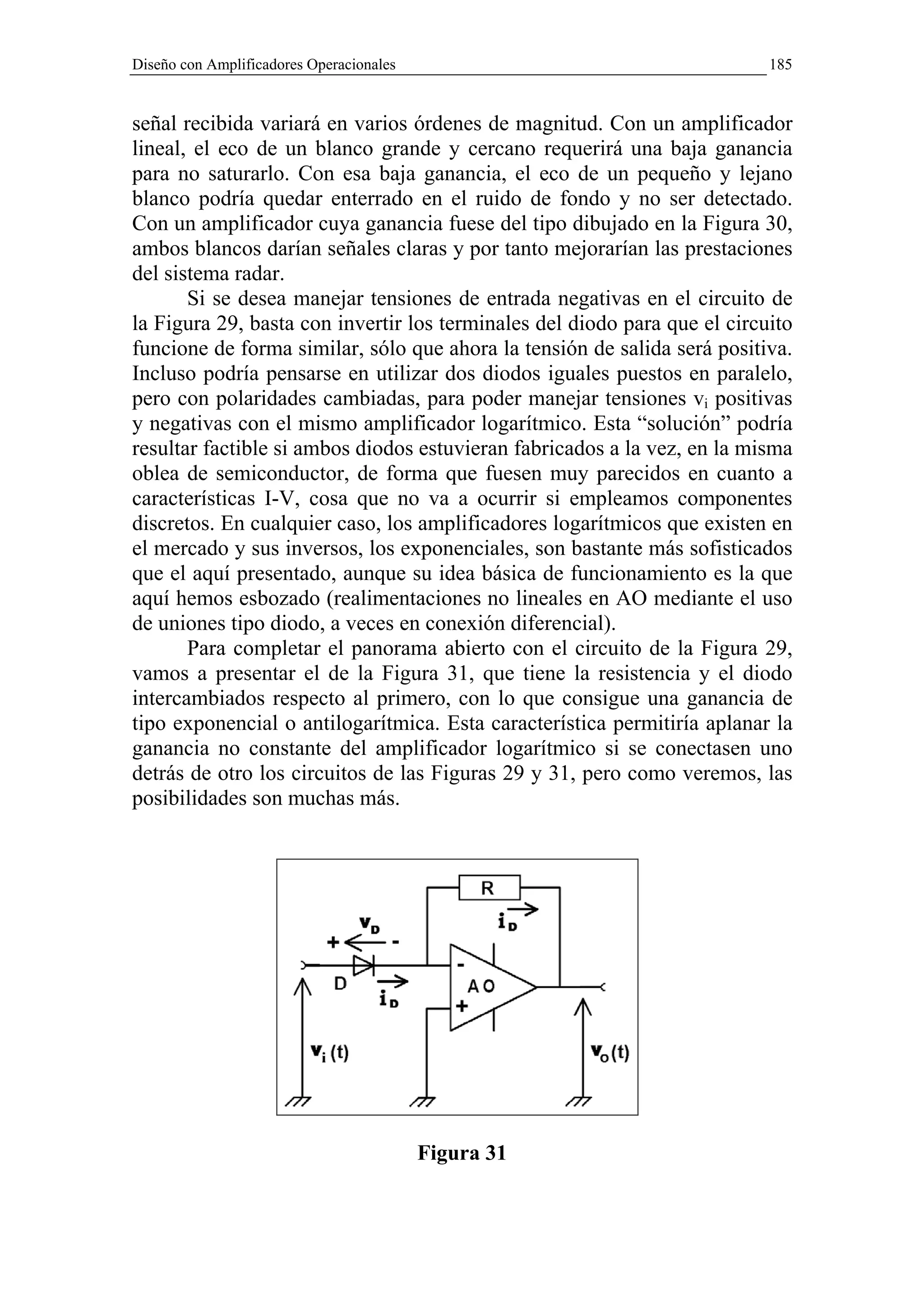 Diseño con Amplificadores Operacionales                                    185


señal recibida variará en varios órdenes de magnitud. Con un amplificador
lineal, el eco de un blanco grande y cercano requerirá una baja ganancia
para no saturarlo. Con esa baja ganancia, el eco de un pequeño y lejano
blanco podría quedar enterrado en el ruido de fondo y no ser detectado.
Con un amplificador cuya ganancia fuese del tipo dibujado en la Figura 30,
ambos blancos darían señales claras y por tanto mejorarían las prestaciones
del sistema radar.
       Si se desea manejar tensiones de entrada negativas en el circuito de
la Figura 29, basta con invertir los terminales del diodo para que el circuito
funcione de forma similar, sólo que ahora la tensión de salida será positiva.
Incluso podría pensarse en utilizar dos diodos iguales puestos en paralelo,
pero con polaridades cambiadas, para poder manejar tensiones vi positivas
y negativas con el mismo amplificador logarítmico. Esta “solución” podría
resultar factible si ambos diodos estuvieran fabricados a la vez, en la misma
oblea de semiconductor, de forma que fuesen muy parecidos en cuanto a
características I-V, cosa que no va a ocurrir si empleamos componentes
discretos. En cualquier caso, los amplificadores logarítmicos que existen en
el mercado y sus inversos, los exponenciales, son bastante más sofisticados
que el aquí presentado, aunque su idea básica de funcionamiento es la que
aquí hemos esbozado (realimentaciones no lineales en AO mediante el uso
de uniones tipo diodo, a veces en conexión diferencial).
       Para completar el panorama abierto con el circuito de la Figura 29,
vamos a presentar el de la Figura 31, que tiene la resistencia y el diodo
intercambiados respecto al primero, con lo que consigue una ganancia de
tipo exponencial o antilogarítmica. Esta característica permitiría aplanar la
ganancia no constante del amplificador logarítmico si se conectasen uno
detrás de otro los circuitos de las Figuras 29 y 31, pero como veremos, las
posibilidades son muchas más.




                                          Figura 31
 