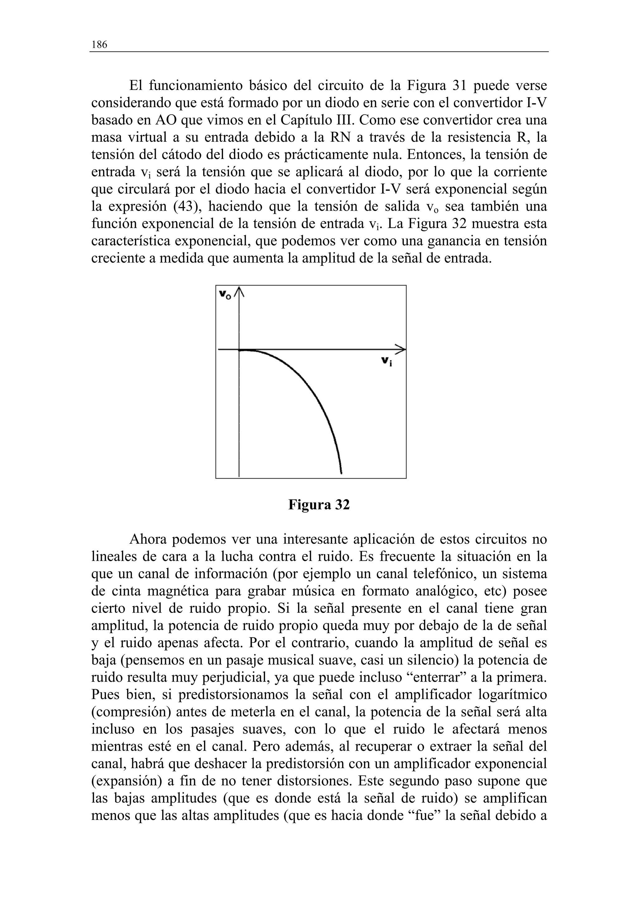 186


      El funcionamiento básico del circuito de la Figura 31 puede verse
considerando que está formado por un diodo en serie con el convertidor I-V
basado en AO que vimos en el Capítulo III. Como ese convertidor crea una
masa virtual a su entrada debido a la RN a través de la resistencia R, la
tensión del cátodo del diodo es prácticamente nula. Entonces, la tensión de
entrada vi será la tensión que se aplicará al diodo, por lo que la corriente
que circulará por el diodo hacia el convertidor I-V será exponencial según
la expresión (43), haciendo que la tensión de salida vo sea también una
función exponencial de la tensión de entrada vi. La Figura 32 muestra esta
característica exponencial, que podemos ver como una ganancia en tensión
creciente a medida que aumenta la amplitud de la señal de entrada.




                                Figura 32

       Ahora podemos ver una interesante aplicación de estos circuitos no
lineales de cara a la lucha contra el ruido. Es frecuente la situación en la
que un canal de información (por ejemplo un canal telefónico, un sistema
de cinta magnética para grabar música en formato analógico, etc) posee
cierto nivel de ruido propio. Si la señal presente en el canal tiene gran
amplitud, la potencia de ruido propio queda muy por debajo de la de señal
y el ruido apenas afecta. Por el contrario, cuando la amplitud de señal es
baja (pensemos en un pasaje musical suave, casi un silencio) la potencia de
ruido resulta muy perjudicial, ya que puede incluso “enterrar” a la primera.
Pues bien, si predistorsionamos la señal con el amplificador logarítmico
(compresión) antes de meterla en el canal, la potencia de la señal será alta
incluso en los pasajes suaves, con lo que el ruido le afectará menos
mientras esté en el canal. Pero además, al recuperar o extraer la señal del
canal, habrá que deshacer la predistorsión con un amplificador exponencial
(expansión) a fin de no tener distorsiones. Este segundo paso supone que
las bajas amplitudes (que es donde está la señal de ruido) se amplifican
menos que las altas amplitudes (que es hacia donde “fue” la señal debido a
 