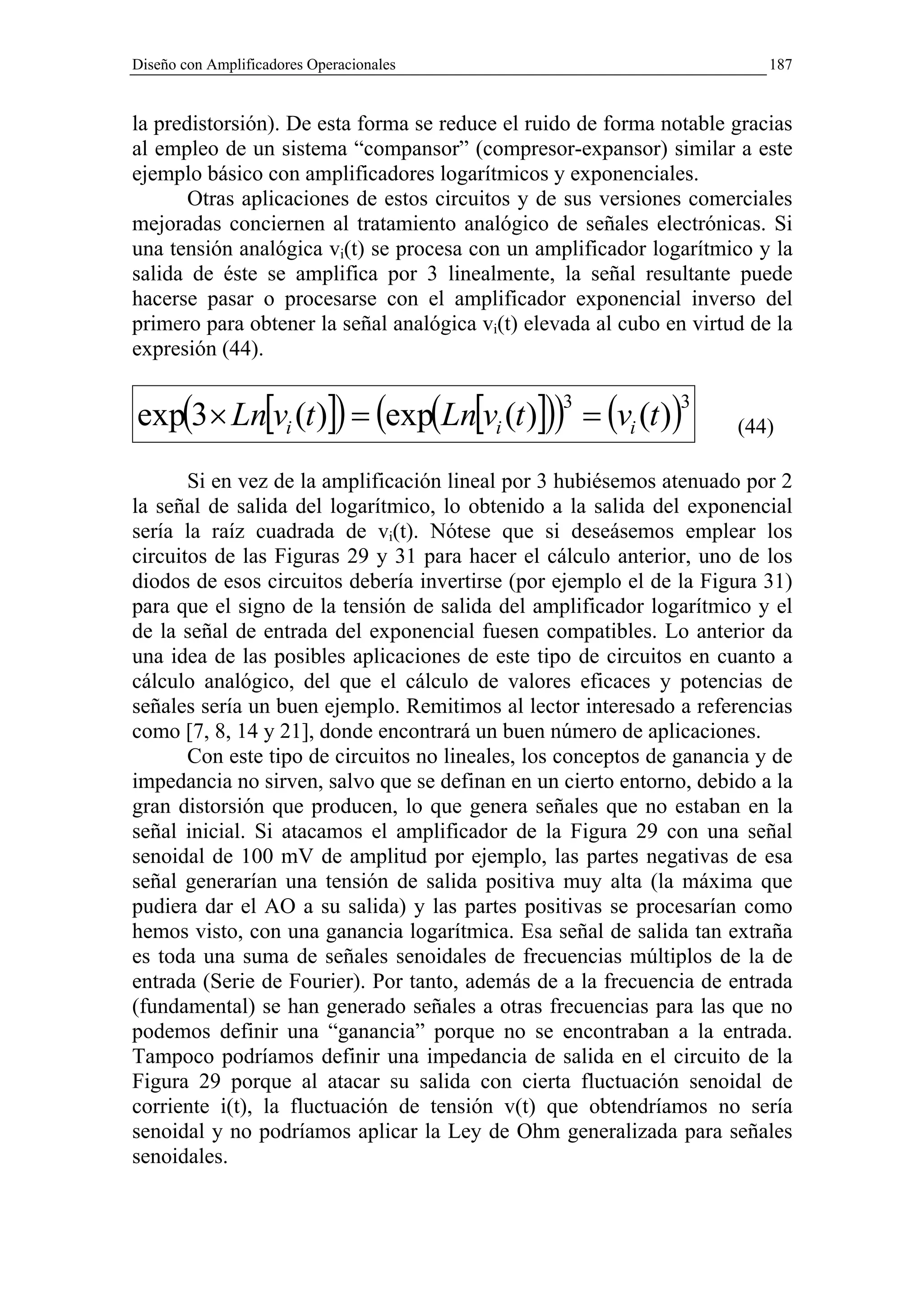 Diseño con Amplificadores Operacionales                                   187


la predistorsión). De esta forma se reduce el ruido de forma notable gracias
al empleo de un sistema “compansor” (compresor-expansor) similar a este
ejemplo básico con amplificadores logarítmicos y exponenciales.
       Otras aplicaciones de estos circuitos y de sus versiones comerciales
mejoradas conciernen al tratamiento analógico de señales electrónicas. Si
una tensión analógica vi(t) se procesa con un amplificador logarítmico y la
salida de éste se amplifica por 3 linealmente, la señal resultante puede
hacerse pasar o procesarse con el amplificador exponencial inverso del
primero para obtener la señal analógica vi(t) elevada al cubo en virtud de la
expresión (44).


exp(3× Ln[vi (t )]) = (exp(Ln[vi (t )])) = (vi (t ))
                                                  3            3
                                                                      (44)

       Si en vez de la amplificación lineal por 3 hubiésemos atenuado por 2
la señal de salida del logarítmico, lo obtenido a la salida del exponencial
sería la raíz cuadrada de vi(t). Nótese que si deseásemos emplear los
circuitos de las Figuras 29 y 31 para hacer el cálculo anterior, uno de los
diodos de esos circuitos debería invertirse (por ejemplo el de la Figura 31)
para que el signo de la tensión de salida del amplificador logarítmico y el
de la señal de entrada del exponencial fuesen compatibles. Lo anterior da
una idea de las posibles aplicaciones de este tipo de circuitos en cuanto a
cálculo analógico, del que el cálculo de valores eficaces y potencias de
señales sería un buen ejemplo. Remitimos al lector interesado a referencias
como [7, 8, 14 y 21], donde encontrará un buen número de aplicaciones.
       Con este tipo de circuitos no lineales, los conceptos de ganancia y de
impedancia no sirven, salvo que se definan en un cierto entorno, debido a la
gran distorsión que producen, lo que genera señales que no estaban en la
señal inicial. Si atacamos el amplificador de la Figura 29 con una señal
senoidal de 100 mV de amplitud por ejemplo, las partes negativas de esa
señal generarían una tensión de salida positiva muy alta (la máxima que
pudiera dar el AO a su salida) y las partes positivas se procesarían como
hemos visto, con una ganancia logarítmica. Esa señal de salida tan extraña
es toda una suma de señales senoidales de frecuencias múltiplos de la de
entrada (Serie de Fourier). Por tanto, además de a la frecuencia de entrada
(fundamental) se han generado señales a otras frecuencias para las que no
podemos definir una “ganancia” porque no se encontraban a la entrada.
Tampoco podríamos definir una impedancia de salida en el circuito de la
Figura 29 porque al atacar su salida con cierta fluctuación senoidal de
corriente i(t), la fluctuación de tensión v(t) que obtendríamos no sería
senoidal y no podríamos aplicar la Ley de Ohm generalizada para señales
senoidales.
 