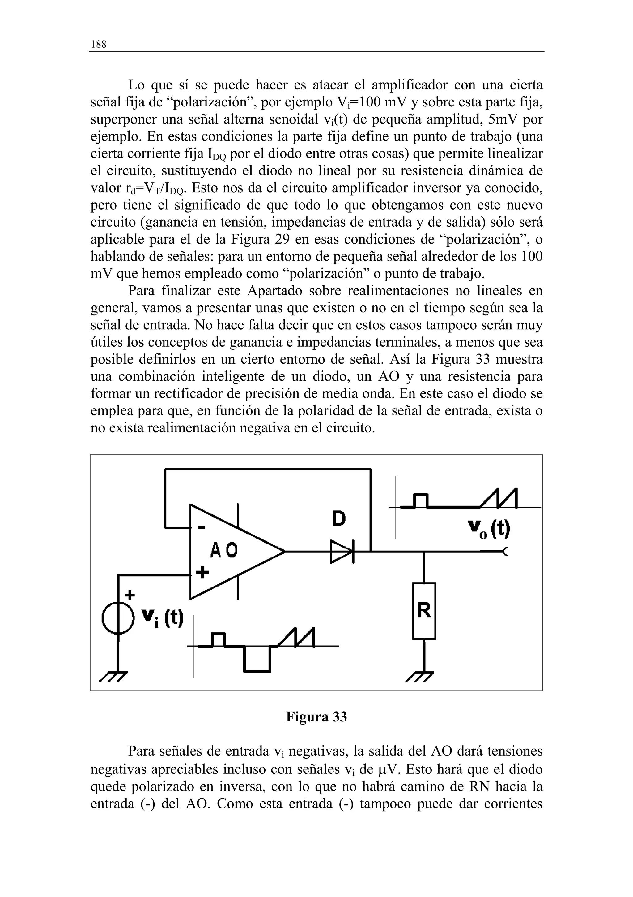 188


       Lo que sí se puede hacer es atacar el amplificador con una cierta
señal fija de “polarización”, por ejemplo Vi=100 mV y sobre esta parte fija,
superponer una señal alterna senoidal vi(t) de pequeña amplitud, 5mV por
ejemplo. En estas condiciones la parte fija define un punto de trabajo (una
cierta corriente fija IDQ por el diodo entre otras cosas) que permite linealizar
el circuito, sustituyendo el diodo no lineal por su resistencia dinámica de
valor rd=VT/IDQ. Esto nos da el circuito amplificador inversor ya conocido,
pero tiene el significado de que todo lo que obtengamos con este nuevo
circuito (ganancia en tensión, impedancias de entrada y de salida) sólo será
aplicable para el de la Figura 29 en esas condiciones de “polarización”, o
hablando de señales: para un entorno de pequeña señal alrededor de los 100
mV que hemos empleado como “polarización” o punto de trabajo.
       Para finalizar este Apartado sobre realimentaciones no lineales en
general, vamos a presentar unas que existen o no en el tiempo según sea la
señal de entrada. No hace falta decir que en estos casos tampoco serán muy
útiles los conceptos de ganancia e impedancias terminales, a menos que sea
posible definirlos en un cierto entorno de señal. Así la Figura 33 muestra
una combinación inteligente de un diodo, un AO y una resistencia para
formar un rectificador de precisión de media onda. En este caso el diodo se
emplea para que, en función de la polaridad de la señal de entrada, exista o
no exista realimentación negativa en el circuito.




                                  Figura 33

      Para señales de entrada vi negativas, la salida del AO dará tensiones
negativas apreciables incluso con señales vi de µV. Esto hará que el diodo
quede polarizado en inversa, con lo que no habrá camino de RN hacia la
entrada (-) del AO. Como esta entrada (-) tampoco puede dar corrientes
 