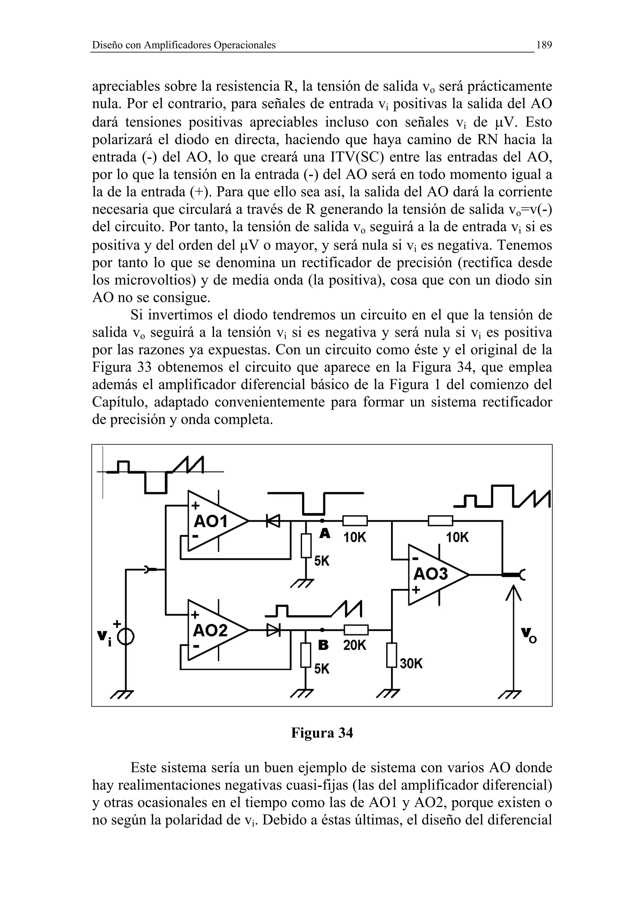Diseño con Amplificadores Operacionales                                       189


apreciables sobre la resistencia R, la tensión de salida vo será prácticamente
nula. Por el contrario, para señales de entrada vi positivas la salida del AO
dará tensiones positivas apreciables incluso con señales vi de µV. Esto
polarizará el diodo en directa, haciendo que haya camino de RN hacia la
entrada (-) del AO, lo que creará una ITV(SC) entre las entradas del AO,
por lo que la tensión en la entrada (-) del AO será en todo momento igual a
la de la entrada (+). Para que ello sea así, la salida del AO dará la corriente
necesaria que circulará a través de R generando la tensión de salida vo=v(-)
del circuito. Por tanto, la tensión de salida vo seguirá a la de entrada vi si es
positiva y del orden del µV o mayor, y será nula si vi es negativa. Tenemos
por tanto lo que se denomina un rectificador de precisión (rectifica desde
los microvoltios) y de media onda (la positiva), cosa que con un diodo sin
AO no se consigue.
       Si invertimos el diodo tendremos un circuito en el que la tensión de
salida vo seguirá a la tensión vi si es negativa y será nula si vi es positiva
por las razones ya expuestas. Con un circuito como éste y el original de la
Figura 33 obtenemos el circuito que aparece en la Figura 34, que emplea
además el amplificador diferencial básico de la Figura 1 del comienzo del
Capítulo, adaptado convenientemente para formar un sistema rectificador
de precisión y onda completa.




                                          Figura 34

       Este sistema sería un buen ejemplo de sistema con varios AO donde
hay realimentaciones negativas cuasi-fijas (las del amplificador diferencial)
y otras ocasionales en el tiempo como las de AO1 y AO2, porque existen o
no según la polaridad de vi. Debido a éstas últimas, el diseño del diferencial
 