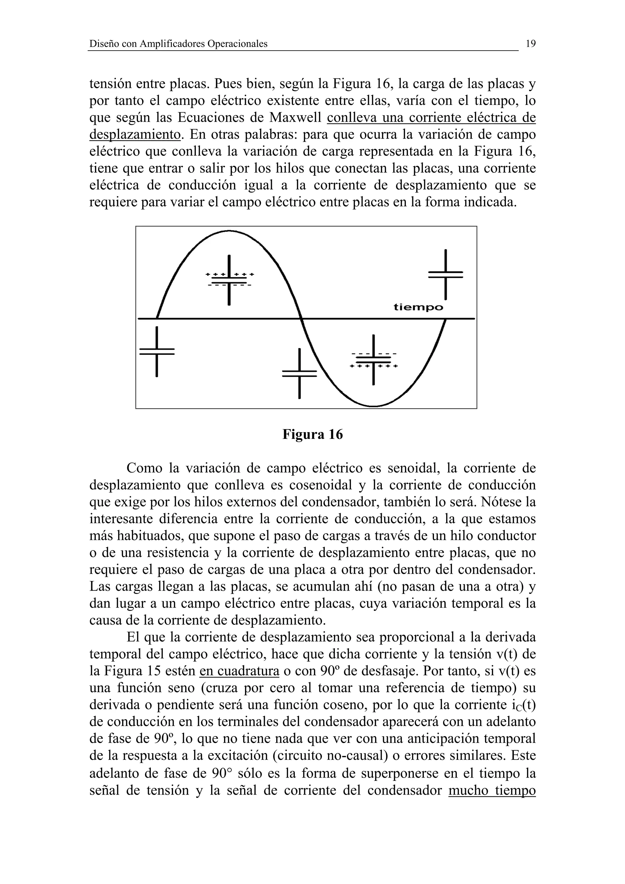 Diseño con Amplificadores Operacionales                                     19


tensión entre placas. Pues bien, según la Figura 16, la carga de las placas y
por tanto el campo eléctrico existente entre ellas, varía con el tiempo, lo
que según las Ecuaciones de Maxwell conlleva una corriente eléctrica de
desplazamiento. En otras palabras: para que ocurra la variación de campo
eléctrico que conlleva la variación de carga representada en la Figura 16,
tiene que entrar o salir por los hilos que conectan las placas, una corriente
eléctrica de conducción igual a la corriente de desplazamiento que se
requiere para variar el campo eléctrico entre placas en la forma indicada.




                                          Figura 16

       Como la variación de campo eléctrico es senoidal, la corriente de
desplazamiento que conlleva es cosenoidal y la corriente de conducción
que exige por los hilos externos del condensador, también lo será. Nótese la
interesante diferencia entre la corriente de conducción, a la que estamos
más habituados, que supone el paso de cargas a través de un hilo conductor
o de una resistencia y la corriente de desplazamiento entre placas, que no
requiere el paso de cargas de una placa a otra por dentro del condensador.
Las cargas llegan a las placas, se acumulan ahí (no pasan de una a otra) y
dan lugar a un campo eléctrico entre placas, cuya variación temporal es la
causa de la corriente de desplazamiento.
       El que la corriente de desplazamiento sea proporcional a la derivada
temporal del campo eléctrico, hace que dicha corriente y la tensión v(t) de
la Figura 15 estén en cuadratura o con 90º de desfasaje. Por tanto, si v(t) es
una función seno (cruza por cero al tomar una referencia de tiempo) su
derivada o pendiente será una función coseno, por lo que la corriente iC(t)
de conducción en los terminales del condensador aparecerá con un adelanto
de fase de 90º, lo que no tiene nada que ver con una anticipación temporal
de la respuesta a la excitación (circuito no-causal) o errores similares. Este
adelanto de fase de 90° sólo es la forma de superponerse en el tiempo la
señal de tensión y la señal de corriente del condensador mucho tiempo
 