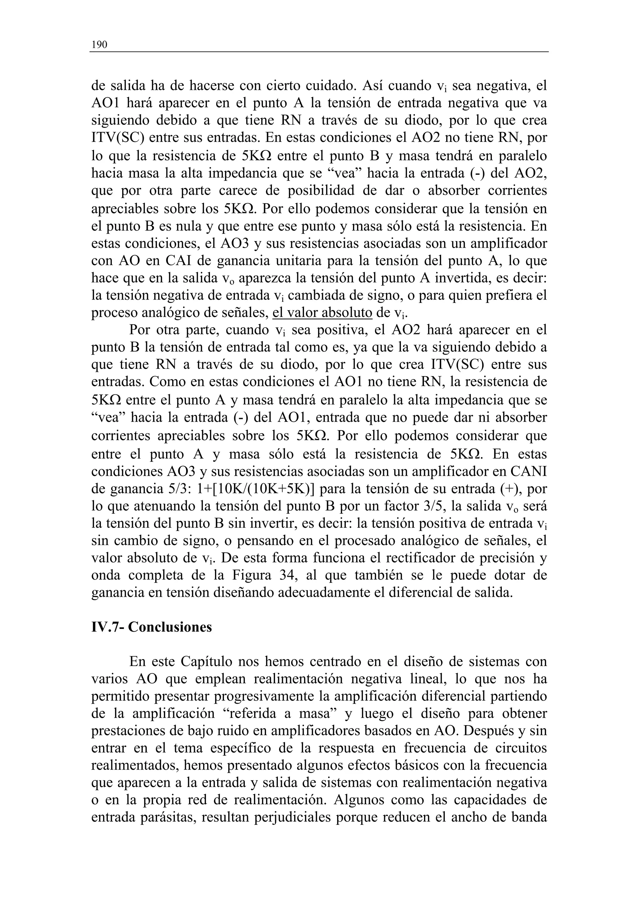 190


de salida ha de hacerse con cierto cuidado. Así cuando vi sea negativa, el
AO1 hará aparecer en el punto A la tensión de entrada negativa que va
siguiendo debido a que tiene RN a través de su diodo, por lo que crea
ITV(SC) entre sus entradas. En estas condiciones el AO2 no tiene RN, por
lo que la resistencia de 5KΩ entre el punto B y masa tendrá en paralelo
hacia masa la alta impedancia que se “vea” hacia la entrada (-) del AO2,
que por otra parte carece de posibilidad de dar o absorber corrientes
apreciables sobre los 5KΩ. Por ello podemos considerar que la tensión en
el punto B es nula y que entre ese punto y masa sólo está la resistencia. En
estas condiciones, el AO3 y sus resistencias asociadas son un amplificador
con AO en CAI de ganancia unitaria para la tensión del punto A, lo que
hace que en la salida vo aparezca la tensión del punto A invertida, es decir:
la tensión negativa de entrada vi cambiada de signo, o para quien prefiera el
proceso analógico de señales, el valor absoluto de vi.
       Por otra parte, cuando vi sea positiva, el AO2 hará aparecer en el
punto B la tensión de entrada tal como es, ya que la va siguiendo debido a
que tiene RN a través de su diodo, por lo que crea ITV(SC) entre sus
entradas. Como en estas condiciones el AO1 no tiene RN, la resistencia de
5KΩ entre el punto A y masa tendrá en paralelo la alta impedancia que se
“vea” hacia la entrada (-) del AO1, entrada que no puede dar ni absorber
corrientes apreciables sobre los 5KΩ. Por ello podemos considerar que
entre el punto A y masa sólo está la resistencia de 5KΩ. En estas
condiciones AO3 y sus resistencias asociadas son un amplificador en CANI
de ganancia 5/3: 1+[10K/(10K+5K)] para la tensión de su entrada (+), por
lo que atenuando la tensión del punto B por un factor 3/5, la salida vo será
la tensión del punto B sin invertir, es decir: la tensión positiva de entrada vi
sin cambio de signo, o pensando en el procesado analógico de señales, el
valor absoluto de vi. De esta forma funciona el rectificador de precisión y
onda completa de la Figura 34, al que también se le puede dotar de
ganancia en tensión diseñando adecuadamente el diferencial de salida.

IV.7- Conclusiones

      En este Capítulo nos hemos centrado en el diseño de sistemas con
varios AO que emplean realimentación negativa lineal, lo que nos ha
permitido presentar progresivamente la amplificación diferencial partiendo
de la amplificación “referida a masa” y luego el diseño para obtener
prestaciones de bajo ruido en amplificadores basados en AO. Después y sin
entrar en el tema específico de la respuesta en frecuencia de circuitos
realimentados, hemos presentado algunos efectos básicos con la frecuencia
que aparecen a la entrada y salida de sistemas con realimentación negativa
o en la propia red de realimentación. Algunos como las capacidades de
entrada parásitas, resultan perjudiciales porque reducen el ancho de banda
 