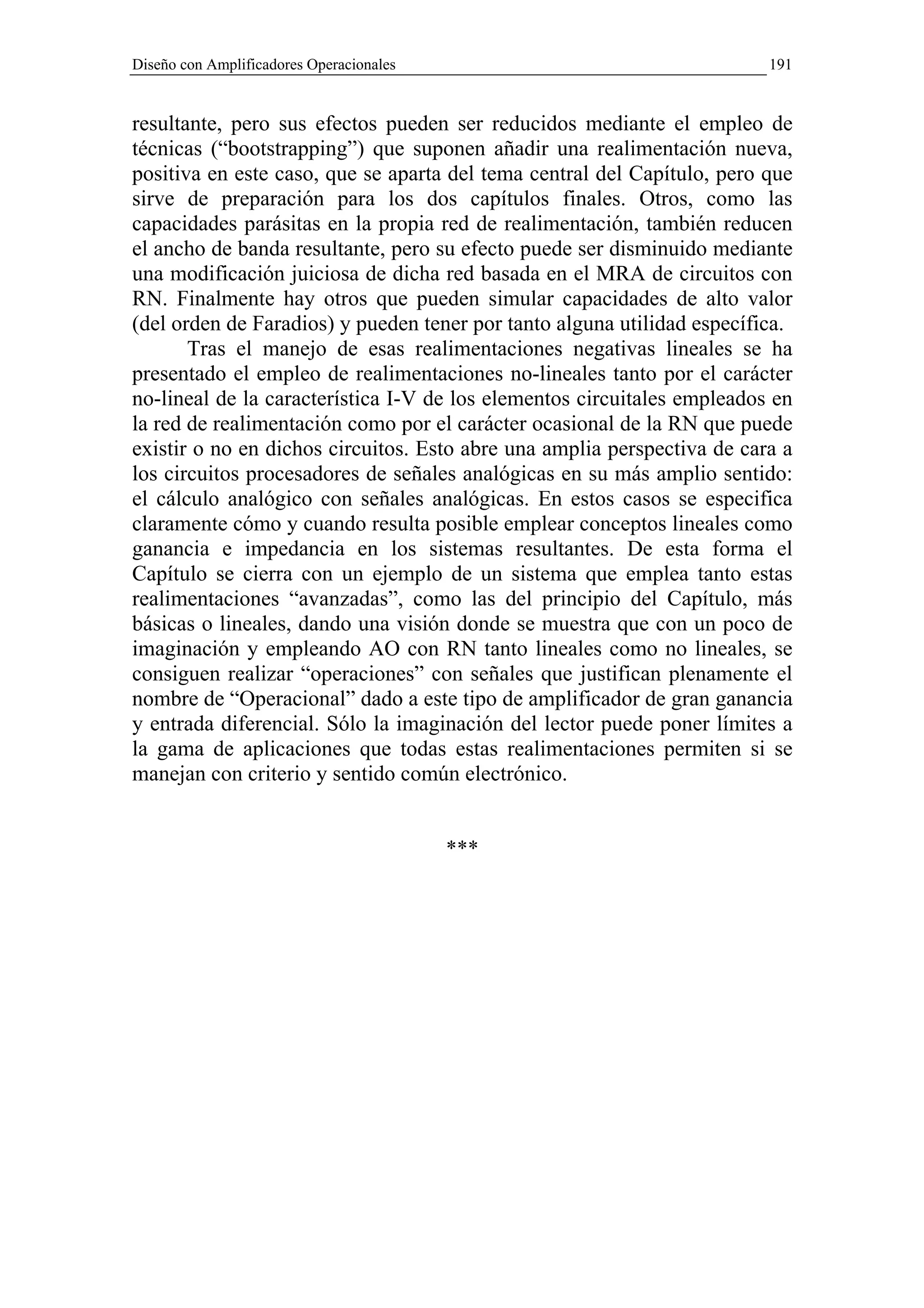 Diseño con Amplificadores Operacionales                                  191


resultante, pero sus efectos pueden ser reducidos mediante el empleo de
técnicas (“bootstrapping”) que suponen añadir una realimentación nueva,
positiva en este caso, que se aparta del tema central del Capítulo, pero que
sirve de preparación para los dos capítulos finales. Otros, como las
capacidades parásitas en la propia red de realimentación, también reducen
el ancho de banda resultante, pero su efecto puede ser disminuido mediante
una modificación juiciosa de dicha red basada en el MRA de circuitos con
RN. Finalmente hay otros que pueden simular capacidades de alto valor
(del orden de Faradios) y pueden tener por tanto alguna utilidad específica.
       Tras el manejo de esas realimentaciones negativas lineales se ha
presentado el empleo de realimentaciones no-lineales tanto por el carácter
no-lineal de la característica I-V de los elementos circuitales empleados en
la red de realimentación como por el carácter ocasional de la RN que puede
existir o no en dichos circuitos. Esto abre una amplia perspectiva de cara a
los circuitos procesadores de señales analógicas en su más amplio sentido:
el cálculo analógico con señales analógicas. En estos casos se especifica
claramente cómo y cuando resulta posible emplear conceptos lineales como
ganancia e impedancia en los sistemas resultantes. De esta forma el
Capítulo se cierra con un ejemplo de un sistema que emplea tanto estas
realimentaciones “avanzadas”, como las del principio del Capítulo, más
básicas o lineales, dando una visión donde se muestra que con un poco de
imaginación y empleando AO con RN tanto lineales como no lineales, se
consiguen realizar “operaciones” con señales que justifican plenamente el
nombre de “Operacional” dado a este tipo de amplificador de gran ganancia
y entrada diferencial. Sólo la imaginación del lector puede poner límites a
la gama de aplicaciones que todas estas realimentaciones permiten si se
manejan con criterio y sentido común electrónico.


                                          ***
 