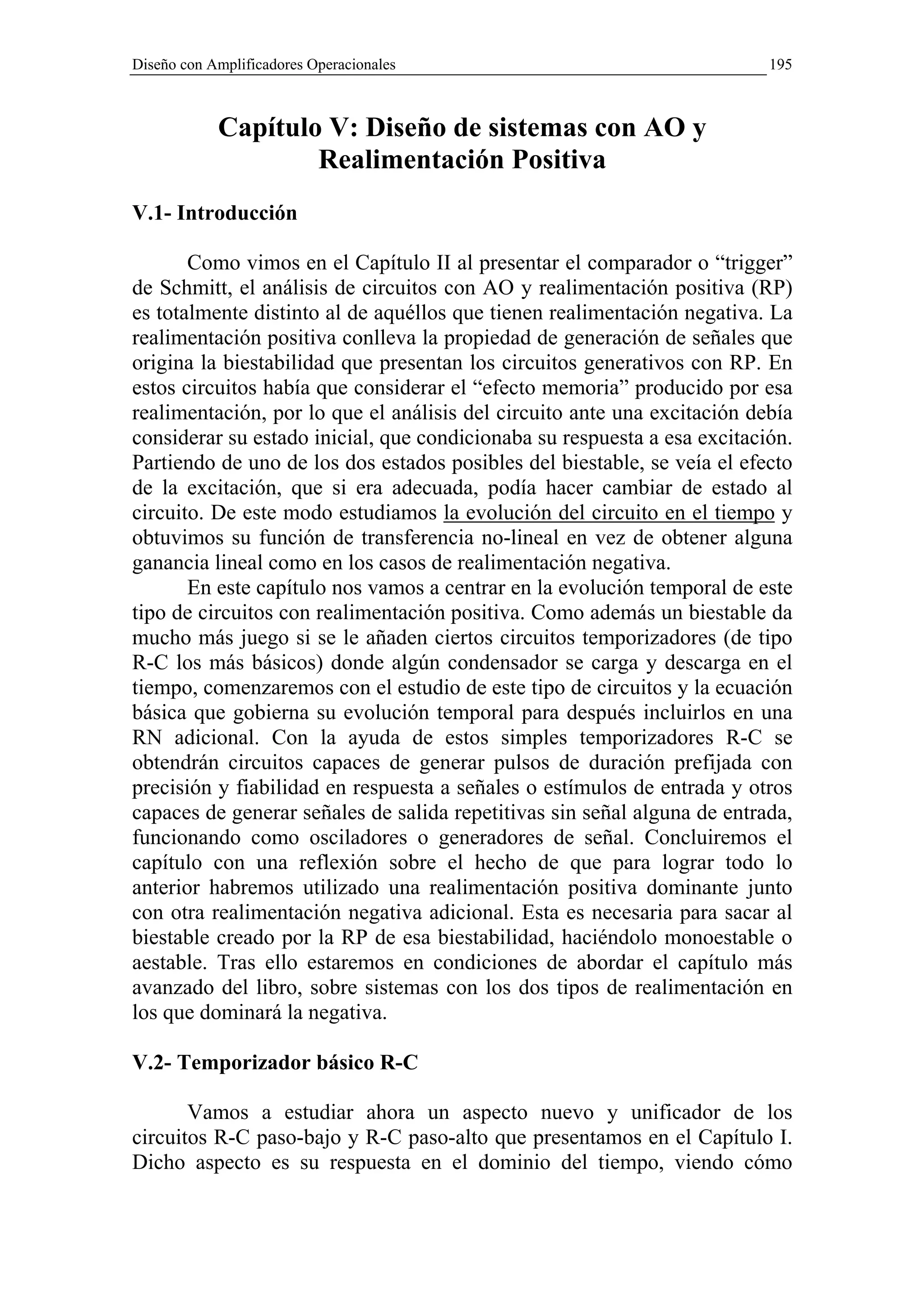 Diseño con Amplificadores Operacionales                                   195



            Capítulo V: Diseño de sistemas con AO y
                    Realimentación Positiva
V.1- Introducción

       Como vimos en el Capítulo II al presentar el comparador o “trigger”
de Schmitt, el análisis de circuitos con AO y realimentación positiva (RP)
es totalmente distinto al de aquéllos que tienen realimentación negativa. La
realimentación positiva conlleva la propiedad de generación de señales que
origina la biestabilidad que presentan los circuitos generativos con RP. En
estos circuitos había que considerar el “efecto memoria” producido por esa
realimentación, por lo que el análisis del circuito ante una excitación debía
considerar su estado inicial, que condicionaba su respuesta a esa excitación.
Partiendo de uno de los dos estados posibles del biestable, se veía el efecto
de la excitación, que si era adecuada, podía hacer cambiar de estado al
circuito. De este modo estudiamos la evolución del circuito en el tiempo y
obtuvimos su función de transferencia no-lineal en vez de obtener alguna
ganancia lineal como en los casos de realimentación negativa.
       En este capítulo nos vamos a centrar en la evolución temporal de este
tipo de circuitos con realimentación positiva. Como además un biestable da
mucho más juego si se le añaden ciertos circuitos temporizadores (de tipo
R-C los más básicos) donde algún condensador se carga y descarga en el
tiempo, comenzaremos con el estudio de este tipo de circuitos y la ecuación
básica que gobierna su evolución temporal para después incluirlos en una
RN adicional. Con la ayuda de estos simples temporizadores R-C se
obtendrán circuitos capaces de generar pulsos de duración prefijada con
precisión y fiabilidad en respuesta a señales o estímulos de entrada y otros
capaces de generar señales de salida repetitivas sin señal alguna de entrada,
funcionando como osciladores o generadores de señal. Concluiremos el
capítulo con una reflexión sobre el hecho de que para lograr todo lo
anterior habremos utilizado una realimentación positiva dominante junto
con otra realimentación negativa adicional. Esta es necesaria para sacar al
biestable creado por la RP de esa biestabilidad, haciéndolo monoestable o
aestable. Tras ello estaremos en condiciones de abordar el capítulo más
avanzado del libro, sobre sistemas con los dos tipos de realimentación en
los que dominará la negativa.

V.2- Temporizador básico R-C

       Vamos a estudiar ahora un aspecto nuevo y unificador de los
circuitos R-C paso-bajo y R-C paso-alto que presentamos en el Capítulo I.
Dicho aspecto es su respuesta en el dominio del tiempo, viendo cómo
 