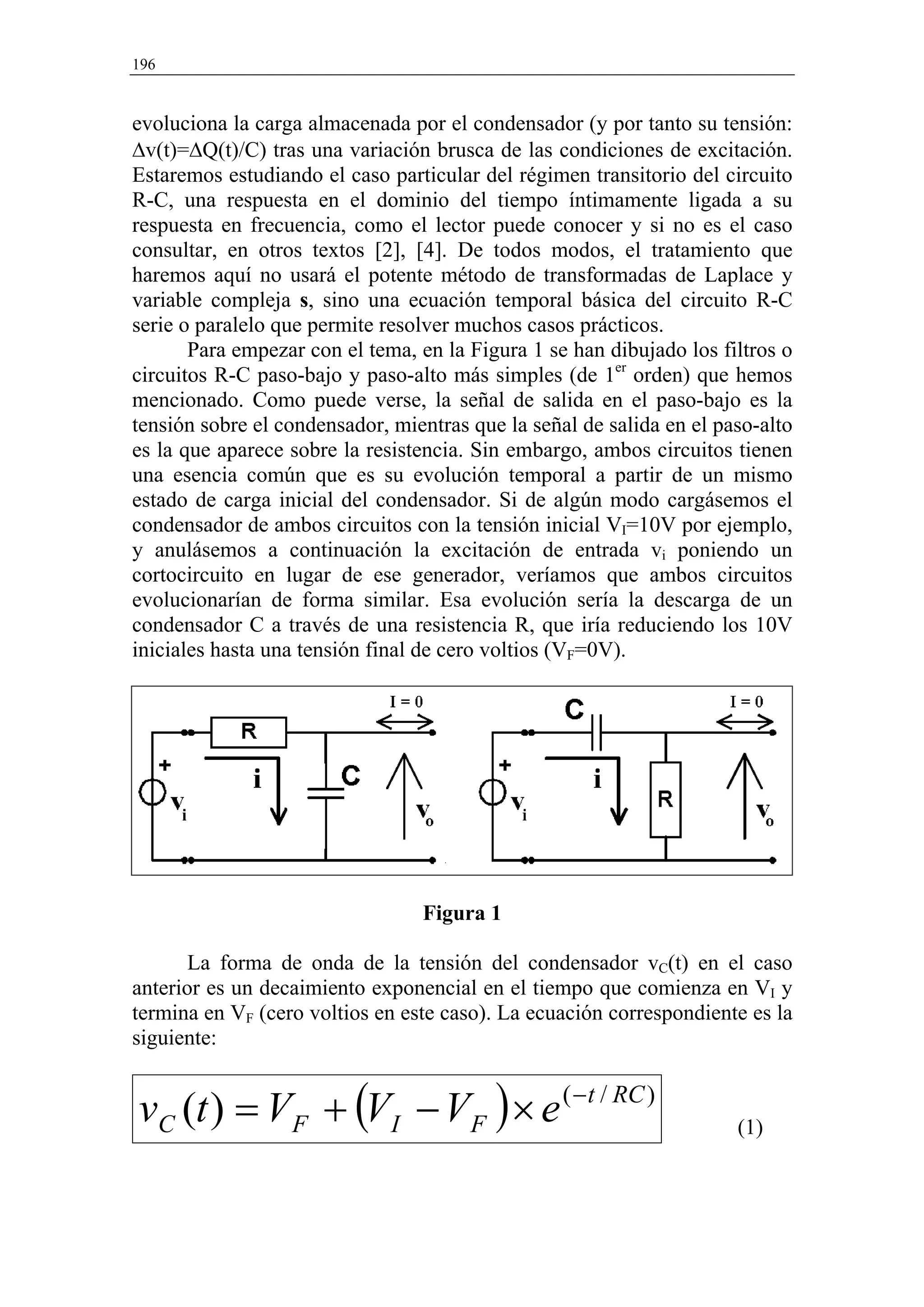 196


evoluciona la carga almacenada por el condensador (y por tanto su tensión:
∆v(t)=∆Q(t)/C) tras una variación brusca de las condiciones de excitación.
Estaremos estudiando el caso particular del régimen transitorio del circuito
R-C, una respuesta en el dominio del tiempo íntimamente ligada a su
respuesta en frecuencia, como el lector puede conocer y si no es el caso
consultar, en otros textos [2], [4]. De todos modos, el tratamiento que
haremos aquí no usará el potente método de transformadas de Laplace y
variable compleja s, sino una ecuación temporal básica del circuito R-C
serie o paralelo que permite resolver muchos casos prácticos.
       Para empezar con el tema, en la Figura 1 se han dibujado los filtros o
circuitos R-C paso-bajo y paso-alto más simples (de 1er orden) que hemos
mencionado. Como puede verse, la señal de salida en el paso-bajo es la
tensión sobre el condensador, mientras que la señal de salida en el paso-alto
es la que aparece sobre la resistencia. Sin embargo, ambos circuitos tienen
una esencia común que es su evolución temporal a partir de un mismo
estado de carga inicial del condensador. Si de algún modo cargásemos el
condensador de ambos circuitos con la tensión inicial VI=10V por ejemplo,
y anulásemos a continuación la excitación de entrada vi poniendo un
cortocircuito en lugar de ese generador, veríamos que ambos circuitos
evolucionarían de forma similar. Esa evolución sería la descarga de un
condensador C a través de una resistencia R, que iría reduciendo los 10V
iniciales hasta una tensión final de cero voltios (VF=0V).




                                 Figura 1

       La forma de onda de la tensión del condensador vC(t) en el caso
anterior es un decaimiento exponencial en el tiempo que comienza en VI y
termina en VF (cero voltios en este caso). La ecuación correspondiente es la
siguiente:


vC (t ) = VF + (VI − VF ) × e ( −t / RC )                             (1)
 