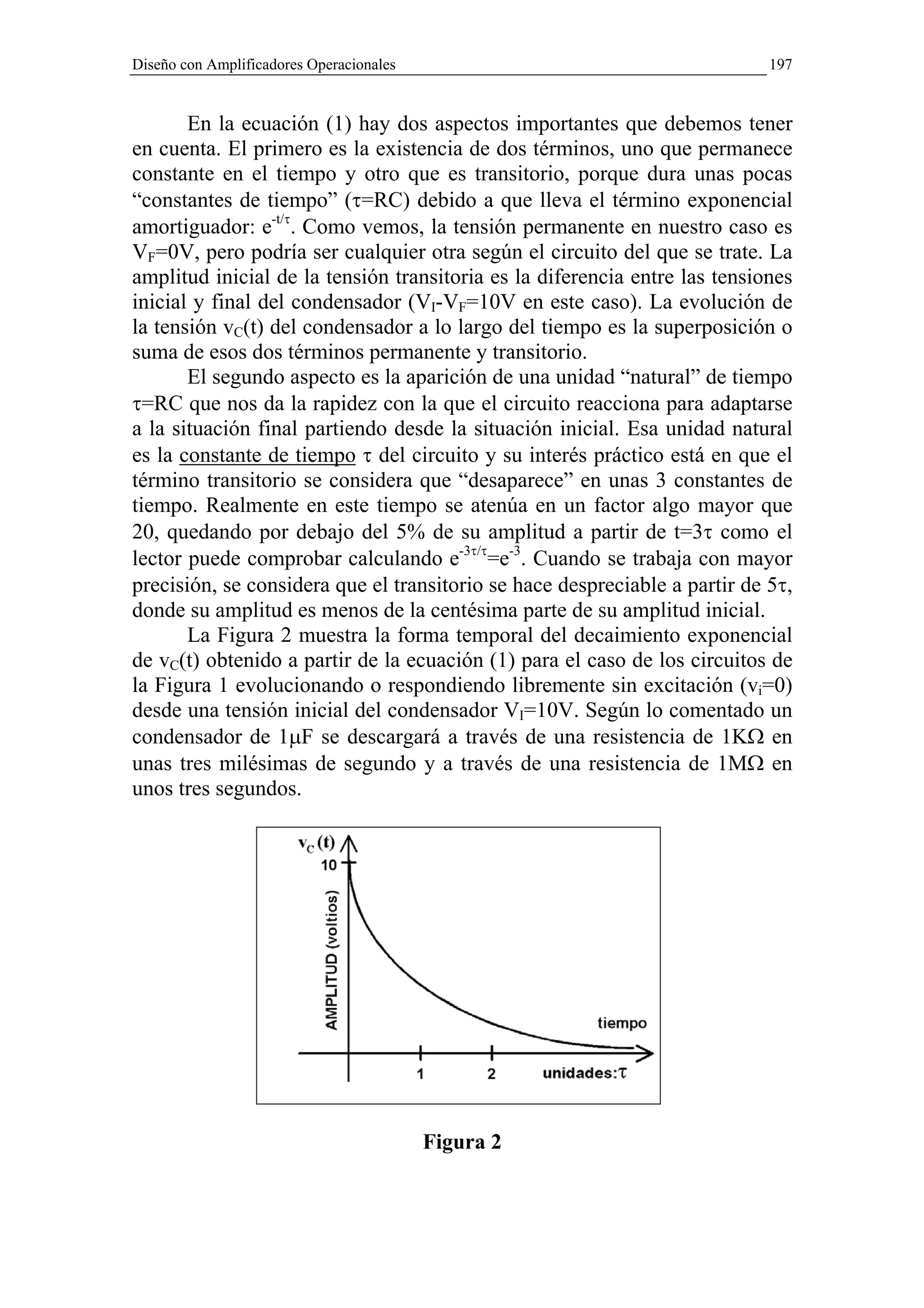 Diseño con Amplificadores Operacionales                                     197


       En la ecuación (1) hay dos aspectos importantes que debemos tener
en cuenta. El primero es la existencia de dos términos, uno que permanece
constante en el tiempo y otro que es transitorio, porque dura unas pocas
“constantes de tiempo” (τ=RC) debido a que lleva el término exponencial
amortiguador: e-t/τ. Como vemos, la tensión permanente en nuestro caso es
VF=0V, pero podría ser cualquier otra según el circuito del que se trate. La
amplitud inicial de la tensión transitoria es la diferencia entre las tensiones
inicial y final del condensador (VI-VF=10V en este caso). La evolución de
la tensión vC(t) del condensador a lo largo del tiempo es la superposición o
suma de esos dos términos permanente y transitorio.
       El segundo aspecto es la aparición de una unidad “natural” de tiempo
τ=RC que nos da la rapidez con la que el circuito reacciona para adaptarse
a la situación final partiendo desde la situación inicial. Esa unidad natural
es la constante de tiempo τ del circuito y su interés práctico está en que el
término transitorio se considera que “desaparece” en unas 3 constantes de
tiempo. Realmente en este tiempo se atenúa en un factor algo mayor que
20, quedando por debajo del 5% de su amplitud a partir de t=3τ como el
lector puede comprobar calculando e-3τ/τ=e-3. Cuando se trabaja con mayor
precisión, se considera que el transitorio se hace despreciable a partir de 5τ,
donde su amplitud es menos de la centésima parte de su amplitud inicial.
       La Figura 2 muestra la forma temporal del decaimiento exponencial
de vC(t) obtenido a partir de la ecuación (1) para el caso de los circuitos de
la Figura 1 evolucionando o respondiendo libremente sin excitación (vi=0)
desde una tensión inicial del condensador VI=10V. Según lo comentado un
condensador de 1µF se descargará a través de una resistencia de 1KΩ en
unas tres milésimas de segundo y a través de una resistencia de 1MΩ en
unos tres segundos.




                                          Figura 2
 