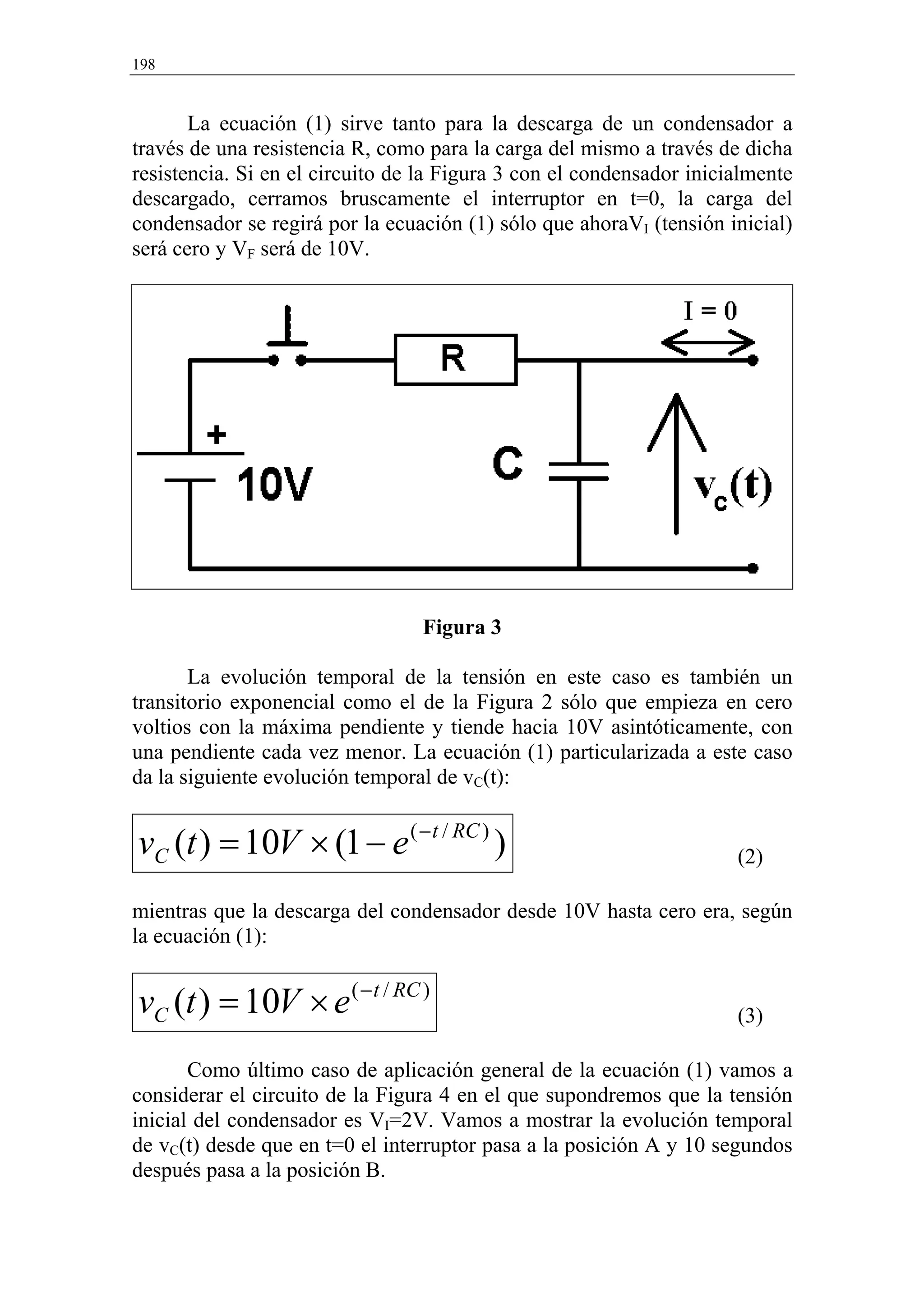 198


       La ecuación (1) sirve tanto para la descarga de un condensador a
través de una resistencia R, como para la carga del mismo a través de dicha
resistencia. Si en el circuito de la Figura 3 con el condensador inicialmente
descargado, cerramos bruscamente el interruptor en t=0, la carga del
condensador se regirá por la ecuación (1) sólo que ahoraVI (tensión inicial)
será cero y VF será de 10V.




                                 Figura 3

       La evolución temporal de la tensión en este caso es también un
transitorio exponencial como el de la Figura 2 sólo que empieza en cero
voltios con la máxima pendiente y tiende hacia 10V asintóticamente, con
una pendiente cada vez menor. La ecuación (1) particularizada a este caso
da la siguiente evolución temporal de vC(t):


vC (t ) = 10V × (1 − e ( − t / RC ) )                                 (2)

mientras que la descarga del condensador desde 10V hasta cero era, según
la ecuación (1):


vC (t ) = 10V × e ( − t / RC )                                        (3)

       Como último caso de aplicación general de la ecuación (1) vamos a
considerar el circuito de la Figura 4 en el que supondremos que la tensión
inicial del condensador es VI=2V. Vamos a mostrar la evolución temporal
de vC(t) desde que en t=0 el interruptor pasa a la posición A y 10 segundos
después pasa a la posición B.
 