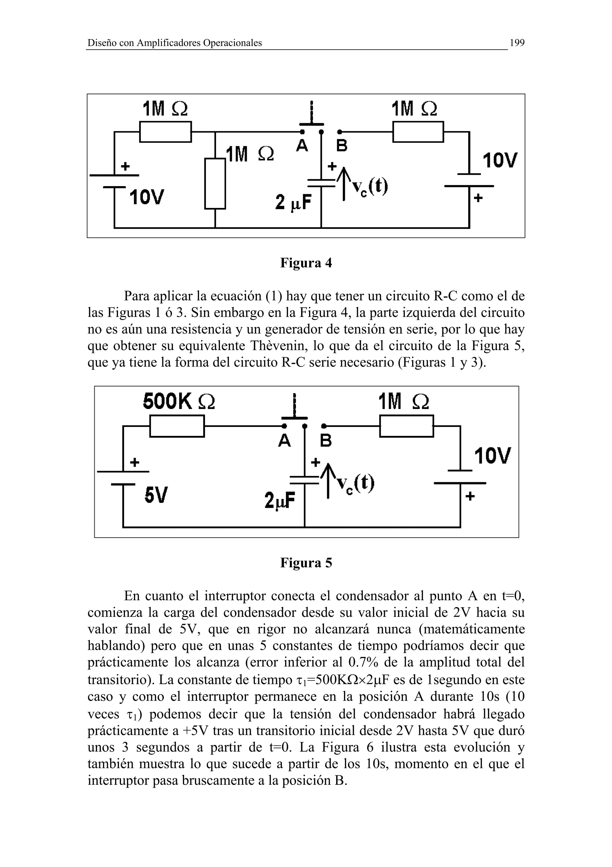 Diseño con Amplificadores Operacionales                                    199




                                          Figura 4

       Para aplicar la ecuación (1) hay que tener un circuito R-C como el de
las Figuras 1 ó 3. Sin embargo en la Figura 4, la parte izquierda del circuito
no es aún una resistencia y un generador de tensión en serie, por lo que hay
que obtener su equivalente Thèvenin, lo que da el circuito de la Figura 5,
que ya tiene la forma del circuito R-C serie necesario (Figuras 1 y 3).




                                          Figura 5

       En cuanto el interruptor conecta el condensador al punto A en t=0,
comienza la carga del condensador desde su valor inicial de 2V hacia su
valor final de 5V, que en rigor no alcanzará nunca (matemáticamente
hablando) pero que en unas 5 constantes de tiempo podríamos decir que
prácticamente los alcanza (error inferior al 0.7% de la amplitud total del
transitorio). La constante de tiempo τ1=500KΩ×2µF es de 1segundo en este
caso y como el interruptor permanece en la posición A durante 10s (10
veces τ1) podemos decir que la tensión del condensador habrá llegado
prácticamente a +5V tras un transitorio inicial desde 2V hasta 5V que duró
unos 3 segundos a partir de t=0. La Figura 6 ilustra esta evolución y
también muestra lo que sucede a partir de los 10s, momento en el que el
interruptor pasa bruscamente a la posición B.
 