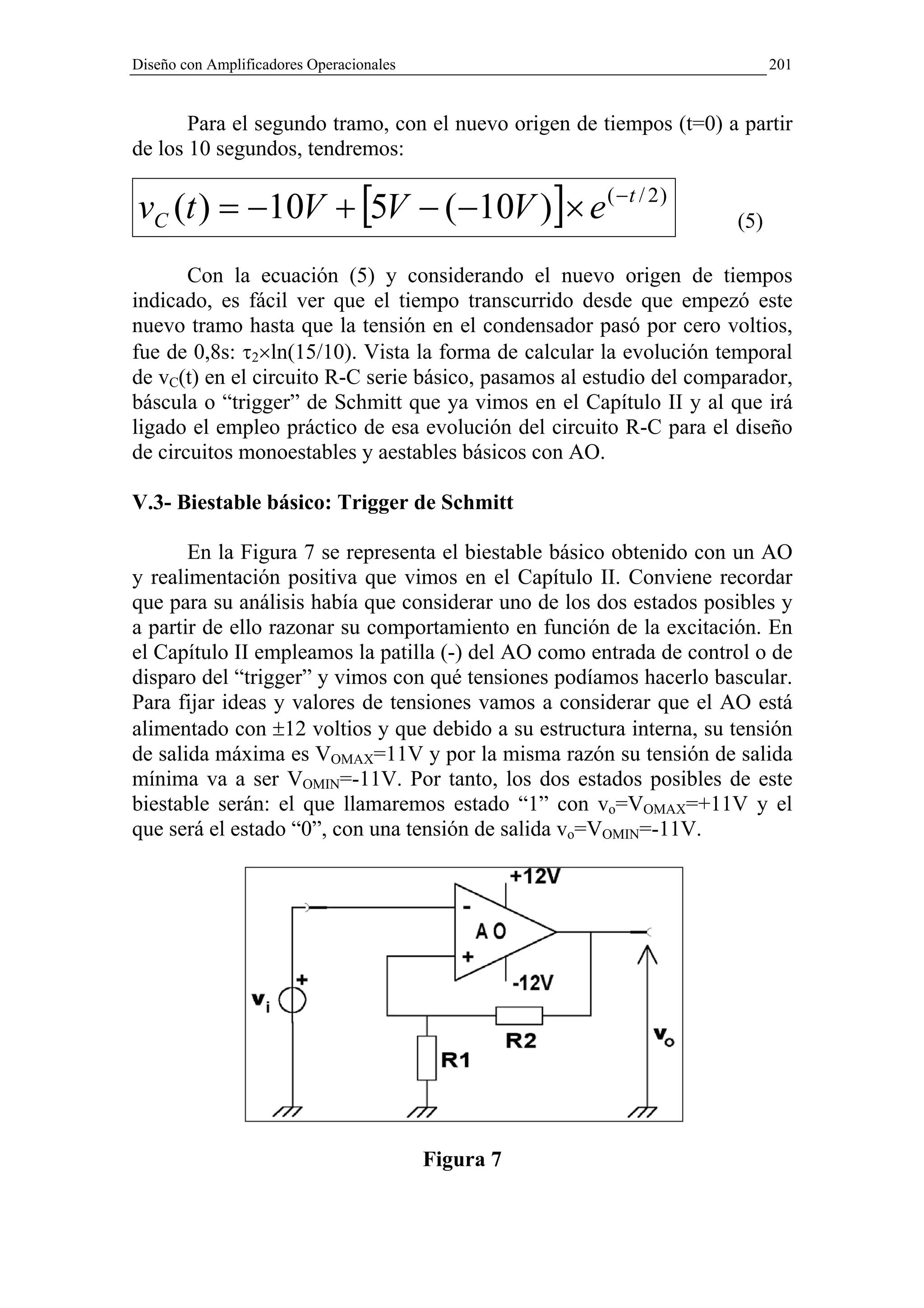 Diseño con Amplificadores Operacionales                                    201


       Para el segundo tramo, con el nuevo origen de tiempos (t=0) a partir
de los 10 segundos, tendremos:

vC (t ) = −10V + [5V − ( −10V )]× e ( − t / 2 )                      (5)

       Con la ecuación (5) y considerando el nuevo origen de tiempos
indicado, es fácil ver que el tiempo transcurrido desde que empezó este
nuevo tramo hasta que la tensión en el condensador pasó por cero voltios,
fue de 0,8s: τ2×ln(15/10). Vista la forma de calcular la evolución temporal
de vC(t) en el circuito R-C serie básico, pasamos al estudio del comparador,
báscula o “trigger” de Schmitt que ya vimos en el Capítulo II y al que irá
ligado el empleo práctico de esa evolución del circuito R-C para el diseño
de circuitos monoestables y aestables básicos con AO.

V.3- Biestable básico: Trigger de Schmitt

       En la Figura 7 se representa el biestable básico obtenido con un AO
y realimentación positiva que vimos en el Capítulo II. Conviene recordar
que para su análisis había que considerar uno de los dos estados posibles y
a partir de ello razonar su comportamiento en función de la excitación. En
el Capítulo II empleamos la patilla (-) del AO como entrada de control o de
disparo del “trigger” y vimos con qué tensiones podíamos hacerlo bascular.
Para fijar ideas y valores de tensiones vamos a considerar que el AO está
alimentado con ±12 voltios y que debido a su estructura interna, su tensión
de salida máxima es VOMAX=11V y por la misma razón su tensión de salida
mínima va a ser VOMIN=-11V. Por tanto, los dos estados posibles de este
biestable serán: el que llamaremos estado “1” con vo=VOMAX=+11V y el
que será el estado “0”, con una tensión de salida vo=VOMIN=-11V.




                                          Figura 7
 