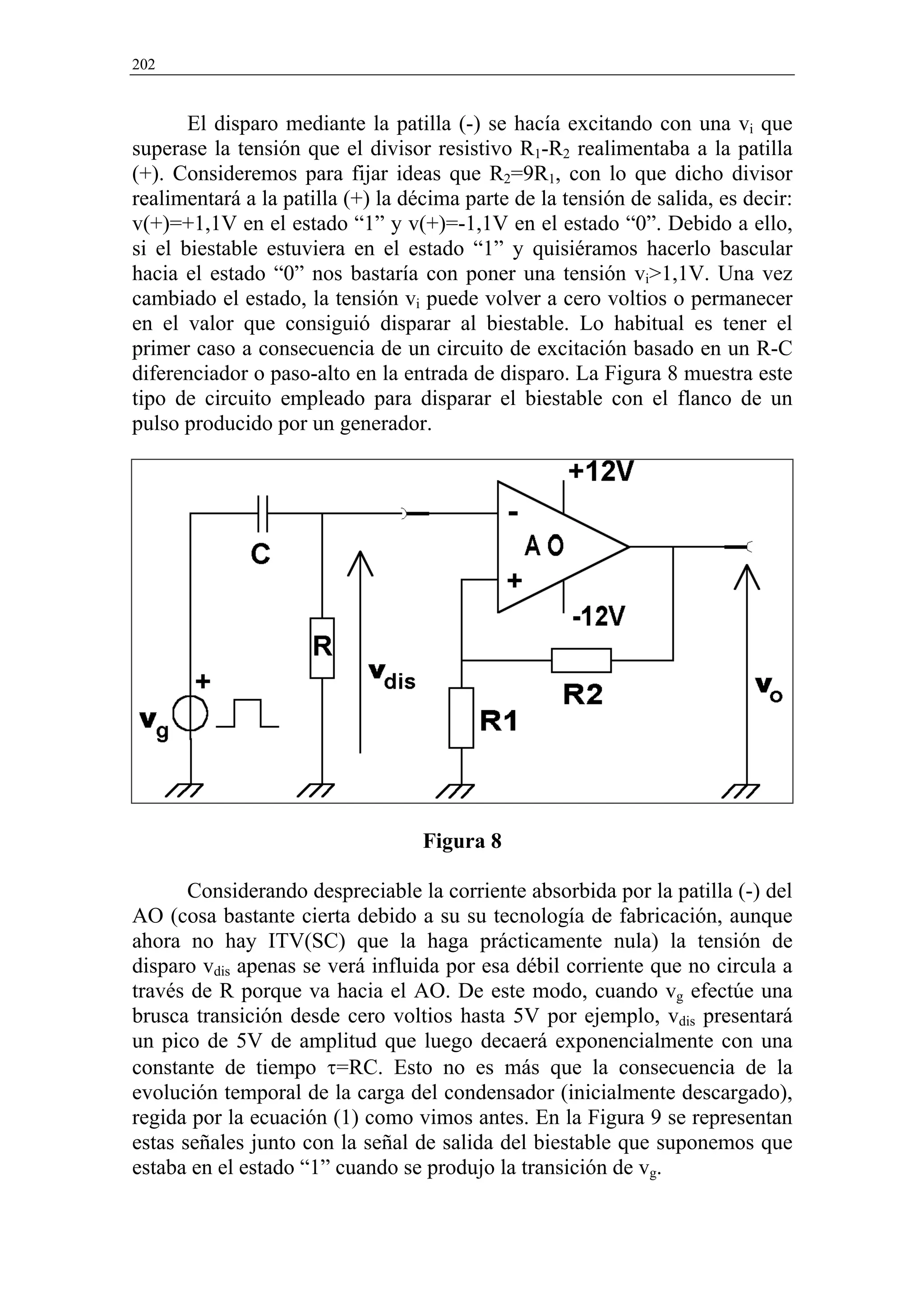 202


       El disparo mediante la patilla (-) se hacía excitando con una vi que
superase la tensión que el divisor resistivo R1-R2 realimentaba a la patilla
(+). Consideremos para fijar ideas que R2=9R1, con lo que dicho divisor
realimentará a la patilla (+) la décima parte de la tensión de salida, es decir:
v(+)=+1,1V en el estado “1” y v(+)=-1,1V en el estado “0”. Debido a ello,
si el biestable estuviera en el estado “1” y quisiéramos hacerlo bascular
hacia el estado “0” nos bastaría con poner una tensión vi>1,1V. Una vez
cambiado el estado, la tensión vi puede volver a cero voltios o permanecer
en el valor que consiguió disparar al biestable. Lo habitual es tener el
primer caso a consecuencia de un circuito de excitación basado en un R-C
diferenciador o paso-alto en la entrada de disparo. La Figura 8 muestra este
tipo de circuito empleado para disparar el biestable con el flanco de un
pulso producido por un generador.




                                   Figura 8

       Considerando despreciable la corriente absorbida por la patilla (-) del
AO (cosa bastante cierta debido a su su tecnología de fabricación, aunque
ahora no hay ITV(SC) que la haga prácticamente nula) la tensión de
disparo vdis apenas se verá influida por esa débil corriente que no circula a
través de R porque va hacia el AO. De este modo, cuando vg efectúe una
brusca transición desde cero voltios hasta 5V por ejemplo, vdis presentará
un pico de 5V de amplitud que luego decaerá exponencialmente con una
constante de tiempo τ=RC. Esto no es más que la consecuencia de la
evolución temporal de la carga del condensador (inicialmente descargado),
regida por la ecuación (1) como vimos antes. En la Figura 9 se representan
estas señales junto con la señal de salida del biestable que suponemos que
estaba en el estado “1” cuando se produjo la transición de vg.
 