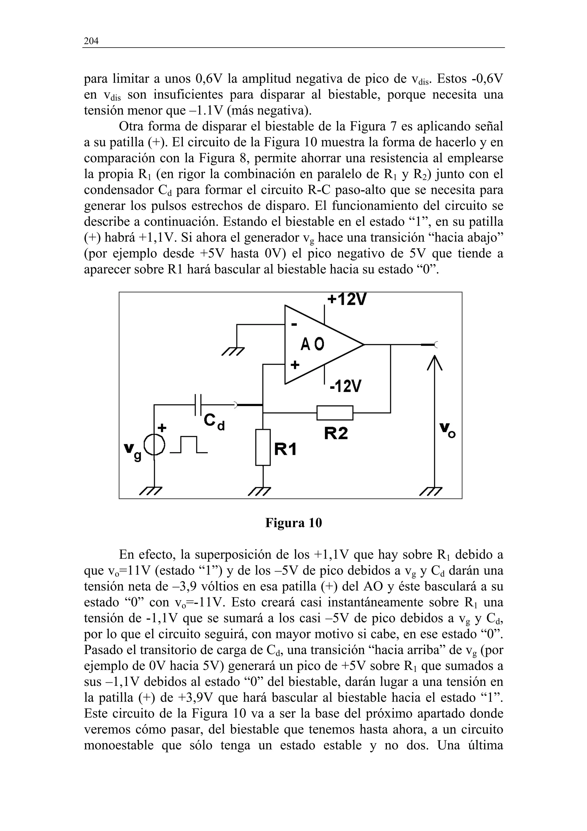204


para limitar a unos 0,6V la amplitud negativa de pico de vdis. Estos -0,6V
en vdis son insuficientes para disparar al biestable, porque necesita una
tensión menor que –1.1V (más negativa).
       Otra forma de disparar el biestable de la Figura 7 es aplicando señal
a su patilla (+). El circuito de la Figura 10 muestra la forma de hacerlo y en
comparación con la Figura 8, permite ahorrar una resistencia al emplearse
la propia R1 (en rigor la combinación en paralelo de R1 y R2) junto con el
condensador Cd para formar el circuito R-C paso-alto que se necesita para
generar los pulsos estrechos de disparo. El funcionamiento del circuito se
describe a continuación. Estando el biestable en el estado “1”, en su patilla
(+) habrá +1,1V. Si ahora el generador vg hace una transición “hacia abajo”
(por ejemplo desde +5V hasta 0V) el pico negativo de 5V que tiende a
aparecer sobre R1 hará bascular al biestable hacia su estado “0”.




                                 Figura 10

       En efecto, la superposición de los +1,1V que hay sobre R1 debido a
que vo=11V (estado “1”) y de los –5V de pico debidos a vg y Cd darán una
tensión neta de –3,9 vóltios en esa patilla (+) del AO y éste basculará a su
estado “0” con vo=-11V. Esto creará casi instantáneamente sobre R1 una
tensión de -1,1V que se sumará a los casi –5V de pico debidos a vg y Cd,
por lo que el circuito seguirá, con mayor motivo si cabe, en ese estado “0”.
Pasado el transitorio de carga de Cd, una transición “hacia arriba” de vg (por
ejemplo de 0V hacia 5V) generará un pico de +5V sobre R1 que sumados a
sus –1,1V debidos al estado “0” del biestable, darán lugar a una tensión en
la patilla (+) de +3,9V que hará bascular al biestable hacia el estado “1”.
Este circuito de la Figura 10 va a ser la base del próximo apartado donde
veremos cómo pasar, del biestable que tenemos hasta ahora, a un circuito
monoestable que sólo tenga un estado estable y no dos. Una última
 